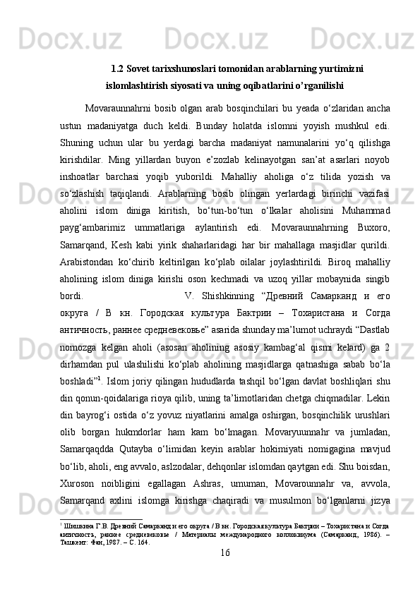 1.2 Sovet tarixshunoslari tomonidan arablarning yurtimizni
islomlashtirish siyosati va uning oqibatlarini o’rganilishi
Movaraunnahrni   bosib   olgan   arab   bosqinchilari   bu   yeada   о ‘zlaridan   ancha
ustun   madaniyatga   duch   keldi.   Bunday   holatda   islomni   yoyish   mushkul   edi.
Shuning   uchun   ular   bu   yerdagi   barcha   madaniyat   namunalarini   y о ‘q   qilishga
kirishdilar.   Ming   yillardan   buyon   e’zozlab   kelinayotgan   san’at   asarlari   noyob
inshoatlar   barchasi   yoqib   yuborildi.   Mahalliy   aholiga   о ‘z   tilida   yozish   va
s о ‘zlashish   taqiqlandi.   Arablarning   bosib   olingan   yerlardagi   birinchi   vazifasi
aholini   islom   diniga   kiritish,   b о ‘tun-b о ‘tun   о ‘lkalar   aholisini   Muhammad
payg‘ambarimiz   ummatlariga   aylantirish   edi.   Movaraunnahrning   Buxoro,
Samarqand,   Kesh   kabi   yirik   shaharlaridagi   har   bir   mahallaga   masjidlar   qurildi.
Arabistondan   k о ‘chirib   keltirilgan   k о ‘plab   oilalar   joylashtirildi.   Biroq   mahalliy
aholining   islom   diniga   kirishi   oson   kechmadi   va   uzoq   yillar   mobaynida   singib
bordi.   V.   Shishkinning   “ Дрѐвний   Самарканд   и   ѐ	го
округа   /   В   кн .   Городская   культура   Бактрии   –   Тохаристана   и   Согда
античность ,  ранн	
ѐѐ   ср	ѐдн	ѐвѐковь	ѐ ” asarida shunday ma’lumot uchraydi “Dastlab
nomozga   kelgan   aholi   (asosan   aholining   asosiy   kambag‘al   qismi   kelard)   ga   2
dirhamdan   pul   ulashilishi   k о ‘plab   aholining   masjidlarga   qatnashiga   sabab   b о ‘la
boshladi” 1
.  Islom   joriy   qilingan   hududlarda  tashqil   b о ‘lgan   davlat   boshliqlari   shu
din qonun-qoidalariga rioya qilib, uning ta’limotlaridan chetga chiqmadilar. Lekin
din   bayrog‘i   ostida   о ‘z   yovuz   niyatlarini   amalga   oshirgan,   bosqinchilik   urushlari
olib   borgan   hukmdorlar   ham   kam   b о ‘lmagan.   Movaryuunnahr   va   jumladan,
Samarqaqdda   Qutayba   о ‘limidan   keyin   arablar   hokimiyati   nomigagina   mavjud
b о ‘lib, aholi, eng avvalo, aslzodalar, dehqonlar islomdan qaytgan edi. Shu boisdan,
Xuroson   noibligini   egallagan   Ashras,   umuman,   Movarounnahr   va,   avvola,
Samarqand   axlini   islomga   kirishga   chaqiradi   va   musulmon   b о ‘lganlarni   jizya
1
 Шишкина Г.В. Др	
ѐвний Самарканд и 	ѐго округа / В кн. Городская культура Бактрии – Тохаристана и Согда
античность,   ранн	
ѐѐ  ср	ѐдн	ѐвѐковь	ѐ  /   Мат	ѐриалы   м	ѐждународного   коллоквиума   (Самарканд,   1986).   –
Ташк	
ѐнт: Фан, 1987. – С. 164.
16 