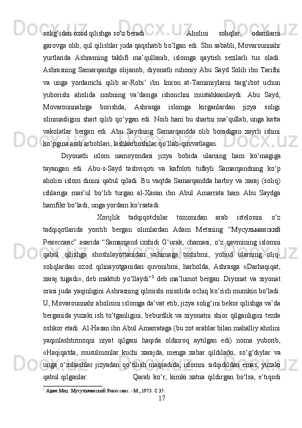 solig‘idan ozod qilishga s о ‘z beradi.  Aholini   soliqlar,   odamlarni
garovga olib, qul qilishlar juda qaqshatib b о ‘lgan edi. Shu sababli, Movarounnahr
yurtlarida   Ashrasning   taklifi   ma’qullanib,   islomga   qaytish   sezilarli   tus   oladi.
Ashrasning   Samarqandga   olijanob,   diyonatli   ruhoniy   Abu   Sayd   Solih   ibn   Tarifni
va   unga   yordamchi   qilib   ar-Robi’   ibn   Imron   at-Tamimiylarni   targ‘ibot   uchun
yuborishi   aholida   noibning   va’dasiga   ishonchni   mustahkamlaydi.   Abu   Sayd,
Movarounnahrga   borishda,   Ashrasga   islomga   kirganlardan   jizya   soligi
olinmasligini   shart   qilib  q о ‘ygan   edi.   Noib  ham   bu  shartni   ma’qullab,   unga   katta
vakolatlar   bergan   edi.   Abu   Saydning   Samarqandda   olib   boradigan   xayrli   ishini
k о ‘pgina arab arboblari, lashkarboshilar q о ‘llab-quvvatlagan. 
Diyonatli   islom   namoyondasi   jizya   bobida   ularning   ham   k о ‘magiga
tayangan   edi.   Abu-s-Sayd   tashviqoti   va   kafoloti   tufayli   Samarqandning   k о ‘p
aholisi   islom   dinini   qabul   qiladi.   Bu   vaqtda   Samarqandda   harbiy   va   xaraj   (soliq)
ishlariga   mas’ul   b о ‘lib   turgan   al-Xasan   ibn   Abul   Amarrata   ham   Abu   Saydga
hamfikr b о ‘ladi, unga yordam k о ‘rsatadi. 
Xorijlik   tadqiqotchilar   tomonidan   arab   istelosini   o’z
tadqiqotlarida   yoritib   bergan   olimlardan   Adam   Metsning   “ Мусульманский
Рѐнѐссанс ”   asarida   “Samarqand   ixshidi   G‘urak,   chamasi,   о ‘z   qavmining   islomni
qabul   qilishga   shoshilayottanidan   vahimaga   tushibmi,   yohud   ularning   oliq-
soliqlardan   ozod   qilinayotganidan   quvonibmi,   harholda,   Ashrasga   «Darhaqiqat,
xaraj   tugadi»,   deb   maktub   y о ‘llaydi” 1
  deb   ma’lumot   bergan.   Diyonat   va   xiyonat
orasi juda yaqinligini Ashrasning qilmishi misolida ochiq k о ‘rish mumkin b о ‘ladi.
U, Movarounnahr aholisini islomga da’vat etib, jizya solig‘ini bekor qilishga va’da
berganida yuzaki  ish t о ‘tganligini, beburdlik va xiyonatni  shior  qilganligini  tezda
oshkor etadi. Al-Hasan ibn Abul Amarrataga (bu zot arablar bilan mahalliy aholini
yaqinlashtirmoqni   niyat   qilgani   haqida   oldinroq   aytilgan   edi)   noma   yuborib,
«Haqiqatda,   musulmonlar   kuchi   xarajda,   menga   xabar   qildilarki,   s о ‘g‘diylar   va
unga   о ‘xshashlar   jizyadan   q о ‘tilish   maqsadida,   islomni   sidqidildan   emas,   yuzaki
qabul qilganlar.  Qarab   k о ‘r,   kimki   xatna   qildirgan   b о ‘lsa,   e’tiqodi
1
 Адам М	
ѐц. Мусульманский Р	ѐнѐссанс. -М., 1973.  C .35.
17 