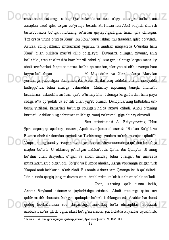 mustahkam,   islomga   sodiq,   Qur’ondan   biror   sura   о ‘qiy   oladigan   b о ‘lsa,   uni
xarajdan   ozod   qil»,   degan   b о ‘yruqni   beradi.   Al-Hasan   ibn   Abul   vaqtida   shu   ish
tashabbuskori   b о ‘lgan   noibning   s о ‘zidan   qaytayotganligini   hazm   qila   olmagan.
Tez orada uning  о ‘rniga Xoni’ ibn Xoni’ xaraj ishlari mu tasaddisi qilib q о ‘yiladi.
Ashras,   soliq   ishlarini   mukammal   yigishni   ta’minlash   maqsadida   G‘urakni   ham
Xoni’   bilan   birlikda   mas’ul   qilib   belgilaydi.   Diyonatta   qilingan   xiyonat,   aniq
b о ‘ladiki, arablar   о ‘rtasida ham bir xil qabul qilinmagan, islomga kirgan mahalliy
aholi tarafdorlari faqattina norozi b о ‘lib qolmasdan, ular yonini olib, isyonga ham
tayyor b о ‘lishgan.  Al   Mujashshir   va   Xoni’,   ularga   Marvdan
yordamga   yuborilgan   Sulaymon   ibn   Abus   Sarilar   oliq-solikdar   olishni   nixoyatda
kattiqq о ‘llik   bilan   amalga   oshiradilar.   Mahalliy   aqolining   taniqli,   hurmatli
kishilarini,   aslzodalarini   ham   ayab   о ‘tirmaydilar.   Islomga   kirganlardan   ham   jizya
soliga   о ‘ta q о ‘pollik va z о ‘rlik bilan yig‘ib olinadi. Dehqonlarning kaltakdan ust-
boshi   yirtilgai,   kamarlari   b о ‘iniga   solingan   holda   sazoyi   etiladi.   Aholi   о ‘zining
hurmatli kishilarining behurmat etilishiga, xaraj z о ‘rovonligiga chiday olmaydi. 
Rus   tarixshunosi   A.   Belyayevning   “ Илк
ўрта   асрларда   араблар ,   ислом ,   Араб   халифалиги ”   asarida   “B о ‘tun   S о ‘g‘d   va
Buxoro aholisi islomdan qaytadi va Turkistonga yordam s о ‘rab murojaat qiladi” 1
.
Voqealarning bunday rivojini kutmagan Ashras Movarounnahrga q о ‘shin tortishga
majbur   b о ‘ladi.   U   oldinroq   j о ‘natgan   lashkarboshi   Qatan   ibn   Qutayba   10   ming
k о ‘shin   bilan   daryodan   о ‘tgan   va   atrofi   xandaq   bilan   о ‘ralgan   bir   mavzeda
mustahkamlanib olgan edi. S о ‘g‘d va Buxoro aholisi, ularga yordamga kelgan turk
Xoqoni arab lashkarini  о ‘rab oladi. Bu orada Ashras ham Qatanga kelib q о ‘shiladi.
Ikki  о ‘rtada qatgiq janglar davom etadi. Arablardan k о ‘nlab kishilar halok b о ‘ladi. 
Oxir,   ularning   q о ‘li   ustun   kelib,
Ashras   Boykand   ostonasida   joylashishga   erishadi.   Aholi   arablarga   qatra   suv
qoldirmaslik chorasini k о ‘rgan-quduqdar k о ‘mib tashlangan edi. Arablar harchand
quduq   kovlashmasin   suv   chiqarishga   muvaffaq   b о ‘la   olmaqdilar.   Suvsizlik
azobidan k о ‘ra qilich tigini afzal k о ‘rg‘an arablar jon holatda xujumlar uyushtirib,
1
 Бѐляѐв В. А. Илк ўрта асрларда араблар, ислом, Араб халифалиги, М, 1965.  B .61.
18 