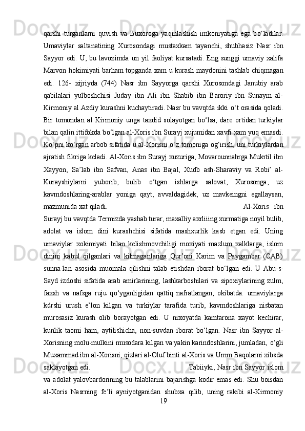 qarshi   turganlarni   quvish   va   Buxoroga   yaqinlashish   imkoniyatiga   ega   b о ‘ladilar.
Umaviylar   saltanatining   Xurosondagi   mustaxkam   tayanchi,   shubhasiz   Nasr   ibn
Sayyor   edi.   U,   bu   lavozimda   un   yil   faoliyat   kursatadi.   Eng   sunggi   umaviy   xalifa
Marvon hokimiyati barham topganda xam u kurash maydonini tashlab chiqmagan
edi.   126-   xijriyda   (744)   Nasr   ibn   Sayyorga   qarshi   Xurosondagi   Janubiy   arab
qabilalari   yulboshchisi   Juday   ibn   Ali   ibn   Shabib   ibn   Baroriy   ibn   Sunaym   al-
Kirmoniy al Azdiy kurashni kuchaytiradi. Nasr bu vavqtda ikki   о ‘t orasida qoladi.
Bir   tomondan   al   Kirmoniy   unga   taxdid   solayotgan   b о ‘lsa,   dare   ortidan   turkiylar
bilan qalin ittifokda b о ‘lgan al-Xoris ibn Surayj xujumidan xavfi xam yuq emasdi.
K о ‘pni k о ‘rgan arbob sifatida u al-Xorisni   о ‘z tomoniga og‘irish, uni turkiylardan
ajratish fikriga keladi. Al-Xoris ibn Surayj xuzuriga, Movarounnahrga Mukrtil ibn
Xayyon,   Sa’lab   ibn   Safvan,   Anas   ibn   Bajal,   Xudb   ash-Sharaviy   va   Robi’   al-
Kurayshiylarni   yuborib,   bulib   о ‘tgan   ishlarga   salovat,   Xurosonga,   uz
kavmdoshlaring-arablar   yoniga   qayt,   avvaldagidek,   uz   mavkeingni   egallaysan,
mazmunida xat qiladi.  Al-Xoris   ibn
Surayj bu vavqtda Termizda yashab turar, maxalliy axrliiing xurmatiga noyil bulib,
adolat   va   islom   dini   kurashchisi   sifatida   mashxurlik   kasb   etgan   edi.   Uning
umaviylar   xokimiyati   bilan   kelishmovchiligi   moxiyati   mazlum   xalklarga,   islom
dinini   kabul   qilganlari   va   kilmaganlariga   Qur’oni   Karim   va   Paygambar   (CAB)
sunna-lari   asosida   muomala   qilishni   talab   etishdan   iborat   b о ‘lgan   edi.   U   Abu-s-
Sayd   izdoshi   sifatida   arab   amirlarining,   lashkarboshilari   va   sipoxiylarining   zulm,
faxsh   va   nafsga   ruju   q о ‘yganligidan   qattiq   nafratlangan,   okibatda.   umaviylarga
kdrshi   urush   e’lon   kilgan   va   turkiylar   tarafida   turib,   kavmdoshlariga   nisbatan
murosasiz   kurash   olib   borayotgan   edi.   U   nixoyatda   kamtarona   xayot   kechirar,
kunlik   taomi   ham,   aytilishicha,   non-suvdan   iborat   b о ‘lgan.   Nasr   ibn   Sayyor   al-
Xorisning molu-mulkini musodara kilgan va yakin karindoshlarini, jumladan,  о ‘gli
Muxammad ibn al-Xorisni, qizlari al-Oluf binti al-Xoris va Umm Baqolarni xibsda
saklayotgan edi.  Tabiiyki, Nasr ibn Sayyor islom
va   adolat   yalovbardorining   bu   talablarini   bajarishga   kodir   emas   edi.   Shu   boisdan
al-Xoris   Nasrning   fe’li   ayniyotganidan   shubxa   qilib,   uning   rakibi   al-Kirmoniy
19 