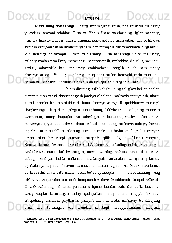 KIRISH
Mavzuning dolzarbligi.   Hozirgi kunda yangilanish, poklanish va ma’naviy
yuksalish   jarayoni   talablari   О ‘rta   va   Yaqin   Sharq   xalqlarining   ilg‘or   madaniy,
ijtimoiy-falsafiy merosi, undagi umuminsoniy, axloqiy qadriyatlari, xurfikrlilik va
ayniqsa diniy-oriflik an’analarini yanada chuqurroq va har tomonlama   о ‘rganishni
kun   tartibiga   q о ‘ymoqda.   Sharq   xalqlarining   О ‘rta   asrlardagi   ilg‘or   ma’naviy,
axloqiy-madaniy va ilmiy merosidagi insonparvarlik, muhabbat, d о ‘stlik, mehnatni
sevish,   odamiylik   kabi   ma’naviy   qadriyatlarini   targ‘ib   qilish   ham   ijobiy
ahamiyatga   ega.   Butun   jonzotlaorga   muqaddas   ma’no   beruvchi   mehr-muhabbat
iymon va insof tushunchalari islom dinida ayniqsa k о ‘p targ‘ib qilinadi. 
Islom dinining kirib kelishi uning asl g‘oyalari an’analari
mazmun mohiyatini chuqur anglash jamiyat a’zolarini ma’naviy tarbiyalash, ularni
komil   insonlar   b о ‘lib   yetishishida   katta   ahamiyatga   ega.   Respublikamiz   mustaqil
rivojlanishga   ilk   qadam   q о ‘ygan   kunlardanoq,   “ О ‘zbekiston   xalqining   munosib
turmushini,   uning   huquqlari   va   erkinligini   kafolatlashi,   milliy   an’analar   va
madaniyat   qayta   tiklanishini,   shaxs   sifatida   insonning   ma’naviy-axloqiy   kamol
topishini   ta’minlash” 1
  ni   о ‘zining   kuchli   demokratik   davlat   va   fuqarolik   jamiyati
barpo   etish   borasidagi   pirovard   maqsadi   qilib   belgiladi.   Ushbu   maqsad,
Respublikamiz   birinchi   Prezidenti   I.A.Karimov   ta’kidlaganidek,   rivojlangan
davlatlardan   nusxa   k о ‘chirilmagan,   ammo   ulardagi   yuksak   hayot   darajasi   va
sifatiga   erishgan   holda   millatimiz   madaniyati,   an’analari   va   ijtimoiy-tarixiy
tajribalariga   tayanib   farovon   turmush   ta’minlanadigan   demokratik   rivojlanish
y о ‘lini izchil davom ettirishdan iborat b о ‘lib qolmoqda.  Tariximizning   eng
istibdodli   vaqtlaridan   biri   arab   bosqinchiligi   davri   hisoblanadi.   Istiqlol   yillarida
О ‘zbek   xalqining   asl   tarixi   yoritilib   xalqimiz   bundan   xabardor   b о ‘la   boshladi.
Uzoq   vaqtlar   kamsitilgan   milliy   qadriyatlari,   diniy   udumlari   qayta   tiklandi.
Istiqlolning   dastlabki   paytlarida,   jamiyatimiz   a’zolarida,   ma’naviy   b о ‘shliqning
о ‘rni   hali   t о ‘lmagan   edi.   Bundan   mustaqil   taraqqiyotimizni,   xalqimiz
1
  Karimov   I.A..   О‘zbekistonnning   о‘z   istiqlol   va   taraqqiѐ;t   yо‘li   //   О‘zbekiston:   milliy   istiqlol,   iqtisod,   si	ѐ;sat,
mafkura. T. 1. – T.: О‘zbekiston, 1996.  B .39.
2 