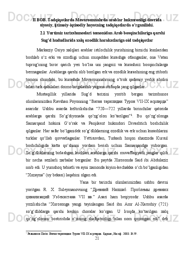 II BOB. Tadqiqotlarda Mavarounnahrda arablar hukmronligi davrida
siyosiy, ijtimoiy-iqtisodiy hayotning tadqiqotlarda o’rganilishi.
2.1 Yurtimiz tarixshunoslari tomonidan Arab bosqinchilariga qarshi
Sug’d hududlarida xalq ozodlik harakatlariga oid tadqiqotlar
Markaziy   Osiyo   xalqlari   arablar   istilochilik   yurishining   birnichi   kunlaridan
boshlab   о ‘z   erki   va   ozodligi   uchun   muqaddas   kurashga   otlanganlar,   ona   Vatan
tuprog‘ining   biror   qarich   yeri   b о ‘lsa   uni   jangsiz   va   kurashsiz   bosqinchilarga
bermaganlar. Arablarga qarshi olib borilgan erk va ozodlik kurashining eng ztiborli
tomoni   shundaki,   bu   kurashda   Movarounnahrning   о ‘trok   qadimiy   yerlik   aholisi
bilan turk qabilalari doimo birgalashib yagona ittifoqda jang qilganlar.
Mustaqillik   yillarida   Sug’d   tarixini   yoritib   bergan   tarixshunos
olimlarimizdan Ravshan  Poyonning “ Ватан   тарихидан   Турон   VII-IX   асрларда ”
asaridir.   Ushbu   asarda   keltirilishicha   “720—722   yillarda   birinchilar   qatorida
arablarga   qarshi   S о ‘g‘diyonada   q о ‘zg‘olon   k о ‘tarilgan” 1
.   Bu   q о ‘zg‘olonga
Samarqand   hokimi   G‘ о ‘rak   va   Panjikent   hukmdori   Divashtich   boshchilik
qilganlar. Har safar b о ‘lganidek s о ‘g‘dliklarning ozodlik va erk uchun kurashlarini
turklar   q о ‘llab   quvvatlaganlar.   Yettisuvdan,   Turkash   hoqon   shaxzoda   Kursul
boshchiligida   katta   q о ‘shinni   yordam   berish   uchun   Samarqandga   yuborgan.
S о ‘g‘dliklarning   birlashgan   kuchlari   arablarga   qarshi   muvaffaqiyatli   janglar   qilib
bir   necha   sezilarli   zarbalar   berganlar.   Bu   paytda   Xurosonda   Said   ibi   Abdulaziz
noib edi. U yumshoq tabiatli va ayni zamonda kiyim-kechakka  о ‘ch b о ‘lganligidan
“Xuzayna” (uy bekasi) laqabini olgan edi. 
Yana   bir   tarixchi   olimlarimizdan   ushbu   davrni
yoritgan   R.   X.   Suleymanovning   “ Дрѐвний   Нахшаб .   Пробл	ѐмы   др	ѐвних
цивилизаций   Узб	
ѐкистана   VII   вв .”   Asari   ham   beqiyosdir.   Ushbu   asarda
yozilishicha   “Xurosonga   yangi   tayinlangan   Said   ibn   Amr   Al-Xaroshiy   (721)
s о ‘g‘dliklarga   qarshi   keskin   choralar   k о ‘rgan.   U   Iroqda   k о ‘tarilgan   xalq
q о ‘zg‘olonini   bostirishda   о ‘zining   shafqatsizligi   bilan   nom   qozongan   edi”   deb
1
 Равшанов По	
ѐ;н. Ватан тарихидан Турон VII-IX асрларда. Қарши, Насаф. 2003.  B .59.
21 