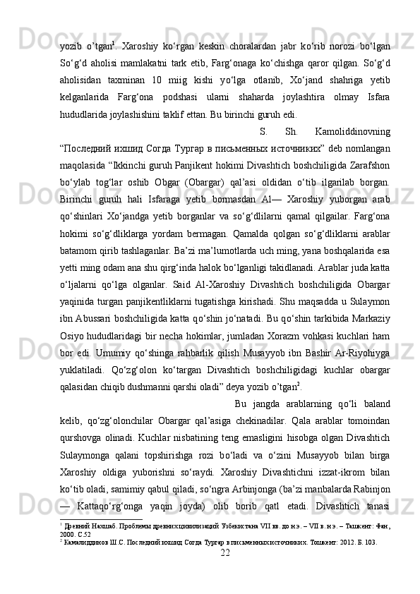 yozib   o’tgan 1
.   Xaroshiy   k о ‘rgan   keskin   choralardan   jabr   k о ‘rib   norozi   b о ‘lgan
S о ‘g‘d   aholisi   mamlakatni   tark   etib,   Farg‘onaga   k о ‘chishga   qaror   qilgan.   S о ‘g‘d
aholisidan   taxminan   10   miig   kishi   y о ‘lga   otlanib,   X о ‘jand   shahriga   yetib
kelganlarida   Farg‘ona   podshasi   ularni   shaharda   joylashtira   olmay   Isfara
hududlarida joylashishini taklif ettan. Bu birinchi guruh edi. 
S.   Sh.   Kamoliddinovning
“ Послѐдний   ихшид   Согда   Тургар   в   письм	ѐнных   источниких ” deb nomlangan
maqolasida “Ikkinchi guruh Panjikent hokimi Divashtich boshchiligida Zarafshon
b о ‘ylab   tog‘lar   oshib   Obgar   (Obargar)   qal’asi   oldidan   о ‘tib   ilgarilab   borgan.
Birinchi   guruh   hali   Isfaraga   yetib   bormasdan   Al—   Xaroshiy   yuborgan   arab
q о ‘shinlari   X о ‘jandga   yetib   borganlar   va   s о ‘g‘dlilarni   qamal   qilgailar.   Farg‘ona
hokimi   s о ‘g‘dliklarga   yordam   bermagan.   Qamalda   qolgan   s о ‘g‘dliklarni   arablar
batamom qirib tashlaganlar. Ba’zi ma’lumotlarda uch ming, yana boshqalarida esa
yetti ming odam ana shu qirg‘inda halok b о ‘lganligi takidlanadi. Arablar juda katta
о ‘ljalarni   q о ‘lga   olganlar.   Said   Al-Xaroshiy   Divashtich   boshchiligida   Obargar
yaqinida turgan  panjikentliklarni   tugatishga  kirishadi.  Shu  maqsadda  u Sulaymon
ibn Abussari boshchiligida katta q о ‘shin j о ‘natadi. Bu q о ‘shin tarkibida Markaziy
Osiyo hududlaridagi bir  necha hokimlar, jumladan Xorazm  vohkasi  kuchlari ham
bor   edi.   Umumiy   q о ‘shinga   rahbarlik   qilish   Musayyob   ibn   Bashir   Ar-Riyohiyga
yuklatiladi.   Q о ‘zg‘olon   k о ‘targan   Divashtich   boshchiligidagi   kuchlar   obargar
qalasidan chiqib dushmanni qarshi oladi” deya yozib o’tgan 2
. 
Bu   jangda   arablarning   q о ‘li   baland
kelib,   q о ‘zg‘olonchilar   Obargar   qal’asiga   chekinadilar.   Qala   arablar   tomoindan
qurshovga   olinadi.   Kuchlar   nisbatining   teng   emasligini   hisobga   olgan   Divashtich
Sulaymonga   qalani   topshirishga   rozi   b о ‘ladi   va   о ‘zini   Musayyob   bilan   birga
Xaroshiy   oldiga   yuborishni   s о ‘raydi.   Xaroshiy   Divashtichni   izzat-ikrom   bilan
k о ‘tib oladi, samimiy qabul qiladi, s о ‘ngra Arbinjonga (ba’zi manbalarda Rabinjon
—   Kattaq о ‘rg‘onga   yaqin   joyda)   olib   borib   qatl   etadi.   Divashtich   tanasi
1
 Др	
ѐвний Нахшаб. Пробл	ѐмы др	ѐвних цивилизаций Узб	ѐкистана VII вв. до н.э. – VII в. н.э. – Ташк	ѐнт: Фан,
2000.  C .52
2
 Камалиддинов Ш.С. Посл	
ѐдний ихшид Согда Тургар в письм	ѐнных источниких. Тошк	ѐнт: 2012. Б. 103.
22 