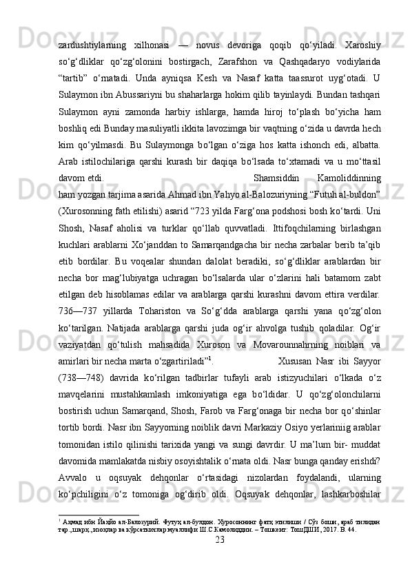 zardushtiylarning   xilhonasi   —   novus   devoriga   qoqib   q о ‘yiladi.   Xaroshiy
s о ‘g‘dliklar   q о ‘zg‘olonini   bostirgach,   Zarafshon   va   Qashqadaryo   vodiylarida
“tartib”   о ‘rnatadi.   Unda   ayniqsa   Kesh   va   Nasaf   katta   taassurot   uyg‘otadi.   U
Sulaymon ibn Abussariyni bu shaharlarga hokim qilib tayinlaydi. Bundan tashqari
Sulaymon   ayni   zamonda   harbiy   ishlarga,   hamda   hiroj   t о ‘plash   b о ‘yicha   ham
boshliq edi Bunday masuliyatli ikkita lavozimga bir vaqtning  о ‘zida u davrda hech
kim   q о ‘yilmasdi.   Bu   Sulaymonga   b о ‘lgan   о ‘ziga   hos   katta   ishonch   edi,   albatta.
Arab   istilochilariga   qarshi   kurash   bir   daqiqa   b о ‘lsada   t о ‘xtamadi   va   u   m о ‘ttasil
davom etdi.  Shamsiddin   Kamoliddinning
ham yozgan tarjima asarida Ahmad ibn Yahyo al-Balozuriyning “Futuh al-buldon”
(Xurosonning fath etilishi) asarid “723 yilda Farg‘ona podshosi bosh k о ‘tardi. Uni
Shosh,   Nasaf   aholisi   va   turklar   q о ‘llab   quvvatladi.   Ittifoqchilarning   birlashgan
kuchlari  arablarni  X о ‘janddan  to  Samarqandgacha  bir  necha  zarbalar   berib  ta’qib
etib   bordilar.   Bu   voqealar   shundan   dalolat   beradiki,   s о ‘g‘dliklar   arablardan   bir
necha   bor   mag‘lubiyatga   uchragan   b о ‘lsalarda   ular   о ‘zlarini   hali   batamom   zabt
etilgan   deb   hisoblamas   edilar   va   arablarga   qarshi   kurashni   davom   ettira   verdilar.
736—737   yillarda   Tohariston   va   S о ‘g‘dda   arablarga   qarshi   yana   q о ‘zg‘olon
k о ‘tarilgan.   Natijada   arablarga   qarshi   juda   og‘ir   ahvolga   tushib   qoladilar.   Og‘ir
vaziyatdan   q о ‘tulish   mahsadida   Xuroson   va   Movarounnahrning   noiblari   va
amirlari bir necha marta  о ‘zgartiriladi” 1
.  Xususan   Nasr   ibi   Sayyor
(738—748)   davrida   k о ‘rilgan   tadbirlar   tufayli   arab   istizyuchilari   о ‘lkada   о ‘z
mavqelarini   mustahkamlash   imkoniyatiga   ega   b о ‘ldidar.   U   q о ‘zg‘olonchilarni
bostirish uchun Samarqand, Shosh, Farob va Farg‘onaga bir necha bor q о ‘shinlar
tortib bordi. Nasr ibn Sayyorning noiblik davri Markaziy Osiyo yerlariniig arablar
tomonidan   istilo   qilinishi   tarixida   yangi   va   sungi   davrdir.   U   ma’lum   bir-   muddat
davomida mamlakatda nisbiy osoyishtalik  о ‘rnata oldi. Nasr bunga qanday erishdi?
Avvalo   u   oqsuyak   dehqonlar   о ‘rtasidagi   nizolardan   foydalandi,   ularning
k о ‘pchiligini   о ‘z   tomoniga   og‘dirib   oldi.   Oqsuyak   dehqonlar,   lashkarboshilar
1
  Аҳмад  ибн Йаҳйо ал-Балозурий. Футуҳ ал-булдон. Хуросоннинг фатҳ этилиши / Сўз боши, араб  тилидан
тар., шарҳ., изоҳлар ва кўрсаткичлар муаллифи Ш.С.Камолиддин. – Тошкѐнт: ТошДШИ, 2017.  B . 44.
23