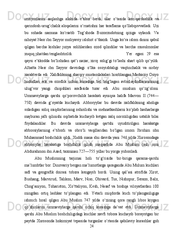 imtiyozlarini   saqlashga   alohida   e’tibor   berdi,   ular   о ‘tasida   kon-qardoshlik   va
qarindosh-urug‘chalik aloqalarini   о ‘rnatishni  har  taraflama  q о ‘llabquvvatladi. Uzi
bu   sohada   namuna   k о ‘rsatib   Tog‘shoda   Buxorxudotning   qiziga   uylandi.   Va
nihoyat Nasr ibn Sayyor moliyaviy islohot  о ‘tkazdi. Unga k о ‘ra islom dinini qabul
qilgan   barcha   kishilar   juzya   solihlaridan   ozod   qilindilar   va   barcha   musulmonlar
xuquq jihatdan tenglashtirildi.  Yer   egasi   29   esa
qaysi   e’tikodda   b о ‘lishidan   qat’i   nazar,   xiroj   solig‘gi   t о ‘lashi   shart   qilib  q о ‘yildi.
Albatta   Nasr   ibn   Sayyor   davridagi   о ‘lka   osoyishtaligi   vaqtinchalik   va   nisbiy
xarakterda edi. Xalifalikning sharqiy mustamlakalari hisoblangan Markaziy Osiyo
hududlari   erk   va   ozodlik   uchun   kurashga   bel   bog‘lagan   avlod-ajdodlarimizning
ulug‘vor   yangi   chiqishlari   arafasida   turar   edi.   Abu   muslum   q о ‘zg‘oloni.
Ummaviylarga   qarshi   q о ‘porovchilik   harakati   ayniqsa   halifa   Marvon   II   (744—
750)   davrida   g‘oyatda   kuchaydi.   Abbosyylar   bu   davrda   xalifalikning   aholiga
soladigan soliq miqdorlarining oshirilishi  va mehnatkashlarni  k о ‘plab hasharlarga
majburan   jalb   qilinishi   oqibatida   kuchayib   ketgan   xalq   noroziligidan   ustalik   bilai
foydalandilar.   Bu   davrda   ummaviylarga   qartshi   uyushtirilgan   harakatga
abbossiylarning   e’tiborli   va   obr о ‘li   vaqillaridan   b о ‘lgan   imom   Ibrohim   nbn
Muhammad boshchilik qildi. Xuddi mana shu davrda yani 746 yilda Xurosondaga
abbosiylar   harakatiga   boshchilik   qilish   maqsadida   Abu   Muslum   (asli   ismi
Abdurahmon ibn Asad, taxminan 727—755 yillar bu yorga yuboriladi. 
Abu   Muslimning   tarjimai   holi   t о ‘g‘risida   bir-biriga   qarama-qarshi
ma’lumbtlar bor. Dinovariy bergan ma’lumotlarga qaraganda Abu Mulum kuchlari
safi   va   geografik   doirasi   tobora   kengayib   bordi.   Uning   qal’asi   atrofida   Xirot,
Bushang,   Marvirud,   Talikon,   Marv,   Niso,   Obivard,   Tus,   Nishopur,   Seraxs,   Balx,
Chog‘aniyon,   Tohariston,   X о ‘ttaliyon,   Kesh,   Nasaf   va   boshqa   viloyatlardan   100
mingdan   ortiq   lashkar   t о ‘plangan   edi.   Yetarli   miqdorda   kuch   t о ‘planganligiga
ishonch   hosil   qilgan   Abu   Muslim   747   yilda   о ‘zining   qora   rangli   libos   kiygan
q о ‘shinlarini   ummaviylarga   qarshi   ochiq   kurashga   da’vat   etdi.   Ummaviylarga
qarshi Abu Muslim  boshchiligidagi  kuchlar  xavfi tobora kuchayib borayotgan bir
paytda   Xurosonda   hokimiyat   tepasida   turganlar   о ‘rtasida   qabilaviy   kurashlar   goh
24 