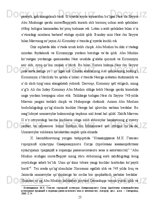 pasayib, goh alangalanib turdi. G‘oyatda ayyor siyosatdon b о ‘lgan Nasr ibi Sayyor
Abu   Muslimga   qarshi   muvaffaqqiyatli   kurash   olib   bormoq   uchun   arab   qabilalari
ittfoqi birligini hammadan k о ‘proq tushunar edi. Lekin u arab qabilalari bilan   о ‘zi
о ‘rtasidagi   nizolarni   bartaraf   etishga   ojizlik   qildi.   Bunday   nizo   Nasr   ibn   Sayyor
bilan Marvning x о ‘jayini Al-Kirmokiy  о ‘rtasida g‘oyatda kuchli edi. 
Oxir oqibatda ikki  о ‘rtada urush kelib chiqdi. Abu Muslim bu ikki  о ‘rtadagi
nizodan   foydalandi   va   Kirmoniyga   yordam   berishga   va’da   qildi.   Abu   Muslim
k о ‘rsatgan   yordamga   qaramasdan   Nasr   urushda   g‘alaba   qozondi   va   Kirmoniyni
asir   olib,   oyoq-q о ‘lini   mixlab   о ‘ldirdi.   Bu   bilan   Xuroso   hokimi   Nasr   ibn   Sayyor
juda katta xatoga y о ‘l q о ‘ygan edi. Chunki arablarning Asd qabilasining boshlig‘i
Kirmoniyni   о ‘ldirilishi bu qabila a’zolari   о ‘rtasida Nasrga nisbatan dushmanlik va
о ‘ch olish tuyg‘usini alangalatab yubordi. Darvoqe, Kirmoniy qatl etilgach, uning
о ‘g‘li   Ali   ibn   Juday   Kirmoniy   Abu   Muslim   oldiga   kelib   Nasrga   qarshi   kurashda
unga   yordam   berajagini   ishor   etdi.   Tahlikaga   tushgan   Nasr   ibi   Sayyor   748-yilda
Marvnii   jangsiz   tashlab   chiqdi   va   Nishopurga   chekindi.   Ammo   Abu   Muslum
boshchiligidagi   q о ‘zg‘olonchi   kuchlar   Nasrga   hal   qiluvchn   earbani   berdalar.   Bu
mag‘lubiyat ummaviylar hukmronligi taqdirini uzil-kesal hal qildd. Xalifa Marvon
II   о ‘z   ixtiyoridagi   barcha   kuchlarni   ishga   solib   abbosiylar   harakatining   g‘oyaviy
raxbari   va   rahnamosi   Imom   Ibrohim   ibn   Muhammad   qatl   ettirgan   b о ‘lsa-da,
Ummaviylar sulolasini halokatdan saqlab qola olmada. 
X.   Isamiddinovning   yozgan   tadqiqotida   “ Исамиддинов   М . Х .   Гѐнѐзис
городской   культуры   Самаркандского   Согда   ( пробл	
ѐмы   взаимод	ѐйствия
культурных   традиций   в   п	
ѐриоды   ранн	ѐжѐлѐзного   в	ѐка   и   античности )”   “Abu
Muslim   erishgan   muvaffaqiyat   uning   obru   etiborining   arab   xalifaligidagi   keng
yoyilishiga   sabab   b о ‘ldi.   Unin   q о ‘shini   tobora   yangi   kuchlar   hisobidan   k о ‘payib
bordi” 1
.   Tez   orada   q о ‘zg‘olonchilar   Xurosonni   egallab   oldi   va   749   yilda   Iroq   va
Jazoirda   ummaviylar   q о ‘shinlariga   bir   necha   bor   qaqshatkich   zarbalar   berdalar.
Shundan s о ‘ng Abu Muslim lashkarlari poytaxt Damashqqa tomon yurish qildi va
1
  Исамиддинов   М.Х.   Г	
ѐнѐзис   городской   культуры   Самаркандского   Согда   (пробл	ѐмы   взаимод	ѐйствия
культурных   традиций   в   п	
ѐриоды   ранн	ѐжѐлѐзного   в	ѐка   и   античности).   Автор	ѐф.   дисс.   д.и.н.   –   Самарканд,
2000.  C .74.
25 