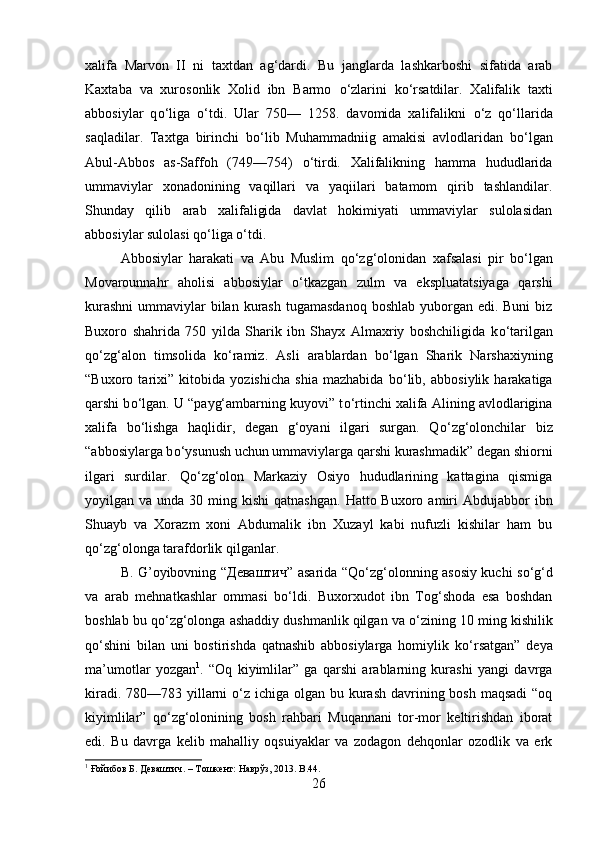 xalifa   Marvon   II   ni   taxtdan   ag‘dardi.   Bu   janglarda   lashkarboshi   sifatida   arab
Kaxtaba   va   xurosonlik   Xolid   ibn   Barmo   о ‘zlarini   k о ‘rsatdilar.   Xalifalik   taxti
abbosiylar   q о ‘liga   о ‘tdi.   Ular   750—   1258.   davomida   xalifalikni   о ‘z   q о ‘llarida
saqladilar.   Taxtga   birinchi   b о ‘lib   Muhammadniig   amakisi   avlodlaridan   b о ‘lgan
Abul-Abbos   as-Saffoh   (749—754)   о ‘tirdi.   Xalifalikning   hamma   hududlarida
ummaviylar   xonadonining   vaqillari   va   yaqiilari   batamom   qirib   tashlandilar.
Shunday   qilib   arab   xalifaligida   davlat   hokimiyati   ummaviylar   sulolasidan
abbosiylar sulolasi q о ‘liga  о ‘tdi. 
Abbosiylar   harakati   va   Abu   Muslim   q о ‘zg‘olonidan   xafsalasi   pir   b о ‘lgan
Movarounnahr   aholisi   abbosiylar   о ‘tkazgan   zulm   va   ekspluatatsiyaga   qarshi
kurashni  ummaviylar  bilan  kurash  tugamasdanoq  boshlab yuborgan edi. Buni  biz
Buxoro   shahrida   750   yilda   Sharik   ibn   Shayx   Almaxriy   boshchiligida   k о ‘tarilgan
q о ‘zg‘alon   timsolida   k о ‘ramiz.   Asli   arablardan   b о ‘lgan   Sharik   Narshaxiyning
“Buxoro   tarixi”   kitobida   yozishicha   shia   mazhabida   b о ‘lib,   abbosiylik   harakatiga
qarshi b о ‘lgan. U “payg‘ambarning kuyovi” t о ‘rtinchi xalifa Alining avlodlarigina
xalifa   b о ‘lishga   haqlidir,   degan   g‘oyani   ilgari   surgan.   Q о ‘zg‘olonchilar   biz
“abbosiylarga b о ‘ysunush uchun ummaviylarga qarshi kurashmadik” degan shiorni
ilgari   surdilar.   Q о ‘zg‘olon   Markaziy   Osiyo   hududlarining   kattagina   qismiga
yoyilgan va  unda  30 ming kishi  qatnashgan.   Hatto Buxoro  amiri   Abdujabbor  ibn
Shuayb   va   Xorazm   xoni   Abdumalik   ibn   Xuzayl   kabi   nufuzli   kishilar   ham   bu
q о ‘zg‘olonga tarafdorlik qilganlar. 
B. G’oyibovning “ Дѐваштич ” asarida “Q о ‘zg‘olonning asosiy kuchi s о ‘g‘d
va   arab   mehnatkashlar   ommasi   b о ‘ldi.   Buxorxudot   ibn   Tog‘shoda   esa   boshdan
boshlab bu q о ‘zg‘olonga ashaddiy dushmanlik qilgan va  о ‘zining 10 ming kishilik
q о ‘shini   bilan   uni   bostirishda   qatnashib   abbosiylarga   homiylik   k о ‘rsatgan”   deya
ma’umotlar   yozgan 1
.   “Oq   kiyimlilar”   ga   qarshi   arablarning   kurashi   yangi   davrga
kiradi. 780—783 yillarni   о ‘z ichiga olgan bu kurash  davrining bosh maqsadi  “oq
kiyimlilar”   q о ‘zg‘olonining   bosh   rahbari   Muqannani   tor-mor   keltirishdan   iborat
edi.   Bu   davrga   kelib   mahalliy   oqsuiyaklar   va   zodagon   dehqonlar   ozodlik   va   erk
1
 Ғойибов Б. Д	
ѐваштич. – Тошк	ѐнт: Наврўз, 2013.  B .44.
26