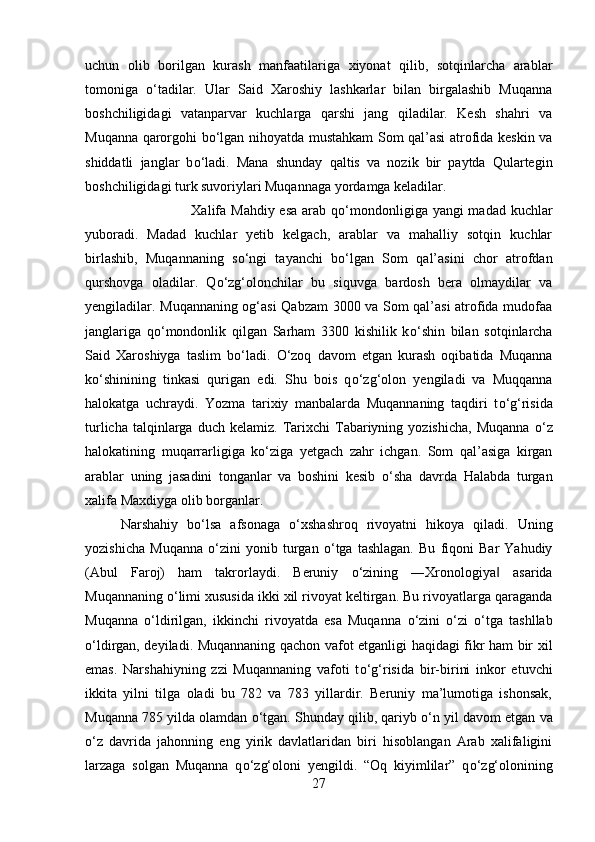 uchun   olib   borilgan   kurash   manfaatilariga   xiyonat   qilib,   sotqinlarcha   arablar
tomoniga   о ‘tadilar.   Ular   Said   Xaroshiy   lashkarlar   bilan   birgalashib   Muqanna
boshchiligidagi   vatanparvar   kuchlarga   qarshi   jang   qiladilar.   Kesh   shahri   va
Muqanna qarorgohi b о ‘lgan nihoyatda mustahkam Som qal’asi atrofida keskin va
shiddatli   janglar   b о ‘ladi.   Mana   shunday   qaltis   va   nozik   bir   paytda   Qulartegin
boshchiligidagi turk suvoriylari Muqannaga yordamga keladilar. 
Xalifa Mahdiy esa  arab q о ‘mondonligiga yangi madad kuchlar
yuboradi.   Madad   kuchlar   yetib   kelgach,   arablar   va   mahalliy   sotqin   kuchlar
birlashib,   Muqannaning   s о ‘ngi   tayanchi   b о ‘lgan   Som   qal’asini   chor   atrofdan
qurshovga   oladilar.   Q о ‘zg‘olonchilar   bu   siquvga   bardosh   bera   olmaydilar   va
yengiladilar. Muqannaning og‘asi Qabzam 3000 va Som qal’asi atrofida mudofaa
janglariga   q о ‘mondonlik   qilgan   Sarham   3300   kishilik   k о ‘shin   bilan   sotqinlarcha
Said   Xaroshiyga   taslim   b о ‘ladi.   О ‘zoq   davom   etgan   kurash   oqibatida   Muqanna
k о ‘shinining   tinkasi   qurigan   edi.   Shu   bois   q о ‘zg‘olon   yengiladi   va   Muqqanna
halokatga   uchraydi.   Yozma   tarixiy   manbalarda   Muqannaning   taqdiri   t о ‘g‘risida
turlicha  talqinlarga  duch  kelamiz.   Tarixchi   Tabariyning  yozishicha,   Muqanna   о ‘z
halokatining   muqarrarligiga   k о ‘ziga   yetgach   zahr   ichgan.   Som   qal’asiga   kirgan
arablar   uning   jasadini   tonganlar   va   boshini   kesib   о ‘sha   davrda   Halabda   turgan
xalifa Maxdiyga olib borganlar. 
Narshahiy   b о ‘lsa   afsonaga   о ‘xshashroq   rivoyatni   hikoya   qiladi.   Uning
yozishicha   Muqanna   о ‘zini   yonib   turgan   о ‘tga   tashlagan.   Bu   fiqoni   Bar   Yahudiy
(Abul   Faroj)   ham   takrorlaydi.   Beruniy   о ‘zining   ―Xronologiya   asarida‖
Muqannaning  о ‘limi xususida ikki xil rivoyat keltirgan. Bu rivoyatlarga qaraganda
Muqanna   о ‘ldirilgan,   ikkinchi   rivoyatda   esa   Muqanna   о ‘zini   о ‘zi   о ‘tga   tashllab
о ‘ldirgan, deyiladi. Muqannaning qachon vafot etganligi haqidagi fikr ham bir xil
emas.   Narshahiyning   zzi   Muqannaning   vafoti   t о ‘g‘risida   bir-birini   inkor   etuvchi
ikkita   yilni   tilga   oladi   bu   782   va   783   yillardir.   Beruniy   ma’lumotiga   ishonsak,
Muqanna 785 yilda olamdan  о ‘tgan. Shunday qilib, qariyb  о ‘n yil davom etgan va
о ‘z   davrida   jahonning   eng   yirik   davlatlaridan   biri   hisoblangan   Arab   xalifaligini
larzaga   solgan   Muqanna   q о ‘zg‘oloni   yengildi.   “Oq   kiyimlilar”   q о ‘zg‘olonining
27 