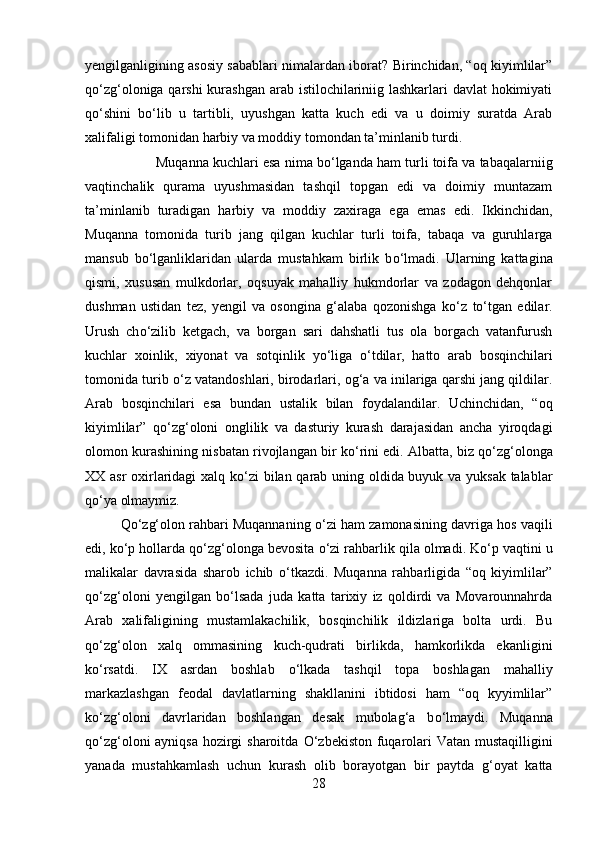 yengilganligining asosiy sabablari nimalardan iborat? Birinchidan, “oq kiyimlilar”
q о ‘zg‘oloniga qarshi  kurashgan arab istilochilariniig lashkarlari  davlat  hokimiyati
q о ‘shini   b о ‘lib   u   tartibli,   uyushgan   katta   kuch   edi   va   u   doimiy   suratda   Arab
xalifaligi tomonidan harbiy va moddiy tomondan ta’minlanib turdi. 
Muqanna kuchlari esa nima b о ‘lganda ham turli toifa va tabaqalarniig
vaqtinchalik   qurama   uyushmasidan   tashqil   topgan   edi   va   doimiy   muntazam
ta’minlanib   turadigan   harbiy   va   moddiy   zaxiraga   ega   emas   edi.   Ikkinchidan,
Muqanna   tomonida   turib   jang   qilgan   kuchlar   turli   toifa,   tabaqa   va   guruhlarga
mansub   b о ‘lganliklaridan   ularda   mustahkam   birlik   b о ‘lmadi.   Ularning   kattagina
qismi,   xususan   mulkdorlar,   oqsuyak   mahalliy   hukmdorlar   va   zodagon   dehqonlar
dushman   ustidan   tez,   yengil   va   osongina   g‘alaba   qozonishga   k о ‘z   t о ‘tgan   edilar.
Urush   ch о ‘zilib   ketgach,   va   borgan   sari   dahshatli   tus   ola   borgach   vatanfurush
kuchlar   xoinlik,   xiyonat   va   sotqinlik   y о ‘liga   о ‘tdilar,   hatto   arab   bosqinchilari
tomonida turib  о ‘z vatandoshlari, birodarlari, og‘a va inilariga qarshi jang qildilar.
Arab   bosqinchilari   esa   bundan   ustalik   bilan   foydalandilar.   Uchinchidan,   “oq
kiyimlilar”   q о ‘zg‘oloni   onglilik   va   dasturiy   kurash   darajasidan   ancha   yiroqdagi
olomon kurashining nisbatan rivojlangan bir k о ‘rini edi. Albatta, biz q о ‘zg‘olonga
XX asr  oxirlaridagi xalq k о ‘zi bilan qarab uning oldida buyuk va yuksak talablar
q о ‘ya olmaymiz. 
Q о ‘zg‘olon rahbari Muqannaning   о ‘zi ham zamonasining davriga hos vaqili
edi, k о ‘p hollarda q о ‘zg‘olonga bevosita  о ‘zi rahbarlik qila olmadi. K о ‘p vaqtini u
malikalar   davrasida   sharob   ichib   о ‘tkazdi.   Muqanna   rahbarligida   “oq   kiyimlilar”
q о ‘zg‘oloni   yengilgan   b о ‘lsada   juda   katta   tarixiy   iz   qoldirdi   va   Movarounnahrda
Arab   xalifaligining   mustamlakachilik,   bosqinchilik   ildizlariga   bolta   urdi.   Bu
q о ‘zg‘olon   xalq   ommasining   kuch-qudrati   birlikda,   hamkorlikda   ekanligini
k о ‘rsatdi.   IX   asrdan   boshlab   о ‘lkada   tashqil   topa   boshlagan   mahalliy
markazlashgan   feodal   davlatlarning   shakllanini   ibtidosi   ham   “oq   kyyimlilar”
k о ‘zg‘oloni   davrlaridan   boshlangan   desak   mubolag‘a   b о ‘lmaydi.   Muqanna
q о ‘zg‘oloni ayniqsa hozirgi  sharoitda   О ‘zbekiston fuqarolari Vatan mustaqilligini
yanada   mustahkamlash   uchun   kurash   olib   borayotgan   bir   paytda   g‘oyat   katta
28 