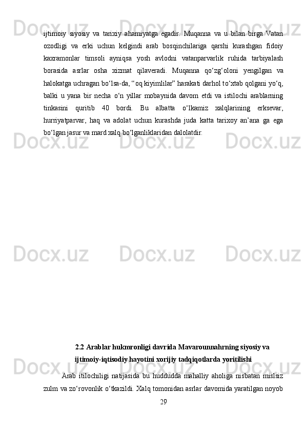 ijtimoiy   siyosiy   va   tarixiy   ahamiyatga   egadir.   Muqanna   va   u   bilan   birga   Vatan
ozodligi   va   erki   uchun   kelgindi   arab   bosqinchilariga   qarshi   kurashgan   fidoiy
kaxramonlar   timsoli   ayniqsa   yosh   avlodni   vatanparvarlik   ruhida   tarbiyalash
borasida   asrlar   osha   xizmat   qilaveradi.   Muqanna   q о ‘zg‘oloni   yengilgan   va
halokatga uchragan b о ‘lsa-da, “oq kiyimlilar” harakati darhol t о ‘xtab qolgani y о ‘q,
balki   u   yana   bir   necha   о ‘n   yillar   mobaynida   davom   etdi   va   istilochi   arablarning
tinkasini   quritib   40   bordi.   Bu   albatta   о ‘lkamiz   xalqlarining   erksevar,
hurriyatparvar,   haq   va   adolat   uchun   kurashda   juda   katta   tarixoy   an’ana   ga   ega
b о ‘lgan jasur va mard xalq b о ‘lganliklaridan dalolatdir.
2.2 Arablar hukmronligi davrida Mavarounnahrning siyosiy va
ijtimoiy-iqtisodiy hayotini xorijiy tadqiqotlarda yoritilishi
Arab   itilochiligi   natijasida   bu   huddudda   mahalliy   aholiga   nisbatan   mislsiz
zulm va z о ‘rovonlik   о ‘tkazildi. Xalq tomonidan asrlar davomida yaratilgan noyob
29 