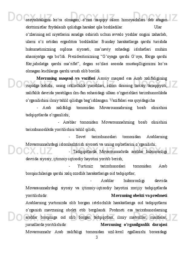 osoyishtaligini   k о ‘ra   olmagan,   о ‘zini   xaqiqiy   islom   himoyachilari   deb   atagan
ekstrimistlar foydalanib qolishga harakat qila boshladilar.  Ular
о ‘zlarining   asl   niyatlarini   amalga   oshirish   uchun   avvalo   yoshlar   ongini   zaharlab,
ularni   о ‘z   ortidan   ergashtira   boshladilar.   Bunday   harakatlarga   qarshi   turishda
hukumatimizning   oqilona   siyosati,   ma’naviy   sohadagi   islohatlari   muhim
ahamiyatga   ega   b о ‘ldi.   Prezidentimizning   “G‘oyaga   qarshi   G‘oya,   fikrga   qarshi
fikr,jaholatga   qarshi   ma’rifat”,   degan   s о ‘zlari   asosida   mustaqilligimizni   k о ‘ra
olmagan kuchlarga qarshi urush olib borildi. 
Mavzuning   maqsad   va   vazifasi   Asosiy   maqsad   esa   Arab   xalifaligining
vujudga   kelishi,   uning   istilochilik   yurishlari,   islom   dinining   tarixiy   taraqqiyoti,
xalifalik davrida yaratilgan ilm-fan sohasidagi ulkan  о ‘zgarishlari tarixshunoslikda
o’rganilishini ilmiy tahlil qilishga bag‘ishlangan. Vazifalari esa quyidagicha
-   Arab   xalifaligi   tomonidan   Movarounnahrning   bosib   olinishini
tadqiqotlarda o’rganilishi; 
-   Arablar   tomonidan   Movarounnahrning   bosib   olinishini
tarixshunoslikda yoritilishini tahlil qilish; 
-   Sovet   tarixshunoslari   tomonidan   Arablarning
Movarounnahrdagi islomlashtirish siyosati va uning oqibatlarini o’rganilishi; 
-   Tadqiqotlarda   Movarounnahrda   arablar   hukmronligi
davrida siyosiy, ijtimoiy-iqtisodiy hayotini yoritib berish; 
-   Yurtimiz   tarixshunoslari   tomonidan   Arab
bosqinchilariga qarshi xalq ozodlik harakatlariga oid tadqiqotlar; 
-   Arablar   hukmronligi   davrida
Movaraunnahrdagi   siyosiy   va   ijtimoiy-iqtisodiy   hayotini   xorijiy   tadqiqotlarda
yoritilishidir. Mavzuning obekti va predmeti
Arablarning   yurtimizda   olib   borgan   istelochilik   harakatlariga   oid   tadqiqotlarni
o’rganish   mavzuning   obekti   etib   bergilandi.   Predmeti   esa   tarixshunoslarning
arablar   bosqiniga   oid   olib   borgan   tadqiqotlari,   ilmiy   materillar,   manbalar,
jurnallarda yoritilishidir. Mavzuning   o’rganilganlik   darajasi
Movarounnahr   Arab   xalifaligi   tomonidan   uzil-kesil   egallanishi   borasidagi
3 