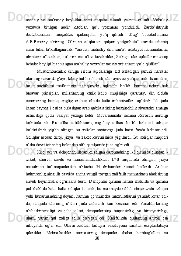 moddiy   va   ma’naviy   boyliklar   asori   atiqalar   talandi   yakson   qilindi.   Mahalliy
yozuvda   bitilgan   nodir   kitoblar,   q о ‘l   yozmalar   yondirildi.   Zard о ‘shtiylik
ibodatxonalari,   muqaddas   qadamjolar   y о ‘q   qilindi.   Ulug‘   bobokolonimiz
A.R.Beruniy   о ‘zining   “ О ‘tmish   xalqlardan   qolgan   yodgorlikla”   asarida   achchiq
alam   bilan   ta’kidlaganidek,   “arablar   mahalliy   din,   san’at,   adabiyot   namunalarini,
olimlarni   о ‘ldirdilar, asrlarini esa   о ‘tda kuydirdilar, S о ‘ngra ular ajdodlarimizning
bebaho boyligi hisoblangan mahalliy yozuvlar tarixiy xujjatlarni y о ‘q qildilar”.
Musuomonchilik   diniga   islom   aqidalariga   zid   keladigan   jamiki   narsalar
ularning nazarida g‘ayri tabiiy hol hisoblanib, ular ayovsiz y о ‘q qilindi. Islom dini,
bu   talonchilikni   mafkuraviy   tasdiqlovchi,   oqlovchi   b о ‘ldi:   hamma   uchun   bab
baravar   prinsiplar,   millatlarning   etnik   kelib   chiqishiga   qaramay,   din   oldida
xammaning   huquq   tengligi   arablar   oldida   katta   imkoniyatlar   tug‘dirdi.   Natijada
islom bayrog‘i ostida birlashgan arab qabilalarining bosqinchilik siyosatini amalga
oshirishga   qodir   vaziyat   yuzaga   keldi.   Movaraunnahr   rasman   Xuroson   noibligi
tarkibida   edi.   Bu   о ‘lka   xalifalikning   eng   boy   о ‘lkasi   b о ‘lib   turli   xil   soliqlar
k о ‘rinishida   yig‘ib   olingan   bu   soliqlar   poytaxtga   juda   katta   foyda   keltirar   edi.
Soliqlar   asosan   xiroj,   jizya,   va   zakot   k о ‘rinishida   yig‘ilardi.   Bu   soliqlar   miqdori
о ‘sha davrt iqtisodiq holatidan olib qaralganda juda og‘ir edi. 
Xiroj yer va dehqonchilikdan keladigan daromadning 1/3 qismida olingan, -
zakot,   chorva,   savdo   va   hunarmandchilikdan   1/40   miqdorida   olingan,   -jizya
musulmon   b о ‘lmaganlardan   о ‘rtacha   24   dirhamdan   iborat   b о ‘lardi.   Arablar
hukmronligining ilk davrida ancha yengil tortgan xalifalik mehnatkash aholisining
ahvoli keyinchalik og‘irlasha bordi. Dehqonlar  qisman natura shaklida va qisman
pul shaklida katta-katta soliqlar t о ‘lardi, bu esa mayda ishlab chiqaruvchi dehqon
yoki hunarmandning deyarli hamma q о ‘shimcha maxsulotlarini yamlab ketar edi-
da,   natijada   ularning   о ‘zlari   juda   achinarli   kun   kechirar   edi.   Amaldorlarning
о ‘zboshimchaligi   va   jabr   zulmi,   dehqonlarning   huquqsizligi   va   himoyasizligi,
ularni   yarim   qul   xoliga   solib   q о ‘ygan   edi.   Xalifalikda   qullarning   ahvoli   esa
nihoyatda   og‘ir   edi.   Ularni   xaddan   tashqari   vaxshiyona   suratda   ekspluatatsiya
qilardilar.   Mehnatkashlar   ommasining   dehqonlar   shahar   kambag‘allari   va
30 