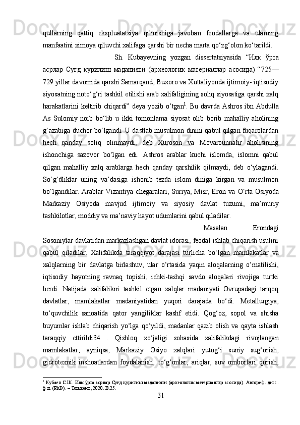 qullarning   qattiq   ekspluatatsiya   qilinishiga   javoban   feodallarga   va   ularning
manfaatini ximoya qiluvchi xalifaga qarshi bir necha marta q о ‘zg‘olon k о ‘tarildi. 
Sh.   Kubayevning   yozgan   dissertatsiyasida   “ Илк   ўрта
асрлар   Суғд   қурилиш   маданияти   ( архѐологик   мат	ѐриаллар   асосида )   “725—
729 yillar davomida qarshi Samarqand, Buxoro va Xuttaliyonda ijtimoiy- iqtisodiy
siyosatning not о ‘g‘ri tashkil etilishi arab xalifaligining soliq siyosatiga qarshi xalq
harakatlarini keltirib chiqardi” deya yozib o’tgan 1
. Bu davrda Ashros ibn Abdulla
As   Sulomiy   noib   b о ‘lib   u   ikki   tomonlama   siyosat   olib   borib   mahalliy   aholining
g‘azabiga duchor b о ‘lgandi. U dastlab musulmon dinini qabul qilgan fuqarolardan
hech   qanday   soliq   olinmaydi,   deb   Xuroson   va   Movarounnahr   aholisining
ishonchiga   sazovor   b о ‘lgan   edi.   Ashros   arablar   kuchi   islomda,   islomni   qabul
qilgan   mahalliy   xalq   arablarga   hech   qanday   qarshilik   qilmaydi,   deb   о ‘ylagandi.
S о ‘g‘dliklar   uning   va’dasiga   ishonib   tezda   islom   diniga   kirgan   va   musulmon
b о ‘lgandilar.   Arablar   Vizantiya   chegaralari,   Suriya,   Misr,   Eron   va   О ‘rta   Osiyoda
Markaziy   Osiyoda   mavjud   ijtimoiy   va   siyosiy   davlat   tuzumi,   ma’muriy
tashkilotlar, moddiy va ma’naviy hayot udumlarini qabul qiladilar. 
Masalan   Erondagi
Sosoniylar davlatidan markazlashgan davlat idorasi, feodal ishlab chiqarish usulini
qabul   qiladilar.   Xalifalikda   taraqqiyot   darajasi   turlicha   b о ‘lgan   mamlakatlar   va
xalqlarning   bir   davlatga   birlashuv,   ular   о ‘rtasida   yaqin   aloqalarning   о ‘rnatilishi,
iqtisodiy   hayotning   ravnaq   topishi,   ichki-tashqi   savdo   aloqalari   rivojiga   turtki
berdi.   Natijada   xalifalikni   tashkil   etgan   xalqlar   madaniyati   Ovrupadagi   tarqoq
davlatlar,   mamlakatlar   madaniyatidan   yuqori   darajada   b о ‘di.   Metallurgiya,
t о ‘quvchilik   sanoatida   qator   yangiliklar   kashf   etidi.   Qog‘oz,   sopol   va   shisha
buyumlar   ishlab   chiqarish   y о ‘lga   q о ‘yildi,   madanlar   qazib   olish   va   qayta   ishlash
taraqqiy   ettirildi34   .   Qishloq   x о ‘jaligi   sohasida   xalifalikdagi   rivojlangan
mamlakatlar,   ayniqsa,   Markaziy   Osiyo   xalqlari   yutug‘i   suniy   sug‘orish,
gidrotexnik   inshoatlardan   foydalanish,   t о ‘g‘onlar,   ariqlar,   suv   omborlari   qurish,
1
 Куба	
ѐв С.Ш. Илк ўрта асрлар Суғд қурилиш маданияти (арх	ѐологик мат	ѐриаллар асосида). Автор	ѐф. дисс.
ф.д. (PhD). – Тошк	
ѐнт, 2020.  B .25.
31 