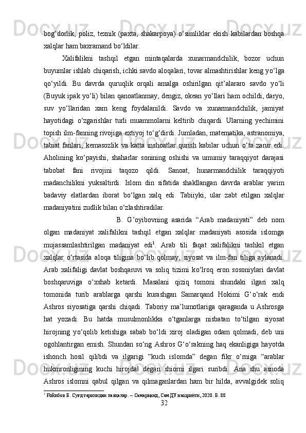 bog‘dorlik,   poliz,   texnik   (paxta,   shakarpoya)   о ‘simliklar   ekish   kabilardan   boshqa
xalqlar ham baxramand b о ‘ldilar. 
Xalifalikni   tashqil   etgan   mintaqalarda   xunarmandchilik,   bozor   uchun
buyumlar ishlab chiqarish, ichki savdo aloqalari, tovar almashtirishlar keng y о ‘lga
q о ‘yildi.   Bu   davrda   quruqlik   orqali   amalga   oshirilgan   qit’alararo   savdo   y о ‘li
(Buyuk ipak y о ‘li) bilan qanoatlanmay, dengiz, okean y о ‘llari ham ochildi, daryo,
suv   y о ‘llaridan   xam   keng   foydalanildi.   Savdo   va   xunarmandchilik,   jamiyat
hayotidagi   о ‘zgarishlar   turli   muammolarni   keltirib   chiqardi.   Ularning   yechimini
topish ilm-fanning rivojiga extiyoj t о ‘g‘dirdi. Jumladan, matematika, astranomiya,
tabiat   fanlari,   kemasozlik   va   katta   inshoatlar   qurish   kabilar   uchun   о ‘ta   zarur   edi.
Aholining   k о ‘payishi,   shaharlar   sonining   oshishi   va   umumiy   taraqqiyot   darajasi
tabobat   fani   rivojini   taqozo   qildi.   Sanoat,   hunarmandchilik   taraqqiyoti
madanchilikni   yuksaltirdi.   Islom   din   sifatida   shakllangan   davrda   arablar   yarim
badaviy   elatlardan   iborat   b о ‘lgan   xalq   edi.   Tabiiyki,   ular   zabt   etilgan   xalqlar
madaniyatini zudlik bilan  о ‘zlashtiradilar. 
B.   G’oyibovning   asarida   “Arab   madaniyati”   deb   nom
olgan   madaniyat   xalifalikni   tashqil   etgan   xalqlar   madaniyati   asosida   islomga
mujassamlashtirilgan   madaniyat   edi 1
.   Arab   tili   faqat   xalifalikni   tashkil   etgan
xalqlar   о ‘rtasida   aloqa   tiligina   b о ‘lib   qolmay,   siyosat   va   ilm-fan   tiliga   aylanadi.
Arab   xalifaligi   davlat   boshqaruvi   va   soliq   tizimi   k о ‘lroq   eron   sosoniylari   davlat
boshqaruviga   о ‘xshab   ketardi.   Masalani   qiziq   tomoni   shundaki   ilgari   xalq
tomonida   turib   arablarga   qarshi   kurashgan   Samarqand   Hokimi   G‘ о ‘rak   endi
Ashros   siyosatiga   qarshi   chiqadi.   Taboriy   ma’lumotlariga   qaraganda   u   Ashrosga
hat   yozadi.   Bu   hatda   musulmonlikka   о ‘tganlarga   nisbatan   t о ‘tilgan   siyosat
hirojning   y о ‘qolib   ketishiga   sabab   b о ‘ldi   xiroj   oladigan   odam   qolmadi,   deb   uni
ogohlantirgan   emish.   Shundan   s о ‘ng   Ashros   G‘ о ‘rakning   haq   ekanligiga   hayotda
ishonch   hosil   qilibdi   va   ilgarigi   “kuch   islomda”   degan   fikr   о ‘rniga   “arablar
hukmronligining   kuchi   hirojda   degan   shiorni   ilgari   suribdi.   Ana   shu   asnoda‖
Ashros   islomni   qabul   qilgan   va   qilmaganlardan   ham   bir   hilda,   avvalgidek   soliq
1
 Ғойибов Б. Суғд тарихидан лавҳалар. – Самарқанд, СамДУ нашриёти, 2020. Б . 88
32 