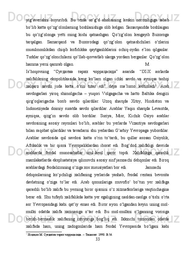 yig‘averishni   buyuribdi.   Bu   tezda   s о ‘g‘d   aholisining   keskin   noroziligiga   sabab
b о ‘lib katta q о ‘zg‘olonlarning boshlanishiga olib kelgan. Samarqandda boshlaigan
bu   q о ‘zg‘olonga   yetti   ming   kishi   qatnashgan.   Q о ‘zg‘olon   kengayib   Buxoroga
tarqalgan.   Samarqand   va   Buxorodagi   q о ‘zg‘olon   qatnashchilari   о ‘zlarini
musulmonlikdan   chiqib   kofirlikka   qaytganliklarini   ochiq-oydin   e’lon   qilganlar.
Turklar q о ‘zg‘olonchilarni q о ‘llab-quvvatlab ularga yordam berganlar. Q о ‘zg‘olon
hamma yerni qamrab olgan.  M.
Is’hoqovning   “ Суғдиёна   тарих   чорраҳасида ”   asarida   “IX-X   asrlarda
xalifalikning   ekopolitikasida   keng   k о ‘lam   olgan   ichki   savdo   va   ayniqsa   tashqi
xalqaro   savdo   juda   katta   о ‘rin   tutar   edi”   deya   ma’lumo   keltiriladi 1
.   Arab
savdogarlari   yiroq   shimolgacha   –   yuqori   Volgagacha   va   hatto   Baltika   dengizi
qirg‘oqlarigacha   borib   savdo   qilardilar.   Uzoq   sharqda   Xitoy,   Hindiston   va
Indoneziyada   doimiy   suratda   savdo   qilardilar.   Arablar   Yaqin   sharqda   Levantda,
ayniqsa,   qizg‘in   savdo   olib   bordilar.   Suriya,   Misr,   Kichik   Osiyo   arablar
savdosining   asosiy   rayonlari   b о ‘lib,   arablar   bu   yerlarda   Vizantiya   savdogarlari
bilan raqobat qilardilar va tavarlarni shu yerlardan G‘arbiy Yevropaga yubordilar.
Arablar   savdosida   qul   savdosi   katta   о ‘rin   t о ‘tardi,   bu   qullar   asosan   Osiyolik,
Afrikalik   va   bir   qismi   Yevropaliklardan   iborat   edi.   Bog‘dod   xalifaligi   davrida
arablarda   feodal   munosabatlar   uzul-kesil   qaror   topdi.   Xalifalikga   qarashli
mamlakatlarda ekspluatatsiya qilinuvchi asosiy sinf jamoachi dehqonlar edi. Biroq
arablardagi feodalizmning  о ‘ziga xos xususiyatlari bor edi. Jamoachi
dehqonlarning   k о ‘pchiligi   xalifaning   yerlarida   yashab,   feodal   rentani   bevosita
davlatning   о ‘ziga   t о ‘lar   edi.   Arab   qonunlariga   muvofi о ‘   b о ‘tun   yer   xalifaga
qarashli   b о ‘lib   xalifa   bu   yerning   biror   qismini   о ‘z   xizmatkorlariga   vaqtinchagina
berar edi. Shu tufayli xalifalikda katta yer egaligining nasldan-naslga   о ‘tishi   о ‘rta
asr   Yevropasidagi   kabi   qat’iy   emas   edi.   Biror   ayon   о ‘lgandan   keyin   uning   mol-
mulki   odatda   xalifa   xazinasiga   о ‘tar   edi.   Bu   mol-mulkni   о ‘lganning   vorisiga
berish-bermaslik   xalifaning   ixtiyoriga   bog‘liq   edi.   Ikkinchi   tomondan   odatda
xalifada   ham,   uning   zadogonlarida   ham   feodal   Yevropasida   b о ‘lgani   kabi
1
  Исҳоқов   М .  Суғдиёна   тарих   чорраҳасида . –  Тошкѐнт : 1990. B.56.
33 