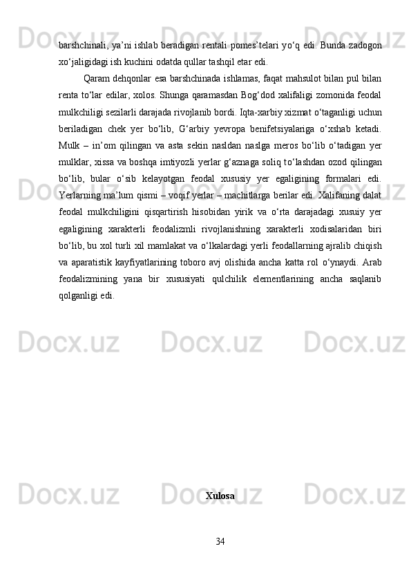 barshchinali, ya’ni ishlab beradigan rentali pomes’telari y о ‘q edi. Bunda zadogon
x о ‘jaligidagi ish kuchini odatda qullar tashqil etar edi. 
Qaram dehqonlar esa barshchinada ishlamas, faqat mahsulot bilan pul bilan
renta t о ‘lar edilar, xolos. Shunga qaramasdan Bog‘dod xalifaligi zomonida feodal
mulkchiligi sezilarli darajada rivojlanib bordi. Iqta-xarbiy xizmat  о ‘taganligi uchun
beriladigan   chek   yer   b о ‘lib,   G‘arbiy   yevropa   benifetsiyalariga   о ‘xshab   ketadi.
Mulk   –   in’om   qilingan   va   asta   sekin   nasldan   naslga   meros   b о ‘lib   о ‘tadigan   yer
mulklar, xissa va boshqa imtiyozli yerlar g‘aznaga soliq t о ‘lashdan ozod qilingan
b о ‘lib,   bular   о ‘sib   kelayotgan   feodal   xususiy   yer   egaligining   formalari   edi.
Yerlarning ma’lum qismi – voqif yerlar – machitlarga berilar edi. Xalifaning dalat
feodal   mulkchiligini   qisqartirish   hisobidan   yirik   va   о ‘rta   darajadagi   xusuiy   yer
egaligining   xarakterli   feodalizmli   rivojlanishning   xarakterli   xodisalaridan   biri
b о ‘lib, bu xol turli xil mamlakat va   о ‘lkalardagi yerli feodallarning ajralib chiqish
va   aparatistik   kayfiyatlarining   toboro   avj   olishida   ancha   katta   rol   о ‘ynaydi.   Arab
feodalizmining   yana   bir   xususiyati   qulchilik   elementlarining   ancha   saqlanib
qolganligi edi.
Xulosa
34 