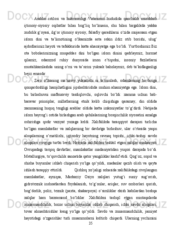 Arablar   istilosi   va   hukmronligi   Vatanimiz   hududida   qanchalik   murakkab
ijtimoiy-siyosiy   oqibatlar   bilan   bog‘liq   b о ‘lmasin,   shu   bilan   birgalikda   yakka
xudolik g‘oyasi, ilg‘or ijtimoiy siyosiy, falsafiy qarashlarni  о ‘zida mujassam etgan
islom   dini   va   ta’limotining   о ‘lkamizda   asta   sekin   ildiz   otib   borishi,   ulug‘
ajdodlarimiz hayoti va tafakkurida katta ahamiyatga ega b о ‘ldi. Yurtboshimiz Biz
ota   bobolarimizning   muqaddas   dini   b о ‘lgan   islom   dinini   qadrlaymiz,   hurmat
qilamiz,   odamzod   ruhiy   dunyosida   imon   e’tiqodni,   insoniy   fazilatlarni
mustahkamlashda   uning   о ‘rni   va   ta’sirini   yuksak   baholaymiz,   deb   ta’kidlaganligi
bejiz emasdir. 
Zero   о ‘lkaning   ma’naviy   yuksalishi   ni   ta’minlash,   odamlarning   bir-biriga
qonqardoshligi   hamjihatligini   jipslashtirishda   muhim   ahamiyatga   ega.   Islom   dini,
bu   birlashuvni   mafkuraviy   tasdiqlovchi,   oqlovchi   b о ‘ldi:   xamma   uchun   bab-
baravar   prinsiplar,   millatlarning   etnik   kelib   chiqishiga   qaramay,   din   oldida
xammaning   huquq   tengligi   arablar   oldida   katta   imkoniyatlar   t о ‘g‘dirdi.   Natijada
islom bayrog‘i ostida birlashgan arab qabilalarining bosqinchilik siyosatini amalga
oshirishga   qodir   vaziyat   yuzaga   keldi.   Xalifalikda   taraqqiyot   darajasi   turlicha
b о ‘lgan   mamlakatlar   va   xalqlarning   bir   davlatga   birlashuv,   ular   о ‘rtasida   yaqin
aloqalarning   о ‘rnatilishi,   iqtisodiy   hayotning   ravnaq   topishi,   ichki-tashqi   savdo
aloqalari rivojiga turtki berdi. Natijada xalifalikni tashkil etgan xalqlar madaniyati
Ovrupadagi   tarqoq   davlatlar,   mamlakatlar   madaniyatidan   yuqori   darajada   b о ‘di.
Metallurgiya, t о ‘quvchilik sanoatida qator yangiliklar kashf etidi. Qog‘oz, sopol va
shisha   buyumlar   ishlab   chiqarish   y о ‘lga   q о ‘yildi,   madanlar   qazib   olish   va   qayta
ishlash taraqqiy ettirildi. Qishloq x о ‘jaligi sohasida xalifalikdagi rivojlangan
mamlakatlar,   ayniqsa,   Markaziy   Osiyo   xalqlari   yutug‘i   suniy   sug‘orish,
gidrotexnik   inshoatlardan   foydalanish,   t о ‘g‘onlar,   ariqlar,   suv   omborlari   qurish,
bog‘dorlik,   poliz,   texnik   (paxta,   shakarpoya)   о ‘simliklar   ekish   kabilardan   boshqa
xalqlar   ham   baxramand   b о ‘ldilar.   Xalifalikni   tashqil   etgan   mintaqalarda
xunarmandchilik,   bozor   uchun   buyumlar   ishlab   chiqarish,   ichki   savdo   aloqalari,
tovar   almashtirishlar   keng   y о ‘lga   q о ‘yildi.   Savdo   va   xunarmandchilik,   jamiyat
hayotidagi   о ‘zgarishlar   turli   muammolarni   keltirib   chiqardi.   Ularning   yechimini
35 