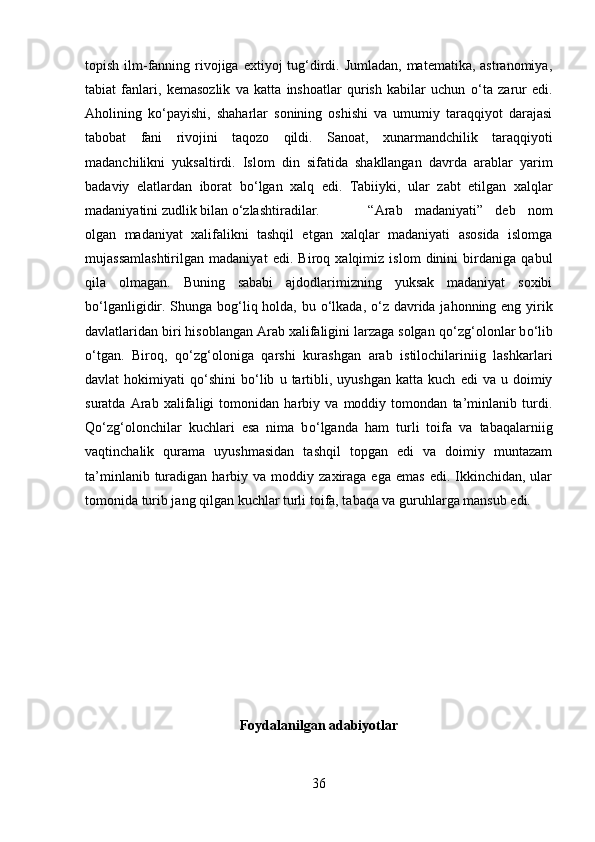 topish ilm-fanning rivojiga  extiyoj  tug‘dirdi. Jumladan,  matematika, astranomiya,
tabiat   fanlari,   kemasozlik   va   katta   inshoatlar   qurish   kabilar   uchun   о ‘ta   zarur   edi.
Aholining   k о ‘payishi,   shaharlar   sonining   oshishi   va   umumiy   taraqqiyot   darajasi
tabobat   fani   rivojini   taqozo   qildi.   Sanoat,   xunarmandchilik   taraqqiyoti
madanchilikni   yuksaltirdi.   Islom   din   sifatida   shakllangan   davrda   arablar   yarim
badaviy   elatlardan   iborat   b о ‘lgan   xalq   edi.   Tabiiyki,   ular   zabt   etilgan   xalqlar
madaniyatini zudlik bilan  о ‘zlashtiradilar.  “Arab   madaniyati”   deb   nom
olgan   madaniyat   xalifalikni   tashqil   etgan   xalqlar   madaniyati   asosida   islomga
mujassamlashtirilgan   madaniyat   edi.   Biroq   xalqimiz   islom   dinini   birdaniga   qabul
qila   olmagan.   Buning   sababi   ajdodlarimizning   yuksak   madaniyat   soxibi
b о ‘lganligidir. Shunga bog‘liq holda, bu   о ‘lkada,   о ‘z davrida jahonning eng yirik
davlatlaridan biri hisoblangan Arab xalifaligini larzaga solgan q о ‘zg‘olonlar b о ‘lib
о ‘tgan.   Biroq,   q о ‘zg‘oloniga   qarshi   kurashgan   arab   istilochilariniig   lashkarlari
davlat   hokimiyati   q о ‘shini   b о ‘lib   u  tartibli,  uyushgan   katta   kuch   edi   va   u  doimiy
suratda   Arab   xalifaligi   tomonidan   harbiy   va   moddiy   tomondan   ta’minlanib   turdi.
Q о ‘zg‘olonchilar   kuchlari   esa   nima   b о ‘lganda   ham   turli   toifa   va   tabaqalarniig
vaqtinchalik   qurama   uyushmasidan   tashqil   topgan   edi   va   doimiy   muntazam
ta’minlanib  turadigan  harbiy  va  moddiy  zaxiraga  ega  emas   edi.  Ikkinchidan,  ular
tomonida turib jang qilgan kuchlar turli toifa, tabaqa va guruhlarga mansub edi. 
Foydalanilgan adabiyotlar
36 