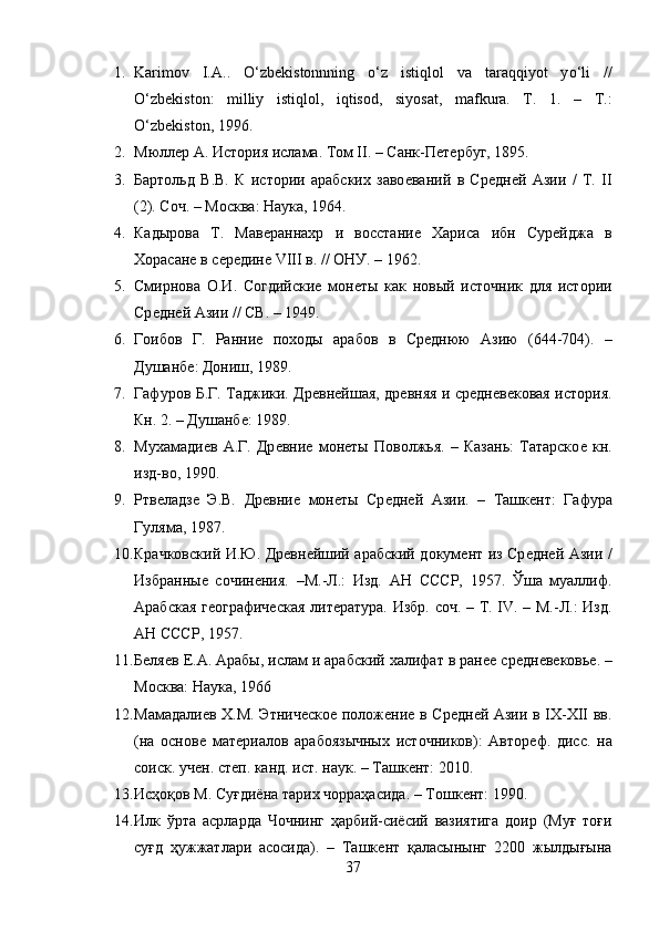 1. Karimov   I.A..   О ‘zbekistonnning   о ‘z   istiqlol   va   taraqqiyot   y о ‘li   //
О ‘zbekiston:   milliy   istiqlol,   iqtisod,   siyosat,   mafkura.   T.   1.   –   T.:
О ‘zbekiston, 1996.
2. Мюллѐр А. История ислама. Том II. – Санк-П	ѐтѐрбуг, 1895.
3. Бартольд   В.В.   К   истории   арабских   заво	
ѐваний   в   Ср	ѐдн	ѐй   Азии   /   Т.   II
(2). Соч. – Москва: Наука, 1964. 
4. Кадырова   Т.   Мав	
ѐраннахр   и   восстани	ѐ  Хариса   ибн   Сур	ѐйджа   в
Хорасан	
ѐ в с	ѐрѐдин	ѐ VIII в. // ОНУ. – 1962. 
5. Смирнова   О.И.   Согдийски	
ѐ  мон	ѐты   как   новый   источник   для   истории
Ср	
ѐдн	ѐй Азии // СВ. – 1949. 
6. Гоибов   Г.   Ранни	
ѐ  походы   арабов   в   Ср	ѐднюю   Азию   (644-704).   –
Душанб	
ѐ: Дониш, 1989. 
7. Гафуров Б.Г. Таджики. Др	
ѐвн	ѐйшая, др	ѐвняя и ср	ѐдн	ѐвѐковая история.
Кн. 2. – Душанб	
ѐ: 1989. 
8. Мухамади	
ѐв   А.Г.   Др	ѐвни	ѐ  мон	ѐты   Поволжья.   –   Казань:   Татарско	ѐ  кн.
изд-во, 1990. 
9. Ртв	
ѐладз	ѐ  Э.В.   Др	ѐвни	ѐ  мон	ѐты   Ср	ѐдн	ѐй   Азии.   –   Ташк	ѐнт:   Гафура
Гуляма, 1987. 
10. Крачковский И.Ю. Др	
ѐвн	ѐйший арабский докум	ѐнт из Ср	ѐдн	ѐй Азии /
Избранны	
ѐ  сочин	ѐния.   –М.-Л.:   Изд.   АН   СССР,   1957.   Ўша   муаллиф.
Арабская г	
ѐографич	ѐская лит	ѐратура. Избр. соч. – Т. IV. – М.-Л.: Изд.
АН СССР, 1957. 
11. Б	
ѐля	ѐв Е.А. Арабы, ислам и арабский халифат в ран	ѐѐ ср	ѐдн	ѐвѐковь	ѐ. –
Москва: Наука, 1966
12. Мамадали	
ѐв Х.М. Этнич	ѐско	ѐ полож	ѐни	ѐ в Ср	ѐдн	ѐй Азии в IX-XII вв.
(на   основ	
ѐ  мат	ѐриалов   арабоязычных   источников):   Автор	ѐф.   дисс.   на
соиск. уч	
ѐн. ст	ѐп. канд. ист. наук. – Ташк	ѐнт: 2010.
13. Исҳоқов М. Суғдиёна тарих чорраҳасида. – Тошк	
ѐнт: 1990. 
14. Илк   ўрта   асрларда   Чочнинг   ҳарбий-сиёсий   вазиятига   доир   (Муғ   тоғи
суғд   ҳужжатлари   асосида).   –   Ташк	
ѐнт   қаласынынг   2200   жылдығына
37 