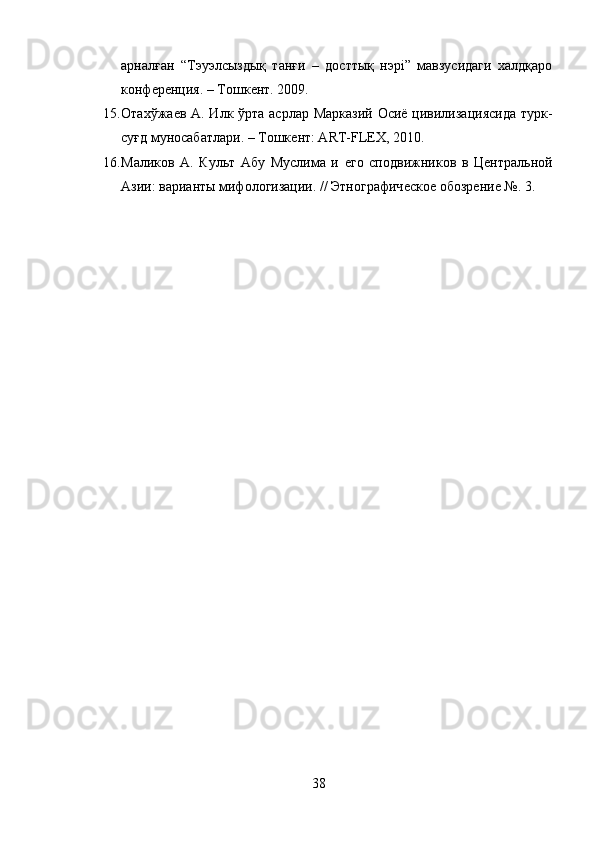 арналған   “Тэуэлсыздық   танғи   –   досттық   нэрi”   мавзусидаги   халдқаро
конфѐрѐнция. – Тошк	ѐнт. 2009. 
15. Отахўжа	
ѐв А. Илк ўрта асрлар Марказий  Осиё цивилизaциясида  турк-
суғд муносабатлари. – Тошк	
ѐнт: ART-FLEX, 2010. 
16. Маликов   А.   Культ   Абу   Муслима   и  	
ѐго   сподвижников   в   Ц	ѐнтральной
Азии: варианты мифологизации. // Этнографич	
ѐско	ѐ обозр	ѐни	ѐ №. 3.
38 