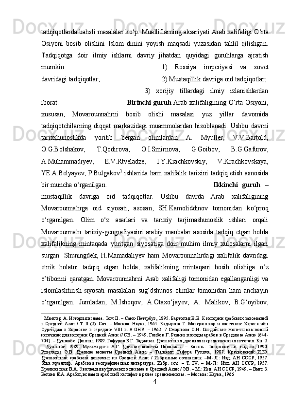 tadqiqotlarda bahsli masalalar k о ‘p. Mualliflarning aksariyati Arab xalifaligi  О ‘rta
Osiyoni   bosib   olishini   Islom   dinini   yoyish   maqsadi   yuzasidan   tahlil   qilishgan.
Tadqiqotga   doir   ilmiy   ishlarni   davriy   jihatdan   quyidagi   guruhlarga   ajratish
mumkin:  1)   Rossiya   imperiyasi   va   sovet
davridagi tadqiqotlar;  2) Mustaqillik davriga oid tadqiqotlar; 
3)   xorijiy   tillardagi   ilmiy   izlanishlardan
iborat. Birinchi guruh   Arab xalifaligining   О ‘rta Osiyoni,
xususan,   Movarounnahrni   bosib   olishi   masalasi   yuz   yillar   davomida
tadqiqotchilarning   diqqat   markazidagi   muammolardan   hisoblanadi.   Ushbu   davrni
tarixshunoslikda   yoritib   bergan   olimlardan   A.   Myuller,   V.V.Bartold,
O.G.Bolshakov,   T.Qodirova,   O.I.Smirnova,   G.Goibov,   B.G.Gafurov,
A.Muhammadiyev,   E.V.Rtveladze,   I.Y.Krachkovskiy,   V.Krachkovskaya,
YE.A.Belyayev, P.Bulgakov 1
  ishlarida ham xalifalik tarixini tadqiq etish asnosida
bir muncha  о ‘rganilgan. Ikkinchi   guruh   –
mustaqillik   davriga   oid   tadqiqotlar.   Ushbu   davrda   Arab   xalifaligining
Movarounnahrga   oid   siyosati,   asosan,   SH.Kamoliddinov   tomonidan   k о ‘proq
о ‘rganilgan.   Olim   о ‘z   asarlari   va   tarixiy   tarjimashunoslik   ishlari   orqali
Movarounnahr   tarixiy-geografiyasini   arabiy   manbalar   asosida   tadqiq   etgan   holda
xalifalikning   mintaqada   yuritgan   siyosatiga   doir   muhim   ilmiy   xulosalarni   ilgari
surgan.   Shuningdek,   H.Mamadaliyev   ham   Movarounnahrdagi   xalifalik   davridagi
etnik   holatni   tadqiq   etgan   holda,   xalifalikning   mintaqani   bosib   olishiga   о ‘z
e’tiborini   qaratgan.   Movarounnahrni   Arab   xalifaligi   tomonidan   egallanganligi   va
islomlashtirish   siyosati   masalalari   sug‘dshunos   olimlar   tomonidan   ham   anchayin
о ‘rganilgan.   Jumladan,   M.Ishoqov,   A.Otax о ‘jayev,   A.   Malikov,   B.G‘oyibov,
1
 Мюллѐр А. История ислама. Том II. – Санк-П	ѐтѐрбуг, 1895. Бартольд В.В. К истории арабских заво	ѐваний
в Ср	
ѐдн	ѐй Азии / Т. II (2). Соч. – Москва:  Наука, 1964. Кадырова Т. Мав	ѐраннахр и восстани	ѐ Хариса ибн
Сур	
ѐйджа   в   Хорасан	ѐ  в   с	ѐрѐдин	ѐ  VIII   в.   //   ОНУ.   –   1962.   7   Смирнова   О.И.   Согдийски	ѐ  мон	ѐты   как   новый
источник для истории Ср	
ѐдн	ѐй Азии // СВ. – 1949. Гоибов Г. Ранни	ѐ походы арабов в Ср	ѐднюю Азию (644-
704). – Душанб	
ѐ: Дониш, 1989. Гафуров Б.Г. Таджики. Др	ѐвн	ѐйшая, др	ѐвняя и ср	ѐдн	ѐвѐковая история. Кн. 2.
–   Душанб	
ѐ:   1989.   Мухамади	ѐв   А.Г.   Др	ѐвни	ѐ  мон	ѐты   Поволжья.   –   Казань:   Татарско	ѐ  кн.   изд-во,   1990.
Ртв	
ѐладз	ѐ  Э.В.   Др	ѐвни	ѐ  мон	ѐты   Ср	ѐдн	ѐй   Азии.   –   Ташк	ѐнт:   Гафура   Гуляма,   1987.   Крачковский   И.Ю.
Др	
ѐвн	ѐйший   арабский   докум	ѐнт   из   Ср	ѐдн	ѐй   Азии   /   Избранны	ѐ  сочин	ѐния.   –М.-Л.:   Изд.   АН   СССР,   1957.
Ўша   муаллиф.   Арабская   г	
ѐографич	ѐская   лит	ѐратура.   Избр.   соч.   –   Т.   IV.   –   М.-Л.:   Изд.   АН   СССР,   1957.
Крачковская В.А. Эволюция куфич	
ѐского письма в Ср	ѐдн	ѐй Азии / ЭВ. – М.: Изд. АН СССР, 1949. – Вып: 3.
Б	
ѐляѐв Е.А. Арабы, ислам и арабский халифат в ран	ѐѐ ср	ѐдн	ѐвѐковь	ѐ. – Москва: Наука, 1966
4 