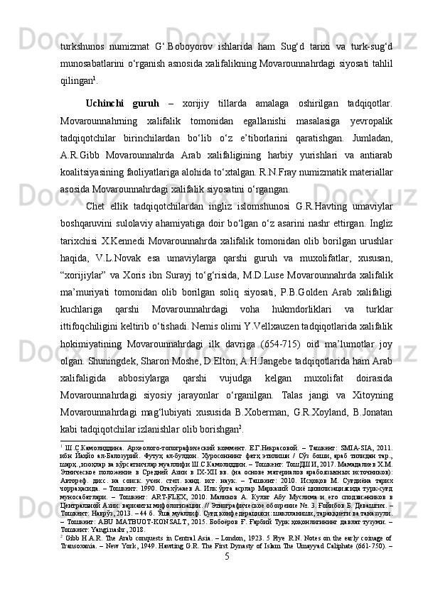 turkshunos   numizmat   G‘.Boboyorov   ishlarida   ham   Sug‘d   tarixi   va   turk-sug‘d
munosabatlarini   о ‘rganish asnosida xalifalikning Movarounnahrdagi siyosati tahlil
qilingan 1
.
Uchinchi   guruh   –   xorijiy   tillarda   amalaga   oshirilgan   tadqiqotlar.
Movarounnahrning   xalifalik   tomonidan   egallanishi   masalasiga   yevropalik
tadqiqotchilar   birinchilardan   b о ‘lib   о ‘z   e’tiborlarini   qaratishgan.   Jumladan,
A.R.Gibb   Movarounnahrda   Arab   xalifaligining   harbiy   yurishlari   va   antiarab
koalitsiyasining faoliyatlariga alohida t о ‘xtalgan. R.N.Fray numizmatik materiallar
asosida Movarounnahrdagi xalifalik siyosatini  о ‘rgangan. 
Chet   ellik   tadqiqotchilardan   ingliz   islomshunosi   G.R.Havting   umaviylar
boshqaruvini   sulolaviy  ahamiyatiga   doir  b о ‘lgan   о ‘z  asarini   nashr  ettirgan.  Ingliz
tarixchisi   X.Kennedi   Movarounnahrda   xalifalik   tomonidan   olib   borilgan   urushlar
haqida,   V.L.Novak   esa   umaviylarga   qarshi   guruh   va   muxolifatlar,   xususan,
“xorijiylar”   va   Xoris   ibn   Surayj   t о ‘g‘risida,   M.D.Luse   Movarounnahrda   xalifalik
ma’muriyati   tomonidan   olib   borilgan   soliq   siyosati,   P.B.Golden   Arab   xalifaligi
kuchlariga   qarshi   Movarounnahrdagi   voha   hukmdorliklari   va   turklar
ittifoqchiligini keltirib  о ‘tishadi. Nemis olimi Y.Vellxauzen tadqiqotlarida xalifalik
hokimiyatining   Movarounnahrdagi   ilk   davriga   (654-715)   oid   ma’lumotlar   joy
olgan. Shuningdek, Sharon Moshe, D.Elton, A.H.Jangebe tadqiqotlarida ham Arab
xalifaligida   abbosiylarga   qarshi   vujudga   kelgan   muxolifat   doirasida
Movarounnahrdagi   siyosiy   jarayonlar   о ‘rganilgan.   Talas   jangi   va   Xitoyning
Movarounnahrdagi   mag‘lubiyati   xususida   B.Xoberman,   G.R.Xoyland,   B.Jonatan
kabi tadqiqotchilar izlanishlar olib borishgan 2
. 
1
  Ш.С.Камолиддина.   Архѐолого-топографич	ѐский   комм	ѐнт.   Е.Г.Н	ѐкрасовой.   –   Ташк	ѐнт:   SMIA-SIA,   2011.
ибн   Йаҳйо   ал-Балозурий.   Футуҳ   ал-булдон.   Хуросоннинг   фатҳ   этилиши   /   Сўз   боши,   араб   тилидан   тар.,
шарҳ., изоҳлар ва кўрсаткичлар муаллифи Ш.С.Камолиддин. – Тошк	
ѐнт: ТошДШИ, 2017. Мамадали	ѐв Х.М.
Этнич	
ѐско	ѐ  полож	ѐни	ѐ  в   Ср	ѐдн	ѐй   Азии   в   IX-XII   вв.   (на   основ	ѐ  мат	ѐриалов   арабоязычных   источников):
Автор	
ѐф.   дисс.   на   соиск.   уч	ѐн.   ст	ѐп.   канд.   ист.   наук.   –   Ташк	ѐнт:   2010.   Исҳоқов   М.   Суғдиёна   тарих
чорраҳасида.   –   Тошк	
ѐнт:   1990.   Отахўжа	ѐв   А.   Илк   ўрта   асрлар   Марказий   Осиё   цивилизaциясида   турк-суғд
муносабатлари.   –   Тошк	
ѐнт:   ART-FLEX,   2010.   Маликов   А.   Культ   Абу   Муслима   и  	ѐго   сподвижников   в
Ц	
ѐнтральной Азии: варианты мифологизации. // Этнографич	ѐско	ѐ обозр	ѐни	ѐ №. 3. Ғойибов Б. Д	ѐваштич. –
Тошк	
ѐнт: Наврўз, 2013. – 44 б. Ўша муаллиф. Суғд конф	ѐдѐрaцияси: шаклланиши, тараққиёти ва таназзули.
–   Тошк	
ѐнт:   ABU   MATBUOT-KONSALT,   2015.   Бобоёров   Ғ.   Ғарбий   Турк   ҳоқонлигининг   давлат   тузуми.   –
Тошк	
ѐнт: Yangi nashr, 2018.
2
  Gibb   H.A.R.   The   Arab   conquests   in   Central   Asia.   –   London,   1923.   5   Frye   R.N.   Notes   on   the   early   coinage   of
Transoxania.  – New  York, 1949. Hawting G.R. The First Dynasty of Islam  The Umayyad Caliphate (661-750). –
5