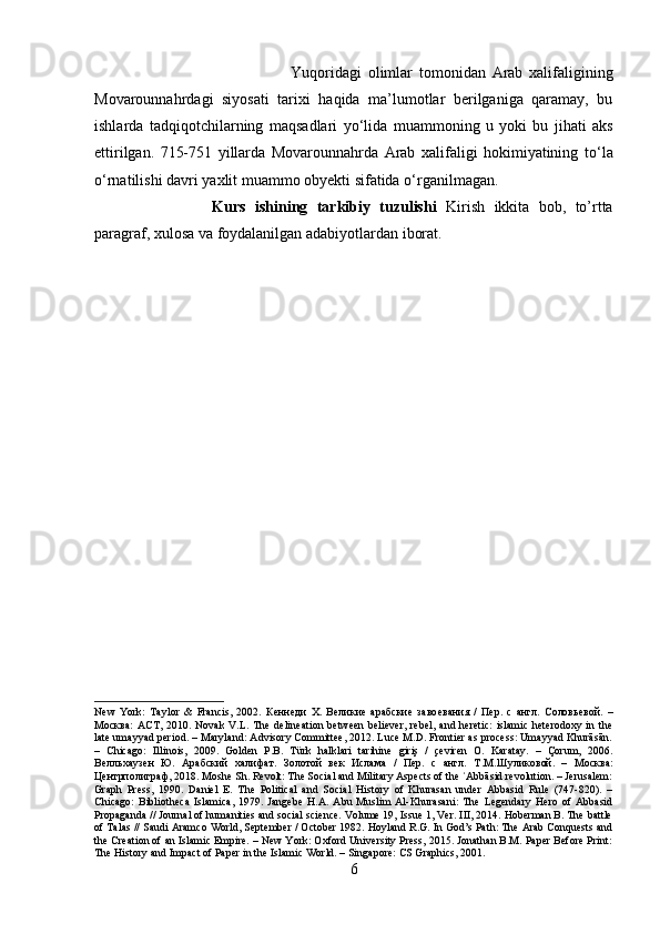 Yuqoridagi   olimlar   tomonidan   Arab   xalifaligining
Movarounnahrdagi   siyosati   tarixi   haqida   ma’lumotlar   berilganiga   qaramay,   bu
ishlarda   tadqiqotchilarning   maqsadlari   y о ‘lida   muammoning   u   yoki   bu   jihati   aks
ettirilgan.   715-751   yillarda   Movarounnahrda   Arab   xalifaligi   hokimiyatining   t о ‘la
о ‘rnatilishi davri yaxlit muammo obyekti sifatida  о ‘rganilmagan.
Kurs   ishining   tarkibiy   tuzulishi   Kirish   ikkita   bob,   to’rtta
paragraf, xulosa va foydalanilgan adabiyotlardan iborat.
New   York:   Taylor   &   Francis,   2002.   Кѐнн	ѐди   Х.   В	ѐлики	ѐ  арабски	ѐ  заво	ѐвания   /   П	ѐр.   с   англ.   Соловь	ѐвой.   –
Москва:   АСТ, 2010.   Novak  V.L.  The  delineation  between  believer,   rebel,  and  heretic:   islamic  heterodoxy  in the
late umayyad period. – Maryland: Advisory Committee, 2012. Luce M.D. Frontier as process: Umayyad Khurāsān.
–   Chicago:   Illinois,   2009.   Golden   P.B.   Türk   halklari   tarihine   giriş   /   çeviren   O.   Karatay.   –   Çorum,   2006.
В	
ѐлльхауз	ѐн   Ю.   Арабский   халифат.   Золотой   в	ѐк   Ислама   /   П	ѐр.   с   англ.   Т . М . Шуликовой .   –   Москва :
Ц	
ѐнтрполиграф , 2018. Moshe Sh. Revolt: The Social and Military Aspects of the  Abbāsid revolution. – Jerusalem:	ʿ
Graph   Press,   1990.   Daniel   E.   The   Political   and   Social   History   of   Khurasan   under   Abbasid   Rule   (747-820).   –
Chicago:   Bibliotheca   Islamica,   1979.   Jangebe   H.A.   Abu   Muslim   Al-Khurasani:   The   Legendary   Hero   of   Abbasid
Propaganda // Journal of humanities and social science. Volume 19, Issue 1, Ver. III, 2014. Hoberman B. The battle
of Talas // Saudi Aramco World, September / October 1982. Hoyland R.G. In God’s Path: The Arab Conquests and
the Creation of an Islamic Empire. – New York: Oxford University Press, 2015. Jonathan B.M. Paper Before Print:
The History and Impact of Paper in the Islamic World. – Singapore: CS Graphics, 2001.
6 