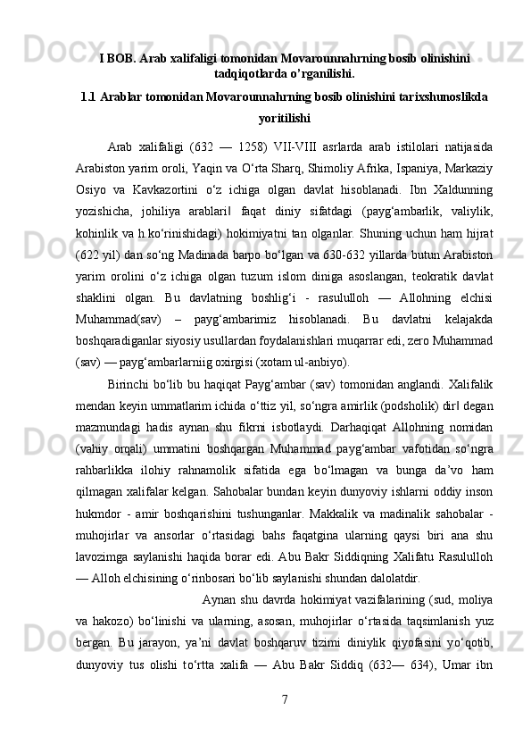 I BOB. Arab xalifaligi tomonidan Movarounnahrning bosib olinishini
tadqiqotlarda o’rganilishi.
1.1 Arablar tomonidan Movarounnahrning bosib olinishini tarixshunoslikda
yoritilishi
Arab   xalifaligi   (632   —   1258)   VII-VIII   asrlarda   arab   istilolari   natijasida
Arabiston yarim oroli, Yaqin va  О ‘rta Sharq, Shimoliy Afrika, Ispaniya, Markaziy
Osiyo   va   Kavkazortini   о ‘z   ichiga   olgan   davlat   hisoblanadi.   Ibn   Xaldunning
yozishicha,   johiliya   arablari   faqat   diniy   sifatdagi   (payg‘ambarlik,   valiylik,‖
kohinlik  va   h.k о ‘rinishidagi)   hokimiyatni   tan  olganlar.  Shuning   uchun  ham   hijrat
(622 yil) dan s о ‘ng Madinada barpo b о ‘lgan va 630-632 yillarda butun Arabiston
yarim   orolini   о ‘z   ichiga   olgan   tuzum   islom   diniga   asoslangan,   teokratik   davlat
shaklini   olgan.   Bu   davlatning   boshlig‘i   -   rasululloh   —   Allohning   elchisi
Muhammad(sav)   –   payg‘ambarimiz   hisoblanadi.   Bu   davlatni   kelajakda
boshqaradiganlar siyosiy usullardan foydalanishlari muqarrar edi, zero Muhammad
(sav) — payg‘ambarlarniig oxirgisi (xotam ul-anbiyo). 
Birinchi   b о ‘lib   bu   haqiqat   Payg‘ambar   (sav)   tomonidan   anglandi.   Xalifalik
mendan keyin ummatlarim ichida  о ‘ttiz yil, s о ‘ngra amirlik (podsholik) dir  degan	
‖
mazmundagi   hadis   aynan   shu   fikrni   isbotlaydi.   Darhaqiqat   Allohning   nomidan
(vahiy   orqali)   ummatini   boshqargan   Muhammad   payg‘ambar   vafotidan   s о ‘ngra
rahbarlikka   ilohiy   rahnamolik   sifatida   ega   b о ‘lmagan   va   bunga   da’vo   ham
qilmagan xalifalar kelgan. Sahobalar bundan keyin dunyoviy ishlarni oddiy inson
hukmdor   -   amir   boshqarishini   tushunganlar.   Makkalik   va   madinalik   sahobalar   -
muhojirlar   va   ansorlar   о ‘rtasidagi   bahs   faqatgina   ularning   qaysi   biri   ana   shu
lavozimga   saylanishi   haqida   borar   edi.   Abu   Bakr   Siddiqning   Xalifatu   Rasululloh
— Alloh elchisining  о ‘rinbosari b о ‘lib saylanishi shundan dalolatdir. 
Aynan   shu   davrda   hokimiyat   vazifalarining  (sud,   moliya
va   hakozo)   b о ‘linishi   va   ularning,   asosan,   muhojirlar   о ‘rtasida   taqsimlanish   yuz
bergan.   Bu   jarayon,   ya’ni   davlat   boshqaruv   tizimi   diniylik   qiyofasini   y о ‘qotib,
dunyoviy   tus   olishi   t о ‘rtta   xalifa   —   Abu   Bakr   Siddiq   (632—   634),   Umar   ibn
7 