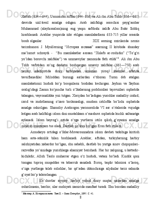 Xattob (634—644), Usmon ibn Affon (644- 656) va Ali ibn Abu Tolib (656—661)
davrida   uzil-kesil   amalga   oshgan.   Arab   xalifaligi   asoschisi   payg‘ambar
Muhammad   (alayhissalom)ning   eng   yaqin   safdoshi   xalifa   Abu   Bakr   Siddiq
hisoblanadi.   Arablar   yuqorida   zikr   etilgan   mamlakatlarni   633-715   yillar   orasida
bosib olganlar.  XIX   asrning   oxirilarida   nemis
tarixshunosi   J.   Myullerning   “ История   ислама ”   asarning   II   kitobida   shunday
ma’lumot   uchraydi   -     “Bu   mamlakatlar   asosan   “Xulafo   ar-roshidin”   (“T о ‘g‘ri
y о ‘ldan   boruvchi   xalifalar”)   va   ummaviylar   zamonida   fath   etildi” 1
.   Ali   ibn   Abu
Tolib   vafotidan   s о ‘ng   davlatni   boshqargan   umaviy   xalifalar   (661—750)   arab
tarixiy   adabiyotida   diniy   tarbiyadan   umuman   yiroq   shaxslar   sifatida‖
tavsiflanadilar.   Miloddan   burungi   asrlardan   e’tiboran   Turon   deb   atalgan
mamlakatimiz   hududi   k о ‘p   bosqinlarni   boshdan   kechirgan.   Jayhun   va   Sayhun
oralig‘idagi   Zamin   k о ‘pincha   turli   о ‘lkalarning   podshoxlari   tajovuzlari   oqibatida
talangan, vayronalikka yuz tutgan. Xorijdan b о ‘ladigan yurishlar mahalliy ixshid,
ixrid   va   xudotlarning   о ‘zaro   birikmasligi,   mudom   ixtilofda   b о ‘lishi   oqibatida
amalga   oshirilgan.   Shimoliy   Arabisgon   yarimorolida   VI   asr   о ‘rtalarida   vujudga
kelgan arab halifaligi islom dini mustahkam  о ‘rnashuvi oqibatida kuchli saltanatga
aylanadi.   Islom   bayrog‘i   ostida   о ‘zga   yurtlarni   istilo   qilish   g‘oyasini   amalga
oshirish muntazam tus oladi. Dastlab q о ‘shni b о ‘lgan Eron fath etila di. 
Amudaryo   ortidagi   о ‘lklar-Movarounnahrni   islom   davlati   tarkibiga   kiritish
ham   asta-sekinlik   bilan   boshlanadi.   Arablar,   aftidan,   turkiylarning   harbiy
salohiyatidan xabardor b о ‘lgan, shu sababli, dastlab bu yurtga sinov chopqunlari-
razvedka y о ‘sinidaga yurishlarga ahamiyat berishadi. Har bir xalqning, u kattadir-
kichikdir,   Alloh   Taolo   muharrar   etgan   о ‘z   hududi,   vatani   b о ‘ladi.   Kindik   qoni
tomgan   tuproq   muqaddas   va   tabarruk   sanaladi.   Biroq,   taqdir   tahozosi   о ‘laroq,
о ‘zga   yurtlarga   talab   solishlar,   bir   qit’adan   ikkinchisiga   siljshnlar   tarix   sahnida
g‘oyat k о ‘p takrorlangan. 
K о ‘chuvlar   siyosiy,   harbiy   yohud   diniy   nuqtai   nazardan   amalga
oshirilmasin, baribir, ular mohiyati zamirida manfaat turadi. Shu boisdan mahalliy
1
 Мюлл	
ѐр А. История ислама. Том II. – Санк-П	ѐтѐрбуг, 1895.  C . 41.
8 