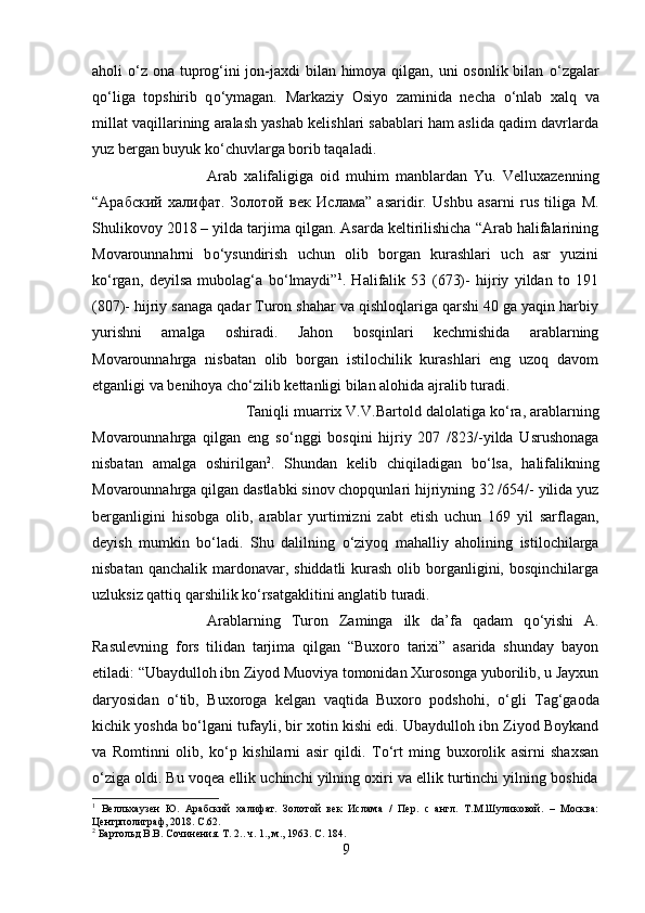 aholi   о ‘z ona tuprog‘ini jon-jaxdi bilan himoya qilgan, uni osonlik bilan   о ‘zgalar
q о ‘liga   topshirib   q о ‘ymagan.   Markaziy   Osiyo   zaminida   necha   о ‘nlab   xalq   va
millat vaqillarining aralash yashab kelishlari sabablari ham aslida qadim davrlarda
yuz bergan buyuk k о ‘chuvlarga borib taqaladi. 
Arab   xalifaligiga   oid   muhim   manblardan   Yu.   Velluxazenning
“ Арабский   халифат .   Золотой   вѐк   Ислама ”   asaridir.   Ushbu   asarni   rus   tiliga   M.
Shulikovoy 2018 – yilda tarjima qilgan. Asarda keltirilishicha “Arab halifalarining
Movarounnahrni   b о ‘ysundirish   uchun   olib   borgan   kurashlari   uch   asr   yuzini
k о ‘rgan,   deyilsa   mubolag‘a   b о ‘lmaydi” 1
.   Halifalik   53   (673)-   hijriy   yildan   to   191
(807)- hijriy sanaga qadar Turon shahar va qishloqlariga qarshi 40 ga yaqin harbiy
yurishni   amalga   oshiradi.   Jahon   bosqinlari   kechmishida   arablarning
Movarounnahrga   nisbatan   olib   borgan   istilochilik   kurashlari   eng   uzoq   davom
etganligi va benihoya ch о ‘zilib kettanligi bilan alohida ajralib turadi. 
Taniqli muarrix V.V.Bartold dalolatiga k о ‘ra, arablarning
Movarounnahrga   qilgan   eng   s о ‘nggi   bosqini   hijriy   207   /823/-yilda   Usrushonaga
nisbatan   amalga   oshirilgan 2
.   Shundan   kelib   chiqiladigan   b о ‘lsa,   halifalikning
Movarounnahrga qilgan dastlabki sinov chopqunlari hijriyning 32 /654/- yilida yuz
berganligini   hisobga   olib,   arablar   yurtimizni   zabt   etish   uchun   169   yil   sarflagan,
deyish   mumkin   b о ‘ladi.   Shu   dalilning   о ‘ziyoq   mahalliy   aholining   istilochilarga
nisbatan qanchalik  mardonavar, shiddatli  kurash  olib borganligini, bosqinchilarga
uzluksiz qattiq qarshilik k о ‘rsatgaklitini anglatib turadi. 
Arablarning   Turon   Zaminga   ilk   da’fa   qadam   q о ‘yishi   A.
Rasulevning   fors   tilidan   tarjima   qilgan   “Buxoro   tarixi”   asarida   shunday   bayon
etiladi: “Ubaydulloh ibn Ziyod Muoviya tomonidan Xurosonga yuborilib, u Jayxun
daryosidan   о ‘tib,   Buxoroga   kelgan   vaqtida   Buxoro   podshohi,   о ‘gli   Tag‘gaoda
kichik yoshda b о ‘lgani tufayli, bir xotin kishi edi. Ubaydulloh ibn Ziyod Boykand
va   Romtinni   olib,   k о ‘p   kishilarni   asir   qildi.   T о ‘rt   ming   buxorolik   asirni   shaxsan
о ‘ziga oldi. Bu voqea ellik uchinchi yilning oxiri va ellik turtinchi yilning boshida
1
  В	
ѐлльхауз	ѐн   Ю.   Арабский   халифат.   Золотой   в	ѐк   Ислама   /   П	ѐр.   с   англ.   Т.М.Шуликовой.   –   Москва:
Ц	
ѐнтрполиграф, 2018.  C .62.
2
 Бартольд В.В. Сочин	
ѐния. Т . 2..  ч . 1.,  м ., 1963. C. 184.
9 