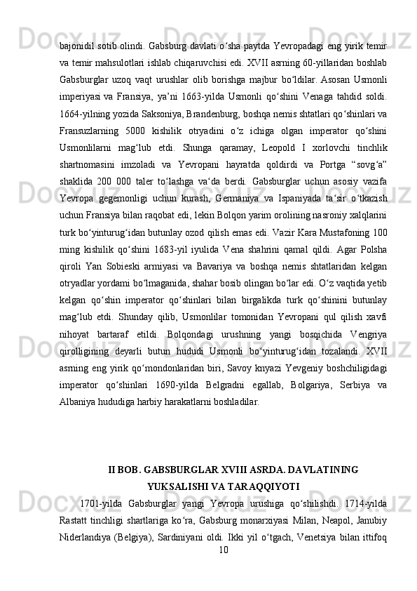 bajonidil sotib olindi. Gabsburg davlati o sha paytda Yevropadagi eng yirik temirʻ
va temir mahsulotlari ishlab chiqaruvchisi edi. XVII asrning 60-yillaridan boshlab
Gabsburglar   uzoq   vaqt   urushlar   olib   borishga   majbur   bo ldilar.	
ʻ   Asosan   Usmonli
imperiyasi   va   Fransiya,   ya’ni   1663-yilda   Usmonli   qo shini   Venaga   tahdid   soldi.	
ʻ
1664-yilning yozida Saksoniya, Brandenburg, boshqa nemis shtatlari qo shinlari va	
ʻ
Fransuzlarning   5000   kishilik   otryadini   o z   ichiga   olgan   imperator   qo shini	
ʻ ʻ
Usmonlilarni   mag lub   etdi.	
ʻ   Shunga   qaramay,   Leopold   I   xorlovchi   tinchlik
shartnomasini   imzoladi   va   Yevropani   hayratda   qoldirdi   va   Portga   “sovg a”	
ʻ
shaklida   200   000   taler   to lashga   va da   berdi.   Gabsburglar   uchun   asosiy   vazifa	
ʻ ʻ
Yevropa   gegemonligi   uchun   kurash,   Germaniya   va   Ispaniyada   ta sir   o tkazish	
ʻ ʻ
uchun Fransiya bilan raqobat edi, lekin Bolqon yarim orolining nasroniy xalqlarini
turk bo yinturug idan butunlay ozod qilish emas edi.  	
ʻ ʻ Vazir Kara Mustafoning 100
ming   kishilik   qo shini   1683-yil   iyulida   Vena   shahrini   qamal   qildi.   Agar   Polsha	
ʻ
qiroli   Yan   Sobieski   armiyasi   va   Bavariya   va   boshqa   nemis   shtatlaridan   kelgan
otryadlar yordami bo lmaganida, shahar bosib olingan bo lar edi. O z vaqtida yetib	
ʻ ʻ ʻ
kelgan   qo shin   imperator   qo shinlari   bilan   birgalikda   turk   qo shinini   butunlay	
ʻ ʻ ʻ
mag lub   etdi.   Shunday   qilib,   Usmonlilar   tomonidan   Yevropani   qul   qilish   xavfi	
ʻ
nihoyat   bartaraf   etildi.   Bolqondagi   urushning   yangi   bosqichida   Vengriya
qirolligining   deyarli   butun   hududi   Usmonli   bo yinturug idan   tozalandi.   XVII	
ʻ ʻ
asrning  eng   yirik  qo mondonlaridan   biri,   Savoy  knyazi   Yevgeniy   boshchiligidagi	
ʻ
imperator   qo shinlari   1690-yilda   Belgradni   egallab,   Bolgariya,   Serbiya   va	
ʻ
Albaniya hududiga harbiy harakatlarni boshladilar. 
II BOB. GABSBURGLAR XVIII ASRDA. DAVLATINING
YUKSALISHI VA TARAQQIYOTI
1701-yilda   Gabsburglar   yangi   Yevropa   urushiga   qo shilishdi.   1714-yilda	
ʻ
Rastatt   tinchligi   shartlariga   ko ra,   Gabsburg   monarxiyasi   Milan,   Neapol,   Janubiy	
ʻ
Niderlandiya   (Belgiya),   Sardiniyani   oldi.   Ikki   yil   o tgach,   Venetsiya   bilan   ittifoq	
ʻ
10