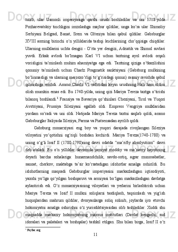 tuzib,   ular   Usmonli   imperiyasiga   qarshi   urush   boshladilar   va   uni   1718-yilda
Pozharevatskiy   tinchligini   imzolashga   majbur   qildilar,   unga   ko ra   ular   Shimoliyʻ
Serbiyani   Belgrad,   Banat,   Srem   va   Olteniya   bilan   qabul   qildilar.   Gabsburglar
XVIII   asrning   birinchi   o n   yilliklarida   tashqi   kuchlarining   cho qqisiga   chiqdilar.	
ʻ ʻ
Ularning   mulklarini   uchta   dengiz   -   O rta   yer   dengizi,   Adriatik   va   Shimol   suvlari	
ʻ
yuvdi.   Erkak   avlodi   bo lmagan   Karl   VI   uchun   taxtning   ayol   avlodi   orqali	
ʻ
vorisligini   ta’minlash   muhim   ahamiyatga   ega   edi.   Taxtning   qiziga   o tkazilishini	
ʻ
qonuniy   ta’minlash   uchun   Charlz   Pragmatik   sanktsiyani   (Gabsburg   mulkining
bo linmasligi va ularning merosxo rligi to g risidagi qonun) rasmiy ravishda qabul	
ʻ ʻ ʻ ʻ
qilinishiga   erishdi.   Ammo   Charlz   VI   vafotidan   keyin   urushning   Hali   ham   oldini
olish mumkin emas  edi. Bu 1740-yilda, uning qizi  Mariya Tereza  taxtga o tirishi	
ʻ
bilanoq   boshlandi. 1
  Fransiya   va   Bavariya   qo shinlari   Chexiyani,   Tirol   va   Yuqori	
ʻ
Avstriyani,   Prussiya   Sileziyani   egallab   oldi.   Empress   Vengriya   mulklaridan
yordam   so radi   va   uni   oldi.   Natijada   Mariya   Tereza   taxtni   saqlab   qoldi,   ammo	
ʻ
Gabsburglar Italiyada Sileziya, Parma va Piatsensadan ayrilib qoldi.
Gabsburg   monarxiyasi   eng   boy   va   yuqori   darajada   rivojlangan   Sileziya
viloyatini   yo qotishni   og riqli   boshdan   kechirdi.  	
ʻ ʻ Mariya   Tereza (1740-1780)   va
uning   o g li	
ʻ ʻ   Iosif   II   (1780-1790)ning   davri   odatda   “ma’rifiy   absolyutizm”   davri
deb   ataladi.   Bu   o n   yilliklar   davomida   jamiyat   moddiy   va   ma naviy   hayotining	
ʻ ʼ
deyarli   barcha   sohalariga:   hunarmandchilik,   savdo-sotiq,   agrar   munosabatlar,
sanoat,   cherkov,   maktabga   ta sir   ko rsatadigan   islohotlar   amalga   oshirildi.   Bu	
ʼ ʻ
islohotlarning   maqsadi   Gabsburglar   imperiyasini   markazlashgan   iqtisodiyoti,
yaxshi   yo lga   qo yilgan   boshqaruvi   va   armiyasi   bo lgan   markazlashgan   davlatga	
ʻ ʻ ʻ
aylantirish   edi.   O z   monarxiyasining   viloyatlari   va   yerlarini   birlashtirish   uchun	
ʻ
Mariya   Tereza   va   Iosif   II   mulkni   soliqlarni   tasdiqlash,   taqsimlash   va   yig ish	
ʻ
huquqlaridan   mahrum   qildilar,   dvoryanlarga   soliq   solinib,   joylarda   ijro   etuvchi
hokimiyatni   amalga   oshirishni   o z   yurisdiktsiyasidan   olib   tashladilar.   Xuddi   shu	
ʻ
maqsadda   markaziy   hokimiyatning   maxsus   institutlari   (Davlat   kengashi,   sud
idoralari   va   palatalari   va   boshqalar)   tashkil   etilgan.   Shu   bilan   birga,   Iosif   II   o z	
ʻ
1
  Fayllar . org
11