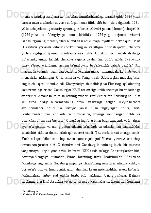 monarxiyasidagi xalqlarni zo rlik bilan nemislashtirishga harakat qildi. 1784-yildaʻ
barcha muassasalarda ish yuritish faqat nemis tilida olib borilishi belgilandi. 1781-
yilda dehqonlarning shaxsiy qaramligini bekor qiluvchi patent (farmon) chiqarildi.
(1785-yilda   u   Vengriyaga   ham   kiritildi).   1775-yilgi   bojxona   nizomi
Gabsburglarning meros yerlari  hududidagi ichki  majburiyatlarni bekor  qildi. Iosif
II   Avstriya   yerlarida   katolik   cherkovining   mustaqilligini   cheklab   qo ydi,   cherkov	
ʻ
yerlari   egaligini   qisman   sekulyarizatsiya   qildi.   Cherkov   va   maktab   davlatga
bo ysundi,   ammo   katolik   cherkovi   yagona   davlat   dini   bo lib   qoldi.   1781-yilda	
ʻ ʻ
diniy   e’tiqod   erkinligini   qisman   ta minlovchi   bag rikenglik   patenti   berildi.	
ʻ ʻ 1
  Shu
maqsadda  yaqinda tugatilgan Jezuit  ordenining mulki, shuningdek,  ko plab yopiq	
ʻ
monastirlar   ishlatilgan.  O rta  asrlarda va  Yangi   asrda  Gabsburglar, mubolag asiz,	
ʻ ʻ
eng kuchli qirollik hudud edi. Shveytsariya shimolidagi va Elzasdagi  qal’alarning
kamtarona egalaridan Gabsburglar XVII-asr oxiriga kelib Avstriya hukmdorlariga
aylanishdi.  Afsonaga ko ra, la’natning aybdori graf Verner fon Xabsburg bo lib, u
ʻ ʻ
XI   asrda   oddiy   hunarmandning   qizini   vasvasaga   solgan.   Keyin   bechora
ayol   homilador   bo ldi   va   vaziyat   janjal   bilan   tugaydigan   bo ldi,   graf,	
ʻ ʻ
ikkilanmasdan,   uni   Yer   osti   qamoqxonasida,   devorga   zanjirlangan   holda   va
ochlikdan o ldirishni buyurdi.	
ʻ 2
 Chaqaloq tug ib, u bilan birga zindonda vafot etgan	ʻ
ayol   o z   qotilini   va   uning   butun   oilasini   la’natladi   va   odamlar   uni   baxtsizliklar	
ʻ
sababchisi  sifatida doimo eslab qolishlarini istadi. Tez orada la’nat amalga oshdi.
Yosh   rafiqasi   bilan   cho chqa   ovida   qatnashgan   graf   Verner   yovvoyi   cho chqa	
ʻ ʻ
tomonidan   jarohat   oldi.   O shandan   beri   Gabsburg   la’natining   kuchi   bir   muncha	
ʻ
vaqt susaydi, keyin yana o zini ko rsatdi. XIX asrda so nggi Gabsburglardan biri,
ʻ ʻ ʻ
Avstriya-Vengriya   hukmdori   Frans   Jozefning   ukasi   Maksimilian   1864-yilda
Mexikoga   eng   yangi   Gabsburg   imperiya   chizig ining   asoschisi   sifatida   keldi,   u	
ʻ
bor-yo g i   uch   yil   hukmronlik   qildi,   shundan   keyin   meksikaliklar   isyon   ko tardi.	
ʻ ʻ ʻ
Maksimilian   harbiy   sud   oldida   turib,   otib   tashlandi.   Uning   rafiqasi,   Belgiya
qirolining qizi Karlota aqlini yo qotdi va ruhiy kasalliklar shifoxonasida kunlarini	
ʻ
1
  Sochidialog . ru
2
  Семёнов И. С.   Европейские династии.  2006.  
12