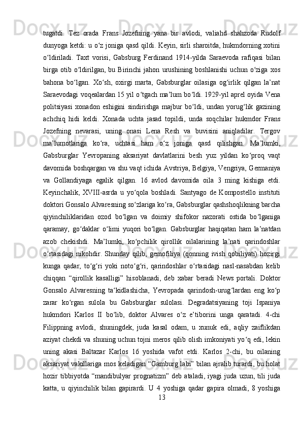 tugatdi.   Tez   orada   Frans   Jozefning   yana   bir   avlodi,   valiahd   shahzoda   Rudolf
dunyoga ketdi: u o z joniga qasd qildi. Keyin, sirli sharoitda, hukmdorning xotiniʻ
o ldiriladi.   Taxt   vorisi,   Gabsburg   Ferdinand   1914-yilda   Saraevoda   rafiqasi   bilan	
ʻ
birga   otib   o ldirilgan,   bu   Birinchi   jahon   urushining   boshlanishi   uchun   o ziga   xos	
ʻ ʻ
bahona   bo lgan.   Xo sh,   oxirgi   marta,   Gabsburglar   oilasiga   og irlik   qilgan   la’nat
ʻ ʻ ʻ
Saraevodagi voqealardan 15 yil o tgach ma’lum bo ldi. 1929-yil aprel oyida Vena	
ʻ ʻ
politsiyasi   xonadon   eshigini   sindirishga   majbur   bo ldi,   undan   yorug lik   gazining	
ʻ ʻ
achchiq   hidi   keldi.   Xonada   uchta   jasad   topildi,   unda   soqchilar   hukmdor   Frans
Jozefning   nevarasi,   uning   onasi   Lena   Resh   va   buvisini   aniqladilar.   Tergov
ma’lumotlariga   ko ra,   uchtasi   ham   o z   joniga   qasd   qilishgan.   Ma’lumki,	
ʻ ʻ
Gabsburglar   Yevropaning   aksariyat   davlatlarini   besh   yuz   yildan   ko proq   vaqt	
ʻ
davomida boshqargan va shu vaqt ichida Avstriya, Belgiya, Vengriya, Germaniya
va   Gollandiyaga   egalik   qilgan.   16   avlod   davomida   oila   3   ming   kishiga   etdi.
Keyinchalik,   XVIII-asrda   u   yo qola   boshladi.   Santyago   de   Kompostello   instituti	
ʻ
doktori Gonsalo Alvaresning so zlariga ko ra, Gabsburglar qashshoqlikning barcha
ʻ ʻ
qiyinchiliklaridan   ozod   bo lgan   va   doimiy   shifokor   nazorati   ostida   bo lganiga	
ʻ ʻ
qaramay,   go daklar   o limi   yuqori   bo lgan.   Gabsburglar   haqiqatan   ham   la’natdan	
ʻ ʻ ʻ
azob   chekishdi.   Ma’lumki,   ko pchilik   qirollik   oilalarining   la’nati   qarindoshlar	
ʻ
o rtasidagi   nikohdir.   Shunday   qilib,   gemofiliya   (qonning   ivish   qobiliyati)   hozirgi	
ʻ
kunga   qadar,   to g ri   yoki   noto g ri,   qarindoshlar   o rtasidagi   nasl-nasabdan   kelib	
ʻ ʻ ʻ ʻ ʻ
chiqqan   “qirollik   kasalligi”   hisoblanadi,   deb   xabar   beradi   News   portali.   Doktor
Gonsalo   Alvaresning   ta kidlashicha,   Yevropada   qarindosh-urug lardan   eng   ko p	
ʻ ʻ ʻ
zarar   ko rgan   sulola   bu   Gabsburglar   sulolasi.   Degradatsiyaning   toji   Ispaniya	
ʻ
hukmdori   Karlos   II   bo lib,   doktor   Alvares   o z   e’tiborini   unga   qaratadi.   4-chi	
ʻ ʻ
Filippning   avlodi,   shuningdek,   juda   kasal   odam,   u   xunuk   edi,   aqliy   zaiflikdan
aziyat chekdi va shuning uchun tojni meros qilib olish imkoniyati yo q edi, lekin	
ʻ
uning   akasi   Baltazar   Karlos   16   yoshida   vafot   etdi.   Karlos   2-chi,   bu   oilaning
aksariyat vakillariga mos keladigan “Gamburg labi” bilan ajralib turardi, bu holat
hozir   tibbiyotda   “mandibulyar   prognatizm”   deb   ataladi,   iyagi   juda   uzun,   tili   juda
katta,   u   qiyinchilik   bilan   gapirardi.   U   4   yoshiga   qadar   gapira   olmadi,   8   yoshiga
13