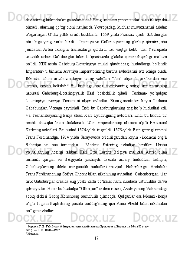 davlatining hukmdorlariga aylandilar. 1
 Yangi monarx protestantlar bilan til topisha
olmadi, ularning qo zg oloni natijasida Yevropadagi kuchlar muvozanatini tubdanʻ ʻ
o zgartirgan   O ttiz   yillik   urush   boshlandi.	
ʻ ʻ   1659-yilda   Fransuz   qiroli   Gabsburglar
obro siga   yangi   zarba   berdi   –   Ispaniya   va   Gollandiyasining   g arbiy   qismini,   shu	
ʻ ʻ
jumladan   Artua   okrugini   fransuzlarga   qoldirdi.   Bu   vaqtga   kelib,   ular   Yevropada
ustunlik   uchun   Gabsburglar   bilan   to qnashuvda   g alaba   qozonishganligi   ma’lum	
ʻ ʻ
bo ldi.   XIX   asrda   Gabsburg-Lotaringiya   mulki   qhududdagi   hududlarga   bo lindi:	
ʻ ʻ
Imperator - u birinchi  Avstriya imperatorining barcha avlodlarini  o z  ichiga oladi.	
ʻ
Ikkinchi   Jahon   urushidan   keyin   uning   vakillari   “fon”   olijanob   prefiksidan   voz
kechib,   qaytib   kelishdi. 2
  Bu   hududga   hozir   Avstriyaning   oxirgi   imperatorining
nabirasi   Gabsburg-Lotaringiyalik   Karl   boshchilik   qiladi.   Toskana -   yo qolgan	
ʻ
Lotaringiya   evaziga   Toskanani   olgan   avlodlar.   Risorgimentodan   keyin   Toskana
Gabsburglari Venaga qaytishdi. Endi bu Gabsburglarning eng ko p hududlari edi.	
ʻ
Va   Teshenskaya ning   kenja   ukasi   Karl   Lyudvigning   avlodlari.   Endi   bu   hudud   bir
nechta   chiziqlar   bilan   ifodalanadi.   Ular -   imperatorning   oltinchi   o g li   Ferdinand
ʻ ʻ
Karlning avlodlari. Bu hudud 1876-yilda tugatildi. 1875-yilda Este gersogi unvoni
Frans   Ferdinandga,   1914   yilda   Sarayevoda   o ldirilganidan   keyin   -   ikkinchi   o g li	
ʻ ʻ ʻ
Robertga   va   ona   tomondan   -   Modena   Estening   avlodiga   berdilar.   Ushbu
yo nalishning   hozirgi   rahbari   Karl   Otto   Lorenz   Belgiya   malikasi   Astrid   bilan	
ʻ
turmush   qurgan   va   Belgiyada   yashaydi.   Beshta   asosiy   hududdan   tashqari,
Gabsburglarning   ikkita   morganatik   hududlari   mavjud:   Hohenbergs -   Archduke
Frans Ferdinandning Sofiya Chotek bilan nikohining avlodlari. Gohenberglar, ular
tirik Gabsburglar orasida eng yoshi katta bo lsalar ham, sulolada ustunlikka da vo	
ʻ ʻ
qilmaydilar. Hozir bu hududga “Oltin jun” ordeni ritsari, Avstriyaning Vatikandagi
sobiq elchisi Georg Xohenberg boshchilik qilmoqda. Qolganlar esa   Merani - kenja
o g li   Iogann   Baptistning   pochta   boshlig ining   qizi   Anna   Plechl   bilan   nikohidan	
ʻ ʻ ʻ
bo lgan avlodlar.
ʻ
1
  Форстен   Г .  В .   Габсбурги   //   Энциклопедический словарь Брокгауза и Ефрона   : в 86 т. (82 т. и 4 
доп.).   —   СПб.  1890—1907
2
 Hrono.ru
17