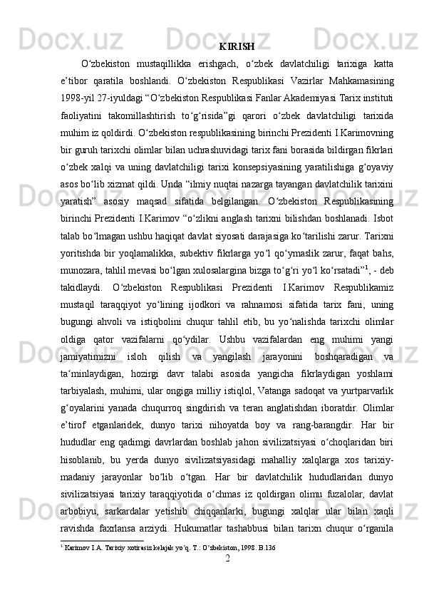 KIRISH
O zbekiston   mustaqillikka   erishgach,   o zbek   davlatchiligi   tarixiga   kattaʻ ʻ
e’tibor   qaratila   boshlandi.   O zbekiston   Respublikasi   Vazirlar   Mahkamasining	
ʻ
1998-yil 27-iyuldagi “O zbekiston Respublikasi Fanlar Akademiyasi Tarix instituti	
ʻ
faoliyatini   takomillashtirish   to g risida”gi   qarori   o zbek   davlatchiligi   tarixida	
ʻ ʻ ʻ
muhim iz qoldirdi. O zbekiston respublikasining birinchi Prezidenti I.Karimovning	
ʻ
bir guruh tarixchi olimlar bilan uchrashuvidagi tarix fani borasida bildirgan fikrlari
o zbek   xalqi   va   uning   davlatchiligi   tarixi   konsepsiyasining   yaratilishiga   g oyaviy	
ʻ ʻ
asos bo lib xizmat qildi. Unda “ilmiy nuqtai nazarga tayangan davlatchilik tarixini	
ʻ
yaratish”   asosiy   maqsad   sifatida   belgilangan.   O zbekiston   Respublikasining	
ʻ
birinchi Prezidenti I.Karimov “o zlikni anglash tarixni bilishdan boshlanadi. Isbot	
ʻ
talab bo lmagan ushbu haqiqat davlat siyosati darajasiga ko tarilishi zarur. Tarixni	
ʻ ʻ
yoritishda   bir   yoqlamalikka,   sub е ktiv   fikrlarga   yo l   qo ymaslik   zarur,   faqat   bahs,	
ʻ ʻ
munozara, tahlil m е vasi bo lgan xulosalargina bizga to g ri yo l ko rsatadi”	
ʻ ʻ ʻ ʻ ʻ 1
, - deb
takidlaydi.   O zbekiston   Respublikasi   Prezidenti   I.Karimov   Respublikamiz	
ʻ
mustaqil   taraqqiyot   yo lining   ijodkori   va   rahnamosi   sifatida   tarix   fani,   uning	
ʻ
bugungi   ahvoli   va   istiqbolini   chuqur   tahlil   etib,   bu   yo nalishda   tarixchi   olimlar	
ʻ
oldiga   qator   vazifalarni   qo ydilar.   Ushbu   vazifalardan   eng   muhimi   yangi	
ʻ
jamiyatimizni   isloh   qilish   va   yangilash   jarayonini   boshqaradigan   va
ta minlaydigan,   hozirgi   davr   talabi   asosida   yangicha   fikrlaydigan   yoshlami	
ʻ
tarbiyalash,  muhimi, ular  ongiga  milliy istiqlol, Vatanga  sadoqat  va  yurtparvarlik
g oyalarini   yanada   chuqurroq   singdirish   va   teran   anglatishdan   iboratdir.  
ʻ Olimlar
e’tirof   etganlaridek,   dunyo   tarixi   nihoyatda   boy   va   rang-barangdir.   Har   bir
hududlar   eng   qadimgi   davrlardan   boshlab   jahon   sivilizatsiyasi   o choqlaridan   biri	
ʻ
hisoblanib,   bu   yerda   dunyo   sivilizatsiyasidagi   mahalliy   xalqlarga   xos   tarixiy-
madaniy   jarayonlar   bo lib   o tgan.   Har   bir   davlatchilik   hududlaridan   dunyo	
ʻ ʻ
sivilizatsiyasi   tarixiy   taraqqiyotida   o chmas   iz   qoldirgan   olimu   fuzalolar,   davlat	
ʻ
arbobiyu,   sarkardalar   yetishib   chiqqanlarki,   bugungi   xalqlar   ular   bilan   xaqli
ravishda   faxrlansa   arziydi.   Hukumatlar   tashabbusi   bilan   tarixn   chuqur   o rganila	
ʻ
1
 Karimov I. А . Tarixiy xotirasiz kelajak yo q. T.: O zbekiston, 1998. B.136	
ʼ ʼ
2 