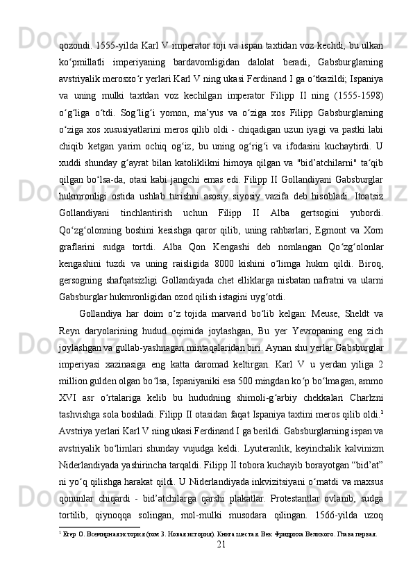 qozondi. 1555-yilda Karl V imperator toji va ispan taxtidan voz kechdi, bu ulkan
ko pmillatli   imperiyaning   bardavomligidan   dalolat   beradi,   Gabsburglarningʻ
avstriyalik merosxo r yerlari Karl V ning ukasi Ferdinand I ga o tkazildi; Ispaniya	
ʻ ʻ
va   uning   mulki   taxtdan   voz   kechilgan   imperator   Filipp   II   ning   (1555-1598)
o g liga   o tdi.   Sog lig i   yomon,   ma’yus   va   o ziga   xos   Filipp   Gabsburglarning	
ʻ ʻ ʻ ʻ ʻ ʻ
o ziga   xos  xususiyatlarini   meros   qilib  oldi  -   chiqadigan  uzun  iyagi  va   pastki  labi
ʻ
chiqib   ketgan   yarim   ochiq   og iz,   bu   uning   og rig i   va   ifodasini   kuchaytirdi.   U	
ʻ ʻ ʻ
xuddi   shunday   g ayrat   bilan   katoliklikni   himoya   qilgan   va   "bid’atchilarni"   ta qib	
ʻ ʻ
qilgan  bo lsa-da,   otasi   kabi   jangchi   emas   edi.   Filipp   II   Gollandiyani   Gabsburglar	
ʻ
hukmronligi   ostida   ushlab   turishni   asosiy   siyosiy   vazifa   deb   hisobladi.   Itoatsiz
Gollandiyani   tinchlantirish   uchun   Filipp   II   Alba   gertsogini   yubordi.
Qo zg olonning   boshini   kesishga   qaror   qilib,   uning   rahbarlari,   Egmont   va   Xorn	
ʻ ʻ
graflarini   sudga   tortdi.   Alba   Qon   Kengashi   deb   nomlangan   Qo zg olonlar	
ʻ ʻ
kengashini   tuzdi   va   uning   raisligida   8000   kishini   o limga   hukm   qildi.   Biroq,	
ʻ
gersogning   shafqatsizligi   Gollandiyada   chet   elliklarga   nisbatan   nafratni   va   ularni
Gabsburglar hukmronligidan ozod qilish istagini uyg otdi. 	
ʻ
Gollandiya   har   doim   o z   tojida   marvarid   bo lib   kelgan:   Meuse,   Sheldt   va	
ʻ ʻ
Reyn   daryolarining   hudud   oqimida   joylashgan,   Bu   yer   Yevropaning   eng   zich
joylashgan va gullab-yashnagan mintaqalaridan biri. Aynan shu yerlar Gabsburglar
imperiyasi   xazinasiga   eng   katta   daromad   keltirgan.   Karl   V   u   yerdan   yiliga   2
million gulden olgan bo lsa, Ispaniyaniki esa 500 mingdan ko p bo lmagan, ammo	
ʻ ʻ ʻ
XVI   asr   o rtalariga   kelib   bu   hududning   shimoli-g arbiy   chekkalari   Charlzni	
ʻ ʻ
tashvishga sola boshladi.  Filipp II otasidan faqat Ispaniya taxtini meros qilib oldi. 1
Avstriya yerlari Karl V ning ukasi Ferdinand I ga berildi. Gabsburglarning ispan va
avstriyalik   bo limlari   shunday   vujudga   keldi.  	
ʻ Lyuteranlik,   keyinchalik   kalvinizm
Niderlandiyada yashirincha tarqaldi. Filipp II tobora kuchayib borayotgan “bid’at”
ni yo q qilishga harakat qildi. U Niderlandiyada inkvizitsiyani o rnatdi va maxsus	
ʻ ʻ
qonunlar   chiqardi   -   bid’atchilarga   qarshi   plakatlar.   Protestantlar   ovlanib,   sudga
tortilib,   qiynoqqa   solingan,   mol-mulki   musodara   qilingan.   1566-yilda   uzoq
1
  Егер О.   Всемирная история (том 3. Новая история). Книга шестая. Век Фридриха Великого. Глава первая.
21