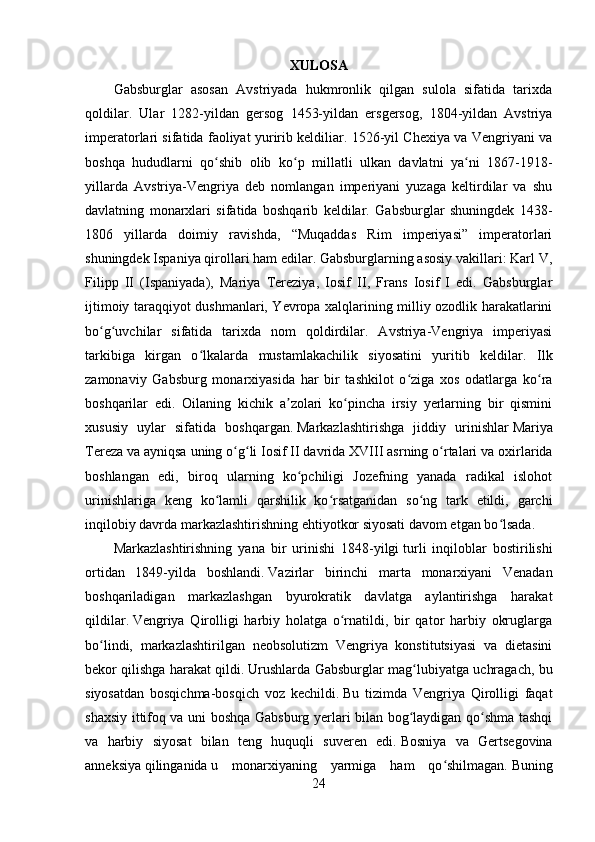 XULOSA
Gabsburglar   asosan   Avstriyada   hukmronlik   qilgan   sulola   sifatida   tarixda
qoldilar.   Ular   1282-yildan   gersog   1453-yildan   ersgersog,   1804-yildan   Avstriya
imperatorlari sifatida faoliyat yuririb keldiliar. 1526-yil Chexiya va Vengriyani va
boshqa   hududlarni   qo shib   olib   ko p   millatli   ulkan   davlatni   ya ni   1867-1918-ʻ ʻ ʻ
yillarda   Avstriya-Vengriya   deb   nomlangan   imperiyani   yuzaga   keltirdilar   va   shu
davlatning   monarxlari   sifatida   boshqarib   keldilar.   Gabsburglar   shuningdek   1438-
1806   yillarda   doimiy   ravishda,   “Muqaddas   Rim   imperiyasi”   imperatorlari
shuningdek Ispaniya qirollari ham edilar. Gabsburglarning asosiy vakillari: Karl V,
Filipp   II   (Ispaniyada),   Mariya   Tereziya,   Iosif   II,   Frans   Iosif   I   edi.   Gabsburglar
ijtimoiy taraqqiyot dushmanlari, Yevropa xalqlarining milliy ozodlik harakatlarini
bo g uvchilar   sifatida   tarixda   nom   qoldirdilar.   Avstriya-Vengriya   imperiyasi	
ʻ ʻ
tarkibiga   kirgan   o lkalarda   mustamlakachilik   siyosatini   yuritib   keldilar.  	
ʻ Ilk
zamonaviy   Gabsburg   monarxiyasida   har   bir   tashkilot   o ziga   xos   odatlarga   ko ra	
ʻ ʻ
boshqarilar   edi.   Oilaning   kichik   a zolari   ko pincha   irsiy   yerlarning   bir   qismini	
ʼ ʻ
xususiy   uylar   sifatida   boshqargan.   Markazlashtirishga   jiddiy   urinishlar   Mariya
Tereza   va ayniqsa uning o g li	
ʻ ʻ   Iosif II   davrida XVIII asrning o rtalari va oxirlarida	ʻ
boshlangan   edi,   biroq   ularning   ko pchiligi   Jozefning   yanada   radikal   islohot	
ʻ
urinishlariga   keng   ko lamli   qarshilik   ko rsatganidan   so ng   tark   etildi,   garchi	
ʻ ʻ ʻ
inqilobiy davrda markazlashtirishning ehtiyotkor siyosati davom etgan bo lsada.	
ʻ
Markazlashtirishning   yana   bir   urinishi   1848-yilgi   turli   inqiloblar   bostirilishi
ortidan   1849-yilda   boshlandi.   Vazirlar   birinchi   marta   monarxiyani   Venadan
boshqariladigan   markazlashgan   byurokratik   davlatga   aylantirishga   harakat
qildilar.   Vengriya   Qirolligi   harbiy   holatga   o rnatildi,   bir   qator   harbiy   okruglarga	
ʻ
bo lindi,   markazlashtirilgan   neobsolutizm   Vengriya   konstitutsiyasi   va   dietasini	
ʻ
bekor qilishga harakat qildi.   Urushlarda Gabsburglar mag lubiyatga uchragach, bu	
ʻ
siyosatdan   bosqichma-bosqich   voz   kechildi.   Bu   tizimda   Vengriya   Qirolligi   faqat
shaxsiy ittifoq va uni boshqa Gabsburg yerlari bilan bog laydigan qo shma tashqi
ʻ ʻ
va   harbiy   siyosat   bilan   teng   huquqli   suveren   edi.   Bosniya   va   Gertsegovina
anneksiya   qilinganida   u   monarxiyaning   yarmiga   ham   qo shilmagan.	
ʻ   Buning
24