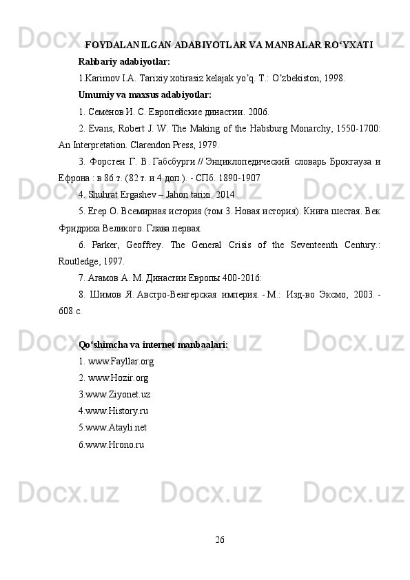 FOYDALANILGAN ADABIYOTLAR VA MANBALAR RO YXATIʻ
Rahbariy adabiyotlar:
1.Karimov I.А. Tarixiy xotirasiz kelajak yo q. T.: O zbekiston, 1998.	
ʼ ʼ
Umumiy va maxsus adabiyotlar:
1.  Семёнов   И .  С .   Европейские   династии . 2006.  
2. Evans,  Robert   J.  W.   The  Making  of  the  Habsburg  Monarchy, 1550-1700:
An Interpretation . Clarendon   Press , 1979.
3.   Форстен   Г.   В.   Габсбурги   //   Энциклопедический   словарь   Брокгауза   и
Ефрона   : в 86 т. (82 т. и 4 доп.).   -   СПб.  1890-1907
4.  Shuhrat   Ergashev  –  Jahon   tarixi . 2014
5. Егер О.   Всемирная история (том 3. Новая история). Книга шестая. Век
Фридриха Великого. Глава   первая .
6.   Parker,   Geoffrey .   The   General   Crisis   of   the   Seventeenth   Century.:
Routledge, 1997.  
7.  Агамов   А.   М.   Династии Европы 400-2016:
8.   Шимов   Я.   Австро-Венгерская   империя.   -   М. :   Изд-во   Эксмо,   2003.   -
608   с.
Qo shimcha va internet manbaalari:	
ʻ
1. www.Fayllar.org
2.  www.Hozir.org
3.www.Ziyonet.uz
4.www.History.ru
5.www.Atayli.net
6.www.Hrono.ru
26 