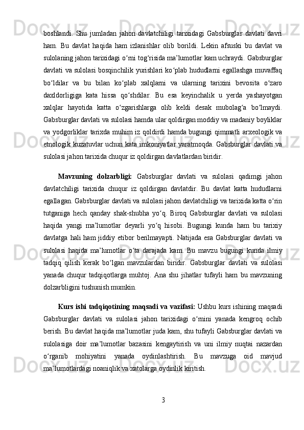 boshlandi.   Shu   jumladan   jahon   davlatchiligi   tarixidagi   Gabsburglar   davlati   davri
ham.   Bu   davlat   haqida   ham   izlanishlar   olib   borildi.   Lekin   afsuski   bu   davlat   va
sulolaning jahon tarixidagi o rni tog risida ma’lumotlar kam uchraydi. ʻ ʻ Gabsburglar
davlati va sulolasi bosqinchilik yurishlari ko plab hududlarni egallashga muvaffaq	
ʻ
bo ldilar   va   bu   bilan   ko plab   xalqlarni   va   ularning   tarixini   bevosita   o zaro	
ʻ ʻ ʻ
daxldorligiga   kata   hissa   qo shdilar.   Bu   esa   keyinchalik   u   yerda   yashayotgan	
ʻ
xalqlar   hayotida   katta   o zgarishlarga   olib   keldi   desak   mubolag a   bo lmaydi.	
ʻ ʻ ʻ
Gabsburglar davlati va sulolasi hamda ular qoldirgan moddiy va madaniy boyliklar
va yodgorliklar tarixda muhim iz qoldirdi hamda bugungi qimmatli arxeologik va
etnologik kuzatuvlar uchun kata imkoniyatlar yaratmoqda. Gabsburglar davlati va
sulolasi jahon tarixida chuqur iz qoldirgan davlatlardan biridir.
Mavzuning   dolzarbligi:   Gabsburglar   davlati   va   sulolasi   qadimgi   jahon
davlatchiligi   tarixida   chuqur   iz   qoldirgan   davlatdir.   Bu   davlat   katta   hududlarni
egallagan. Gabsburglar davlati va sulolasi jahon davlatchiligi va tarixida katta o rin	
ʻ
tutganiga   hech   qanday   shak-shubha   yo q.   Biroq   Gabsburglar   davlati   va   sulolasi	
ʻ
haqida   yangi   ma’lumotlar   deyarli   yo q   hisobi.   Bugungi   kunda   ham   bu   tarixiy
ʻ
davlatga  hali  ham   jiddiy  etibor  berilmayapti. Natijada  esa  Gabsburglar   davlati  va
sulolasi   haqida   ma’lumotlar   o ta   darajada   kam.	
ʻ   Bu   mavzu   bugungi   kunda   ilmiy
tadqiq   qilish   kerak   bo lgan   mavzulardan   biridir.  	
ʻ Gabsburglar   davlati   va   sulolasi
yanada   chuqur   tadqiqotlarga   muhtoj.   Ana   shu   jihatlar   tufayli   ham   bu   mavzuning
dolzarbligini tushunish mumkin.
Kurs ishi tadqiqotining   maqsadi   va vazifasi :   Ushbu kurs ishining maqsadi
Gabsburglar   davlati   va   sulolasi   jahon   tarixidagi   o rnini   yanada   kengroq   ochib	
ʻ
berish. Bu davlat haqida ma’lumotlar juda kam, shu tufayli Gabsburglar davlati va
sulolasiga   doir   ma’lumotlar   bazasini   kengaytirish   va   uni   ilmiy   nuqtai   nazardan
o rganib   mohiyatini   yanada   oydinlashtirish.   Bu   mavzuga   oid   mavjud	
ʻ
ma’lumotlardagi noaniqlik va xatolarga oydinlik kiritish.
3
