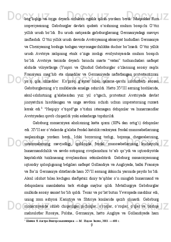bog liqligi   va   tojga   deyarli   uzluksiz   egalik   qilish   yordam   berdi.   Muqaddas   Rimʻ
imperiyasining.   Gabsburglar   davlati   qudrati   o sishining   muhim   bosqichi  	
ʻ O ttiz	ʻ
yillik   urush   bo ldi.   Bu   urush   natijasida   gabsburglarning   Germaniyadagi   mavqei	
ʻ
zaiflashdi. O ttiz yillik urush davrida Avstriyaning aksariyat hududlari Germaniya	
ʻ
va Chexiyaning boshiga tushgan vayronagarchilikka duchor bo lmadi. O ttiz yillik	
ʻ ʻ
urush   Avstriya   xalqining   etnik   o ziga   xosligi   evolyutsiyasida   muhim   bosqich	
ʻ
bo ldi.   Avstriya   tarixida   deyarli   birinchi   marta   “vatan”   tushunchalari   nafaqat	
ʻ
alohida   viloyatlarga   (Yuqori   va   Qhudud   Gabsburglar   o zlarining   asosiy   raqibi	
ʻ
Fransiyani   mag lub   eta   olmadilar   va   Germaniyada   nafratlangan   protestantizmni	
ʻ
yo q   qila   olmadilar.   Ko proq   g ayrat   bilan   qarama-qarshi   islohotlarb   asosan	
ʻ ʻ ʻ
Gabsburglarning o z mulklarida amalga oshirildi. Hatto XVIII asrning boshlarida,	
ʻ
aksil-islohotning   g alabasidan   yuz   yil   o tgach,   protestant   Avstriyada   davlat
ʻ ʻ
jinoyatchisi   hisoblangan   va   unga   savdoni   ochish   uchun   imperatorning   ruxsati
kerak   edi. 1
  "Haqiqiy   e’tiqod"ga   o tishni   istamagan   dehqonlar   va   hunarmandlar	
ʻ
Avstriyadan quvib chiqarildi yoki askarlarga topshirildi.
Gabsburg   monarxiyasi   aholisining   katta   qismi   (80%   dan   ortig i)   dehqonlar	
ʻ
edi. XVII asr o rtalarida g alaba feodal-katolik reaksiyasi feodal munosabatlarining	
ʻ ʻ
saqlanishiga   yordam   berdi.   Ichki   bozorning   torligi,   bojxona   chegaralarining,
ustaxonalarning   mavjudligi,   qishloqda   feodal   munosabatlarining   kuchayishi
hunarmandchilik   va   savdo-sotiqning   rivojlanishini   to sib   qo ydi   va   iqtisodiyotda	
ʻ ʻ
kapitalistik   tuzilmaning   rivojlanishini   sekinlashtirdi.   Gabsburg   monarxiyasining
iqtisodiy   qoloqligining   belgilari   nafaqat   Gollandiya   va   Angliyada,   balki   Fransiya
va Ba’zi Germaniya shtatlarida ham XVII asrning ikkinchi yarmida paydo bo ldi.	
ʻ
Aksil   islohot   bilan   kechgan   shafqatsiz   diniy   ta qiblar   o n   minglab   hunarmand   va	
ʻ ʻ
dehqonlarni   mamlakatni   tark   etishga   majbur   qildi.   Metallurgiya   Gabsburglar
mulkida asosiy sanoat bo lib qoldi. Temir va po lat butun Yevropada mashhur edi,	
ʻ ʻ
uning   xom   ashyosi   Karintiya   va   Shtiriya   konlarida   qazib   olinardi.   Gabsburg
monarxiyasida   ishlab   chiqarilgan   pichoqlar,   o roqlar,   o roqlar,   o qlar   va   boshqa	
ʻ ʻ ʻ
mahsulotlar   Rossiya,   Polsha,   Germaniya,   hatto   Angliya   va   Gollandiyada   ham
1
  Шимов Я.   Австро-Венгерская империя.   —   М. : Изд-во Эксмо, 2003.   — 608   с.
9
