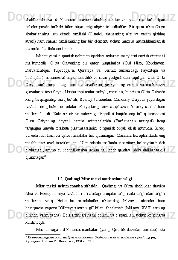 shakllanishi   va   shakllanishi   jarayoni   aholi   punktlaridan   yuqoriga   ko‘tarilgan
qal'alar paydo bo‘lishi bilan birga kelganligini ta’kidladilar. Bir qator  o‘rta Osiyo
shaharlarining   uch   qismli   tuzilishi   (Citadel,   shaharning   o‘zi   va   yarim   qishloq
atrofi)   ham   shahar   tuzilishining   har   bir   elementi   uchun   maxsus   mustahkamlanish
tizimida o‘z ifodasini topadi.
Madaniyatni o‘rganish uchun muqaddas joylar va saroylarni qazish qimmatli
ma’lumotdir.   O‘rta   Osiyoning   bir   qator   nuqtalarida   (Old   Niso,   Xolchayon,
Dalvarzintepa,   Tuproqqal’a,   Qoratepa   va   Termiz   tumanidagi   Fayoztepa   va
boshqalar) monumental haykaltaroshlik va rasm yodgorliklari topilgan. Ular O‘rta
Osiyo   san'atining   o‘ziga   xos   xususiyatlarini,   jamiyatning   estetik   va   mafkuraviy
g‘oyalarini tavsiflaydi. Ushbu topilmalar tufayli, masalan, buddizm O‘rta Osiyoda
keng   tarqalganligi   aniq   bo‘ldi.   Boshqa   tomondan,   Markaziy   Osiyoda   joylashgan
davlatlarning   hukmron   oilalari   ehtiyojlariga   xizmat   qiluvchi   "rasmiy   san'at"   ham
ma’lum   bo‘ldi.   Xalq   san'ati   va   xalqning   e'tiqodlari   haqida   eng   to‘liq   tasavvurni
O‘rta   Osiyoning   deyarli   barcha   mintaqalarida   (Parfienadan   tashqari)   keng
tarqalgan   mayda   terakota   plastmassalarini   o‘rganish   orqali   olish   mumkin.   Biroq,
bu erda hali ham bir qator masalalar hal qilinmagan. Masalan, koroplastikada eng
mashhurlari   ayol   tasvirlari   edi.   Ular   odatda   ma’buda   Anaxitani   ko‘paytiradi   deb
o‘ylashadi,   ammo   bu   identifikatsiya   uchun   hali   hech   qanday   jiddiy   dalillar   taklif
qilinmagan 10
.
I.2. Qadimgi Misr tarixi manbashunosligi .
Misr   tarixi   uchun   manba   sifatida.     Qadimgi   va   O‘rta   shohliklar   davrida
Misr va Mesopotamiya davlatlari o‘rtasidagi aloqalar to‘g‘risida to‘g‘ridan-to‘g‘ri
ma’lumot   yo‘q.   Hatto   bu   mamlakatlar   o‘rtasidagi   bilvosita   aloqalar   ham
hozirgacha yagona “Olbrayt sinxronligi” bilan ifodalanadi (Mil.avv. XVIII asrning
birinchi yarmigacha). Ebla arxivlari nashr etilishi va o‘rganilishi uchun ko‘p narsa
kutilmoqda.
Misr tarixiga oid klinotsis manbalari (yangi Qirollik davridan boshlab) ikki
10
  Источниковедение истории Древнего Востока:  Учебник для студ. истфаков вузов/ Под ред. 
Кузищина В. И.. — М.: Высш. шк., 1984  г. 162 стр. 