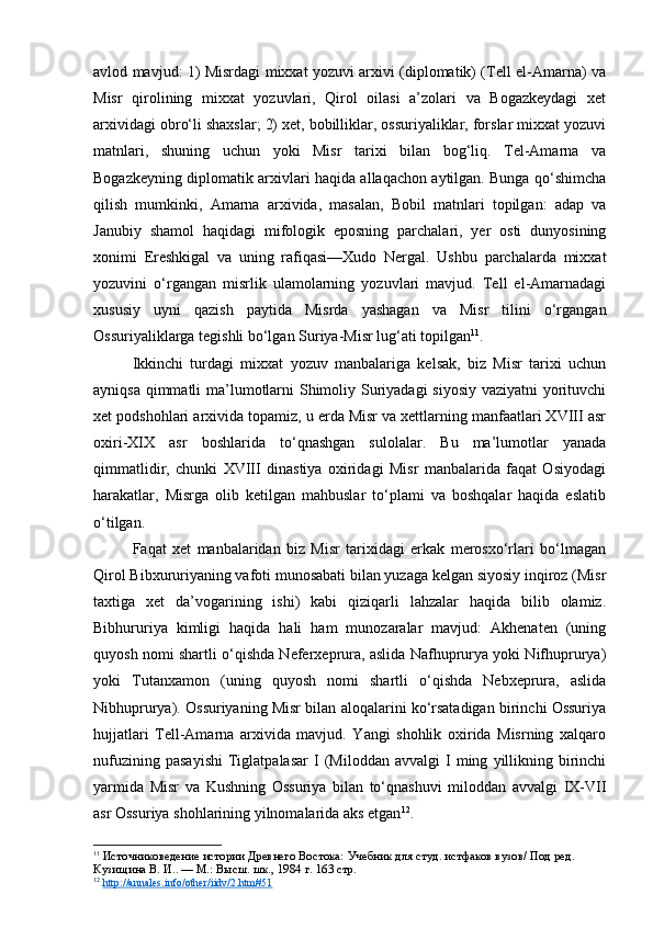 avlod mavjud: 1) Misrdagi mixxat yozuvi arxivi (diplomatik) (Tell el-Amarna) va
Misr   qirolining   mixxat   yozuvlari,   Qirol   oilasi   a’zolari   va   Bogazkeydagi   xet
arxividagi obro‘li shaxslar; 2) xet, bobilliklar, ossuriyaliklar, forslar mixxat yozuvi
matnlari,   shuning   uchun   yoki   Misr   tarixi   bilan   bog‘liq.   Tel-Amarna   va
Bogazkeyning diplomatik arxivlari haqida allaqachon aytilgan. Bunga qo‘shimcha
qilish   mumkinki,   Amarna   arxivida,   masalan,   Bobil   matnlari   topilgan:   adap   va
Janubiy   shamol   haqidagi   mifologik   eposning   parchalari,   yer   osti   dunyosining
xonimi   Ereshkigal   va   uning   rafiqasi—Xudo   Nergal.   Ushbu   parchalarda   mixxat
yozuvini   o‘rgangan   misrlik   ulamolarning   yozuvlari   mavjud.   Tell   el-Amarnadagi
xususiy   uyni   qazish   paytida   Misrda   yashagan   va   Misr   tilini   o‘rgangan
Ossuriyaliklarga tegishli bo‘lgan Suriya-Misr lug‘ati topilgan 11
.
Ikkinchi   turdagi   mixxat   yozuv   manbalariga   kelsak,   biz   Misr   tarixi   uchun
ayniqsa qimmatli  ma’lumotlarni  Shimoliy Suriyadagi  siyosiy  vaziyatni  yorituvchi
xet podshohlari arxivida topamiz, u erda Misr va xettlarning manfaatlari XVIII asr
oxiri-XIX   asr   boshlarida   to‘qnashgan   sulolalar.   Bu   ma’lumotlar   yanada
qimmatlidir,   chunki   XVIII   dinastiya   oxiridagi   Misr   manbalarida   faqat   Osiyodagi
harakatlar,   Misrga   olib   ketilgan   mahbuslar   to‘plami   va   boshqalar   haqida   eslatib
o‘tilgan.
Faqat   xet   manbalaridan   biz   Misr   tarixidagi   erkak   merosxo‘rlari   bo‘lmagan
Qirol Bibxururiyaning vafoti munosabati bilan yuzaga kelgan siyosiy inqiroz (Misr
taxtiga   xet   da’vogarining   ishi)   kabi   qiziqarli   lahzalar   haqida   bilib   olamiz.
Bibhururiya   kimligi   haqida   hali   ham   munozaralar   mavjud:   Akhenaten   (uning
quyosh nomi shartli o‘qishda Neferxeprura, aslida Nafhuprurya yoki Nifhuprurya)
yoki   Tutanxamon   (uning   quyosh   nomi   shartli   o‘qishda   Nebxeprura,   aslida
Nibhuprurya). Ossuriyaning Misr bilan aloqalarini ko‘rsatadigan birinchi Ossuriya
hujjatlari   Tell-Amarna   arxivida   mavjud.   Yangi   shohlik   oxirida   Misrning   xalqaro
nufuzining   pasayishi   Tiglatpalasar   I   (Miloddan   avvalgi   I   ming   yillikning   birinchi
yarmida   Misr   va   Kushning   Ossuriya   bilan   to‘qnashuvi   miloddan   avvalgi   IX-VII
asr Ossuriya shohlarining yilnomalarida aks etgan 12
.
11
  Источниковедение истории Древнего Востока:  Учебник для студ. истфаков вузов/ Под ред. 
Кузищина В. И.. — М.: Высш. шк., 1984  г. 163 стр.
12
  http://annales.info/other/iidv/2.htm#51   