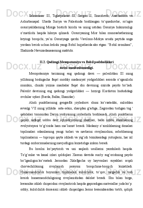 Salmanasar   III,   Tiglatpalasar   III,   Sargon   II,   Sinaxherib,   Asarhaddon   va
Ashurbanapal:   Ularda   Suriya   va   Falastinda   boshlangan   to‘qnashuvlar,   so‘ngra
ossuriyaliklarning   Misrga   bostirib   kirishi   va   uning   ustidan   Ossuriya   hukmronligi
o‘rnatilishi   haqida   hikoya   qilinadi.   Ossuriyaning   Misr   bilan   munosabatlarining
keyingi   bosqichi,   ya’ni   Ossuriyaga   qarshi   Vavilono-Midiya   urushi   paytida   unga
yordam berish uchun kelishi yangi Bobil hujjatlarida aks etgan: “Bobil xronikasi”,
Shahzoda Navuxadanasarning maktubi.
II.2. Qadimgi Mesopotamiya va Bobil podsholiklari 
tarixi manbashunosligi.
Mesopotamiya   tarixining   eng   qadimgi   davri   —   paleolitdan   III   ming
yillikning   boshigacha   faqat   moddiy   madaniyat   yodgorliklari   asosida   o‘rganilishi
mumkin,   chunki   yozma   manbalar   faqat   shu   davrning   oxirida   paydo   bo‘ladi.
Paleolit   davrining   eng   qadimgi   yodgorliklari   —   hozirgi   Kurdiston   hududidagi
ovchilar uylari (Barda, Balka, Shanidar).
Aholi   punktlarining   geografik   joylashuvi   shuni   ko‘rsatadiki,   miloddan
avvalgi   VII   ming   yillikda     asta-sekin,   sharqdan   g‘arbga,   Zagrosdan   tushgan   tog   '
qabilalari   tomonidan   Daryo   vodiysining   joylashishi   boshlanadi.   Aholi   punktlarini
qazish   nafaqat   ushbu   davr   iqtisodiyotining   shakllari,   balki   ushbu   shakllarning
evolyutsiyasi   to‘g‘risida   ham   ma’lumot   beradi.   Madaniy   o‘simliklarning   donalari
topilmalari   odamlarning   yangi   turlari   va   navlarini   rivojlanishini,   asboblarning
topilmalarini — tuproqni qayta ishlash va yig‘ish texnikasidagi yutuqlarni, har xil
turdagi omborxonalarning mavjudligini kuzatishga imkon beradi.
Bu   hosilni   ko‘paytirish   va   uni   saqlash   usullarini   yaxshilash   haqida.
To‘g‘onlar   va   kanal   izlari   qoldiqlari   Xassun   davrida   sun'iy   sug‘orishning   paydo
bo‘lganligini ko‘rsatadi. Jarmodan   Xalafgacha   uy   hayvonlari   suyaklari   orqali
chorvachilikning   rivojlanish   jarayoni   bosqichma-bosqich   kuzatiladi.
Hunarmandchilik   buyumlari   topilmalari   kulolchilik,   to‘quv,   zargarlik   va   tosh
kesish   hunarmandchiligining   rivojlanishidan   dalolat   beradi.   Shu   bilan   birga,
keramika ishlab chiqarishni rivojlantirish haqida gapiradigan materiallar juda ko‘p:
oddiy, kulolchilik doirasisiz ishlab chiqarilgan Jarmo keramikasidan tortib, qolipli 