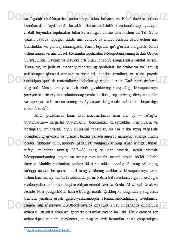 va   figurali   idishlargacha,   polixromiya   bilan   bo‘yash   va   Halaf   davrida   sirlash
texnikasidan   foydalanish   tarqaldi.   Hunarmandchilik   rivojlanishidagi   yutuqlar
metall   buyumlar   topilmalari   bilan   ko‘rsatilgan.   Jarmo   davri   uchun   bu   Tell   Sotto
qazish   paytida   topilgan   ikkita   mis   boncuk   va   muhr,   Xassun   davri   uchun   mis
bonchuklar   va   pichoq,   shuningdek,   Yarim-tepadan   qo‘rg‘oshin   bilaguzuk,   Xalaf
uchun xanjar va mis chisel. Keramika topilmalari Mesopotamiyaning kichik Osiyo,
Suriya,   Eron,   Kavkaz   va   Kavkaz   orti   bilan   iqtisodiy   aloqalaridan   dalolat   beradi.
Turar-joy,   xo‘jalik   va   madaniy   binolarning   qoldiqlari,   ko‘chalar   va   yo‘llarning
asfaltlangan   qismlari   arxitektura   shakllari,   qurilish   texnikasi   va   o‘sha   paytda
ishlatilgan   qurilish   materiallarini   baholashga   imkon   beradi.   Dafn   marosimlarini
o‘rganish   Mesopotamiyada   turli   etnik   guruhlarning   mavjudligi,   Mesopotamiya
jamiyatida   ijtimoiy   tabaqalanishning   paydo   bo‘lishi,   eng   qadimgi   diniy   e'tiqodlar
va   ayniqsa   dafn   marosimining   evolyutsiyasi   to‘g‘risida   xulosalar   chiqarishga
imkon beradi 13
.
Aholi   punktlarida   ham,   dafn   marosimlarida   ham   ular   uy   —   ro‘zg‘or
buyumlarini—   zargarlik   buyumlarini   (bonchuklar,   bilaguzuklar,   marjonlarni   va
boshqalar),   muhrlarni,   o‘yin   chiplarini   topadilar,   bu   esa   o‘sha   uzoq   vaqtlarda
odamlarning  qiyofasi   va turmush  tarzini   yanada  aniqroq  namoyish  etishga  imkon
beradi.   Shunday   qilib,   moddiy   madaniyat   yodgorliklarining   sanab   o‘tilgan   turlari
tufayli   miloddan   avvalgi   VII—V   ming   yilliklar   davrida,   neolit   davrida
Mesopotamiyaning   hayoti   va   tarixiy   rivojlanishi   tasviri   paydo   bo‘ldi.   Neolit
davrida   Moddiy   madaniyat   yodgorliklari   miloddan   avvalgi   V   ming   yillikning
so‘nggi   uchdan   bir   qismi   —   III   ming   yillikning   boshlarida   Mesopotamiya   tarixi
uchun ham asosiy manba hisoblanadi, ya’ni, ketma-ket rivojlanayotgan arxeologik
madaniyatlar tomonidan taqdim etilgan eneolit davrida Eredu, Al-Ubeyd, Uruk va
Jemdet Nasr yodgorliklari ham e’tiborga molik. Qishloq xo‘jaligi sun'iy sug‘orish
tizimini   yaratish   orqali   gullab-yashnamoqda.   Hunarmandchilikning   rivojlanishi
haqida dalillar mavjud. El-Ubeyd davrida keramika ishlab chiqarishda kulolchilik
aylanasi,   standart   shakllar,   geometrik   rasmlar   paydo   bo‘lishi,   Uruk   davrida   tez
aylanadigan   kulolchilik   aylanasi,   kulrang   va   qizil   keramika   ishlab   chiqaradigan
13
  http://annales.info/other/iidv/2.htm#51   