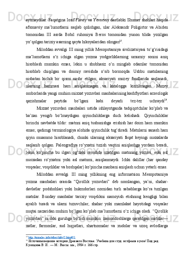 aytmaydilar. Faqatgina Iosif Flaviy va Yevseviy dastlabki Shumer shohlari haqida
afsonaviy   ma’lumotlarni   saqlab   qolishgan,   ular   Aleksandr   Poligistor   va   Abiden
tomonidan   III   asrda   Bobil   ruhoniysi   Beros   tomonidan   yunon   tilida   yozilgan
yo‘qolgan tarixiy asarning qayta hikoyalaridan olingan 15
.
Miloddan   avvalgi   III   ming   yillik   Mesopotamiya   sivilizatsiyasi   to‘g‘risidagi
ma’lumotlarni   o‘z   ichiga   olgan   yozma   yodgorliklarning   umumiy   sonini   aniq
hisoblash   mumkin   emas,   lekin   u   shubhasiz   o‘n   minglab   odamlar   tomonidan
hisoblab   chiqilgan   va   doimiy   ravishda   o‘sib   bormoqda.   Ushbu   matnlarning
nisbatan   kichik   bir   qismi   nashr   etilgan;   aksariyati   muzey   fondlarida   saqlanadi,
ularning   hammasi   ham   aniqlanmagan   va   katalogga   kiritilmagan.   Muzey
omborlarida yangi muhim mixxat yozuvlari manbalarining kashfiyotlari arxeologik
qazishmalar   paytida   bo‘lgani   kabi   deyarli   tez-tez   uchraydi 16
.
Mixxat   yozuvlari   manbalari   ustida   ishlayotganda   tadqiqotchilar   ko‘plab   va
ba’zan   yengib   bo‘lmaydigan   qiyinchiliklarga   duch   kelishadi.   Qiyinchiliklar
birinchi   navbatda   tildir:   matnni   aniq   tushunishga   erishish   har   doim   ham   mumkin
emas; qadimgi terminologiya alohida qiyinchilik tug‘diradi. Matnlarni sanash ham
qiyin   muammo   hisoblanadi,   chunki   ularning   aksariyati   faqat   keyingi   nusxalarda
saqlanib   qolgan.   Paleografiya   ro‘yxatni   tuzish   vaqtini   aniqlashga   yordam   beradi,
lekin   ko‘pincha   bu   ilgari   og‘zaki   ravishda   uzatilgan   matnning   yozuvi,   eski   asl
nusxadan   ro‘yxatmi   yoki   asl   matnmi,   aniqlanmaydi.   Ichki   dalillar   (har   qanday
voqealar, voqeliklar va boshqalar) ko‘pincha manbani aniqlash uchun yetarli emas.
Miloddan   avvalgi   III   ming   yillikning   eng   informatsion   Mesopotamiya
yozma   manbalari   orasida   “Qirollik   yozuvlari”   deb   nomlangan,   ya’ni,   shahar-
davlatlar   podshohlari   yoki   hukmdorlari   nomidan   turli   sabablarga   ko‘ra   tuzilgan
matnlar.   Bunday   manbalar   tarixiy   voqelikni   namoyish   etishning   kengligi   bilan
ajralib   turadi   va   ularni   tuzuvchilar,   shahar   yoki   mamlakat   hayotidagi   voqealar
nuqtai nazaridan muhim bo‘lgan ko‘plab ma’lumotlarni o‘z ichiga oladi. “Qirollik
yozuvlari” ni ikki guruhga bo‘lish mumkin: zamondoshlarga qaratilgan matnlar—
xatlar,   farmonlar,   sud   hujjatlari,   shartnomalar   va   xudolar   va   uzoq   avlodlarga
15
  http://annales.info/other/iidv/2.htm#51  
16
  Источниковедение истории Древнего Востока:  Учебник для студ. истфаков вузов/ Под ред. 
Кузищина В. И.. — М.: Высш. шк., 1984  г. 166 стр. 