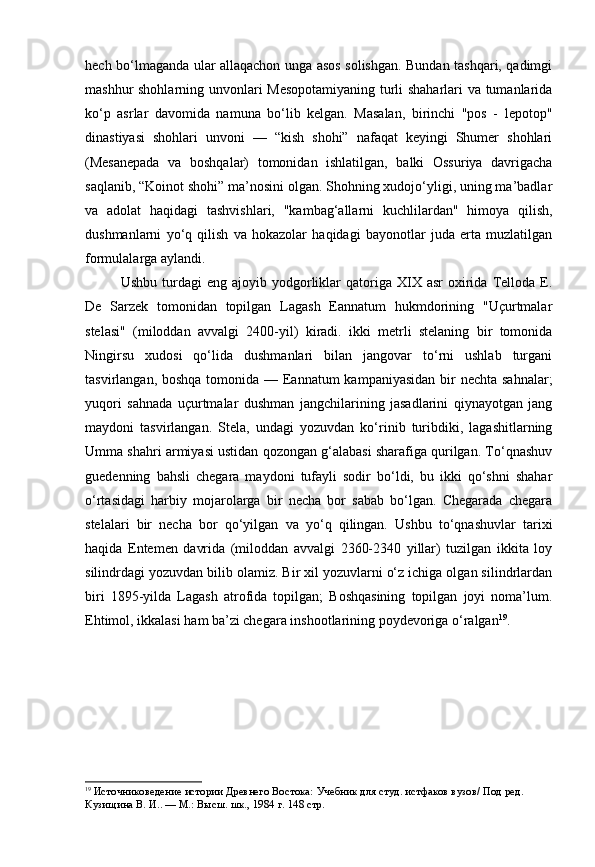 hech bo‘lmaganda ular allaqachon unga asos solishgan. Bundan tashqari, qadimgi
mashhur shohlarning unvonlari Mesopotamiyaning turli shaharlari va tumanlarida
ko‘p   asrlar   davomida   namuna   bo‘lib   kelgan.   Masalan,   birinchi   "pos   -   lepotop"
dinastiyasi   shohlari   unvoni   —   “kish   shohi”   nafaqat   keyingi   Shumer   shohlari
(Mesanepada   va   boshqalar)   tomonidan   ishlatilgan,   balki   Ossuriya   davrigacha
saqlanib, “Koinot shohi” ma’nosini olgan. Shohning xudojo‘yligi, uning ma’badlar
va   adolat   haqidagi   tashvishlari,   "kambag‘allarni   kuchlilardan"   himoya   qilish,
dushmanlarni   yo‘q   qilish   va   hokazolar   haqidagi   bayonotlar   juda   erta   muzlatilgan
formulalarga aylandi.
Ushbu  turdagi   eng  ajoyib  yodgorliklar  qatoriga  XIX  asr   oxirida   Telloda  E.
De   Sarzek   tomonidan   topilgan   Lagash   Eannatum   hukmdorining   "Uçurtmalar
stelasi"   (miloddan   avvalgi   2400-yil)   kiradi.   ikki   metrli   stelaning   bir   tomonida
Ningirsu   xudosi   qo‘lida   dushmanlari   bilan   jangovar   to‘rni   ushlab   turgani
tasvirlangan, boshqa tomonida — Eannatum  kampaniyasidan bir nechta sahnalar;
yuqori   sahnada   uçurtmalar   dushman   jangchilarining   jasadlarini   qiynayotgan   jang
maydoni   tasvirlangan.   Stela,   undagi   yozuvdan   ko‘rinib   turibdiki,   lagashitlarning
Umma shahri armiyasi ustidan qozongan g‘alabasi sharafiga qurilgan. To‘qnashuv
guedenning   bahsli   chegara   maydoni   tufayli   sodir   bo‘ldi,   bu   ikki   qo‘shni   shahar
o‘rtasidagi   harbiy   mojarolarga   bir   necha   bor   sabab   bo‘lgan.   Chegarada   chegara
stelalari   bir   necha   bor   qo‘yilgan   va   yo‘q   qilingan.   Ushbu   to‘qnashuvlar   tarixi
haqida   Entemen   davrida   (miloddan   avvalgi   2360-2340   yillar)   tuzilgan   ikkita   loy
silindrdagi yozuvdan bilib olamiz. Bir xil yozuvlarni o‘z ichiga olgan silindrlardan
biri   1895-yilda   Lagash   atrofida   topilgan;   Boshqasining   topilgan   joyi   noma’lum.
Ehtimol, ikkalasi ham ba’zi chegara inshootlarining poydevoriga o‘ralgan 19
.
19
  Источниковедение истории Древнего Востока:  Учебник для студ. истфаков вузов/ Под ред. 
Кузищина В. И.. — М.: Высш. шк., 1984  г. 148 стр. 