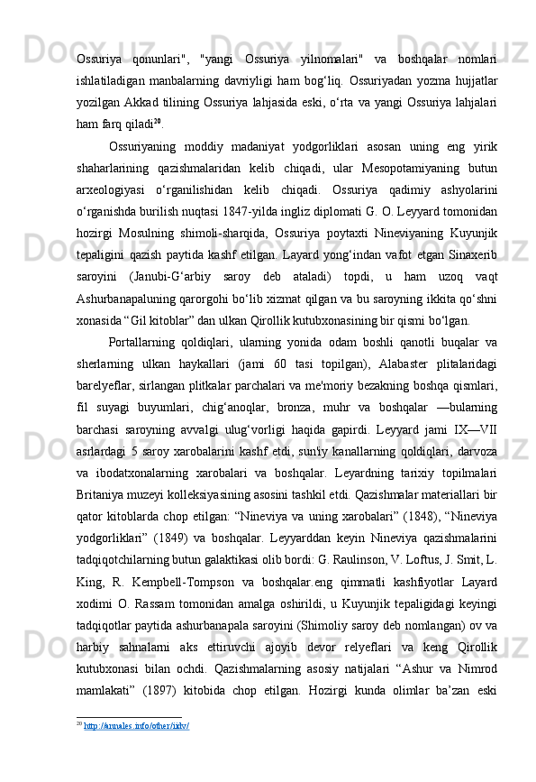 Ossuriya   qonunlari",   "yangi   Ossuriya   yilnomalari"   va   boshqalar   nomlari
ishlatiladigan   manbalarning   davriyligi   ham   bog‘liq.   Ossuriyadan   yozma   hujjatlar
yozilgan Akkad  tilining Ossuriya   lahjasida  eski,  o‘rta  va yangi   Ossuriya  lahjalari
ham farq qiladi 20
.
Ossuriyaning   moddiy   madaniyat   yodgorliklari   asosan   uning   eng   yirik
shaharlarining   qazishmalaridan   kelib   chiqadi,   ular   Mesopotamiyaning   butun
arxeologiyasi   o‘rganilishidan   kelib   chiqadi.   Ossuriya   qadimiy   ashyolarini
o‘rganishda burilish nuqtasi 1847-yilda ingliz diplomati G. O. Leyyard tomonidan
hozirgi   Mosulning   shimoli-sharqida,   Ossuriya   poytaxti   Nineviyaning   Kuyunjik
tepaligini   qazish   paytida   kashf   etilgan.   Layard   yong‘indan   vafot   etgan   Sinaxerib
saroyini   (Janubi-G‘arbiy   saroy   deb   ataladi)   topdi,   u   ham   uzoq   vaqt
Ashurbanapaluning qarorgohi bo‘lib xizmat qilgan va bu saroyning ikkita qo‘shni
xonasida “Gil kitoblar” dan ulkan Qirollik kutubxonasining bir qismi bo‘lgan.
Portallarning   qoldiqlari,   ularning   yonida   odam   boshli   qanotli   buqalar   va
sherlarning   ulkan   haykallari   (jami   60   tasi   topilgan),   Alabaster   plitalaridagi
barelyeflar, sirlangan plitkalar parchalari va me'moriy bezakning boshqa qismlari,
fil   suyagi   buyumlari,   chig‘anoqlar,   bronza,   muhr   va   boshqalar   —bularning
barchasi   saroyning   avvalgi   ulug‘vorligi   haqida   gapirdi.   Leyyard   jami   IX—VII
asrlardagi   5   saroy   xarobalarini   kashf   etdi,   sun'iy   kanallarning   qoldiqlari,   darvoza
va   ibodatxonalarning   xarobalari   va   boshqalar.   Leyardning   tarixiy   topilmalari
Britaniya muzeyi kolleksiyasining asosini tashkil etdi. Qazishmalar materiallari bir
qator   kitoblarda   chop   etilgan:   “Nineviya   va   uning   xarobalari”   (1848),   “Nineviya
yodgorliklari”   (1849)   va   boshqalar.   Leyyarddan   keyin   Nineviya   qazishmalarini
tadqiqotchilarning butun galaktikasi olib bordi: G. Raulinson, V. Loftus, J. Smit, L.
King,   R.   Kempbell-Tompson   va   boshqalar.eng   qimmatli   kashfiyotlar   Layard
xodimi   O.   Rassam   tomonidan   amalga   oshirildi,   u   Kuyunjik   tepaligidagi   keyingi
tadqiqotlar paytida ashurbanapala saroyini (Shimoliy saroy deb nomlangan) ov va
harbiy   sahnalarni   aks   ettiruvchi   ajoyib   devor   relyeflari   va   keng   Qirollik
kutubxonasi   bilan   ochdi.   Qazishmalarning   asosiy   natijalari   “Ashur   va   Nimrod
mamlakati”   (1897)   kitobida   chop   etilgan.   Hozirgi   kunda   olimlar   ba’zan   eski
20
  http://annales.info/other/iidv/   