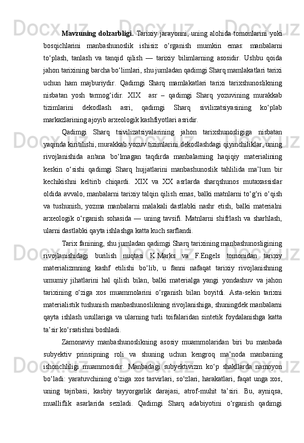 Mavzuning   dolzarbligi.   Tarixiy   jarayonni,   uning   alohida   tomonlarini   yoki
bosqichlarini   manbashunoslik   ishisiz   o‘rganish   mumkin   emas:   manbalarni
to‘plash,   tanlash   va   tanqid   qilish   —   tarixiy   bilimlarning   asosidir.   Ushbu   qoida
jahon tarixining barcha bo‘limlari, shu jumladan qadimgi Sharq mamlakatlari tarixi
uchun   ham   majburiydir.   Qadimgi   Sharq   mamlakatlari   tarixi   tarixshunoslikning
nisbatan   yosh   tarmog‘idir.   XIX     asr   –   qadimgi   Sharq   yozuvining   murakkab
tizimlarini   dekodlash   asri,   qadimgi   Sharq   sivilizatsiyasining   ko‘plab
markazlarining ajoyib arxeologik kashfiyotlari asridir.
Qadimgi   Sharq   tsivilizatsiyalarining   jahon   tarixshunosligiga   nisbatan
yaqinda kiritilishi, murakkab yozuv tizimlarini dekodlashdagi qiyinchiliklar, uning
rivojlanishida   an'ana   bo‘lmagan   taqdirda   manbalarning   haqiqiy   materialining
keskin   o‘sishi   qadimgi   Sharq   hujjatlarini   manbashunoslik   tahlilida   ma’lum   bir
kechikishni   keltirib   chiqardi.   XIX   va   XX   asrlarda   sharqshunos   mutaxassislar
oldida avvalo, manbalarni tarixiy talqin qilish emas, balki matnlarni to‘g‘ri o‘qish
va   tushunish,   yozma   manbalarni   malakali   dastlabki   nashr   etish,   balki   materialni
arxeologik   o‘rganish   sohasida   —   uning   tavsifi.   Matnlarni   shifrlash   va   sharhlash,
ularni dastlabki qayta ishlashga katta kuch sarflandi.
Tarix fanining, shu jumladan qadimgi Sharq tarixining manbashunosligining
rivojlanishidagi   burilish   nuqtasi   K.Marks   va   F.Engels   tomonidan   tarixiy
materializmning   kashf   etilishi   bo‘lib,   u   fanni   nafaqat   tarixiy   rivojlanishning
umumiy   jihatlarini   hal   qilish   bilan,   balki   materialga   yangi   yondashuv   va   jahon
tarixining   o‘ziga   xos   muammolarini   o‘rganish   bilan   boyitdi.   Asta-sekin   tarixni
materialistik tushunish manbashunoslikning rivojlanishiga, shuningdek manbalarni
qayta   ishlash   usullariga   va   ularning   turli   toifalaridan   sintetik   foydalanishga   katta
ta’sir ko‘rsatishni boshladi.
Zamonaviy   manbashunoslikning   asosiy   muammolaridan   biri   bu   manbada
subyektiv   prinsipning   roli   va   shuning   uchun   kengroq   ma’noda   manbaning
ishonchliligi   muammosidir.   Manbadagi   subyektivizm   ko‘p   shakllarda   namoyon
bo‘ladi:   yaratuvchining  o‘ziga  xos   tasvirlari,   so‘zlari,   harakatlari,  faqat   unga   xos,
uning   tajribasi,   kasbiy   tayyorgarlik   darajasi,   atrof-muhit   ta’siri.   Bu,   ayniqsa,
mualliflik   asarlarida   seziladi.   Qadimgi   Sharq   adabiyotini   o‘rganish   qadimgi 