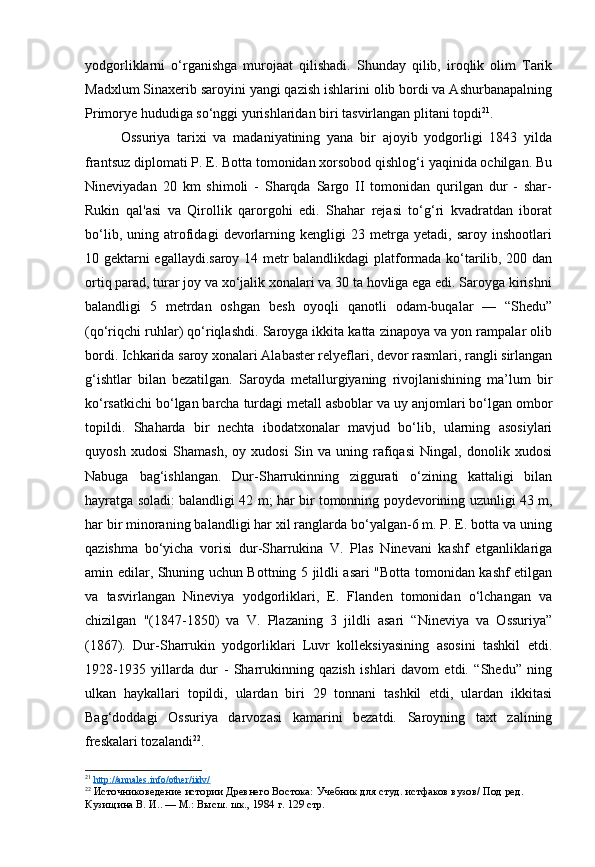 yodgorliklarni   o‘rganishga   murojaat   qilishadi.   Shunday   qilib,   iroqlik   olim   Tarik
Madxlum Sinaxerib saroyini yangi qazish ishlarini olib bordi va Ashurbanapalning
Primorye hududiga so‘nggi yurishlaridan biri tasvirlangan plitani topdi 21
.
Ossuriya   tarixi   va   madaniyatining   yana   bir   ajoyib   yodgorligi   1843   yilda
frantsuz diplomati P. E. Botta tomonidan xorsobod qishlog‘i yaqinida ochilgan. Bu
Nineviyadan   20   km   shimoli   -   Sharqda   Sargo   II   tomonidan   qurilgan   dur   -   shar-
Rukin   qal'asi   va   Qirollik   qarorgohi   edi.   Shahar   rejasi   to‘g‘ri   kvadratdan   iborat
bo‘lib,   uning   atrofidagi   devorlarning   kengligi   23   metrga   yetadi,   saroy   inshootlari
10 gektarni egallaydi.saroy 14 metr balandlikdagi platformada ko‘tarilib, 200 dan
ortiq parad, turar joy va xo‘jalik xonalari va 30 ta hovliga ega edi. Saroyga kirishni
balandligi   5   metrdan   oshgan   besh   oyoqli   qanotli   odam-buqalar   —   “Shedu”
(qo‘riqchi ruhlar) qo‘riqlashdi. Saroyga ikkita katta zinapoya va yon rampalar olib
bordi. Ichkarida saroy xonalari Alabaster relyeflari, devor rasmlari, rangli sirlangan
g‘ishtlar   bilan   bezatilgan.   Saroyda   metallurgiyaning   rivojlanishining   ma’lum   bir
ko‘rsatkichi bo‘lgan barcha turdagi metall asboblar va uy anjomlari bo‘lgan ombor
topildi.   Shaharda   bir   nechta   ibodatxonalar   mavjud   bo‘lib,   ularning   asosiylari
quyosh   xudosi   Shamash,   oy   xudosi   Sin   va   uning   rafiqasi   Ningal,   donolik   xudosi
Nabuga   bag‘ishlangan.   Dur-Sharrukinning   ziggurati   o‘zining   kattaligi   bilan
hayratga soladi: balandligi 42 m; har bir tomonning poydevorining uzunligi 43 m,
har bir minoraning balandligi har xil ranglarda bo‘yalgan-6 m. P. E. botta va uning
qazishma   bo‘yicha   vorisi   dur-Sharrukina   V.   Plas   Ninevani   kashf   etganliklariga
amin edilar, Shuning uchun Bottning 5 jildli asari "Botta tomonidan kashf etilgan
va   tasvirlangan   Nineviya   yodgorliklari,   E.   Flanden   tomonidan   o‘lchangan   va
chizilgan   "(1847-1850)   va   V.   Plazaning   3   jildli   asari   “Nineviya   va   Ossuriya”
(1867).   Dur-Sharrukin   yodgorliklari   Luvr   kolleksiyasining   asosini   tashkil   etdi.
1928-1935   yillarda   dur   -   Sharrukinning   qazish   ishlari   davom   etdi.   “Shedu”   ning
ulkan   haykallari   topildi,   ulardan   biri   29   tonnani   tashkil   etdi,   ulardan   ikkitasi
Bag‘doddagi   Ossuriya   darvozasi   kamarini   bezatdi.   Saroyning   taxt   zalining
freskalari tozalandi 22
.
21
  http://annales.info/other/iidv/  
22
  Источниковедение истории Древнего Востока:  Учебник для студ. истфаков вузов/ Под ред. 
Кузищина В. И.. — М.: Высш. шк., 1984  г. 129 стр. 